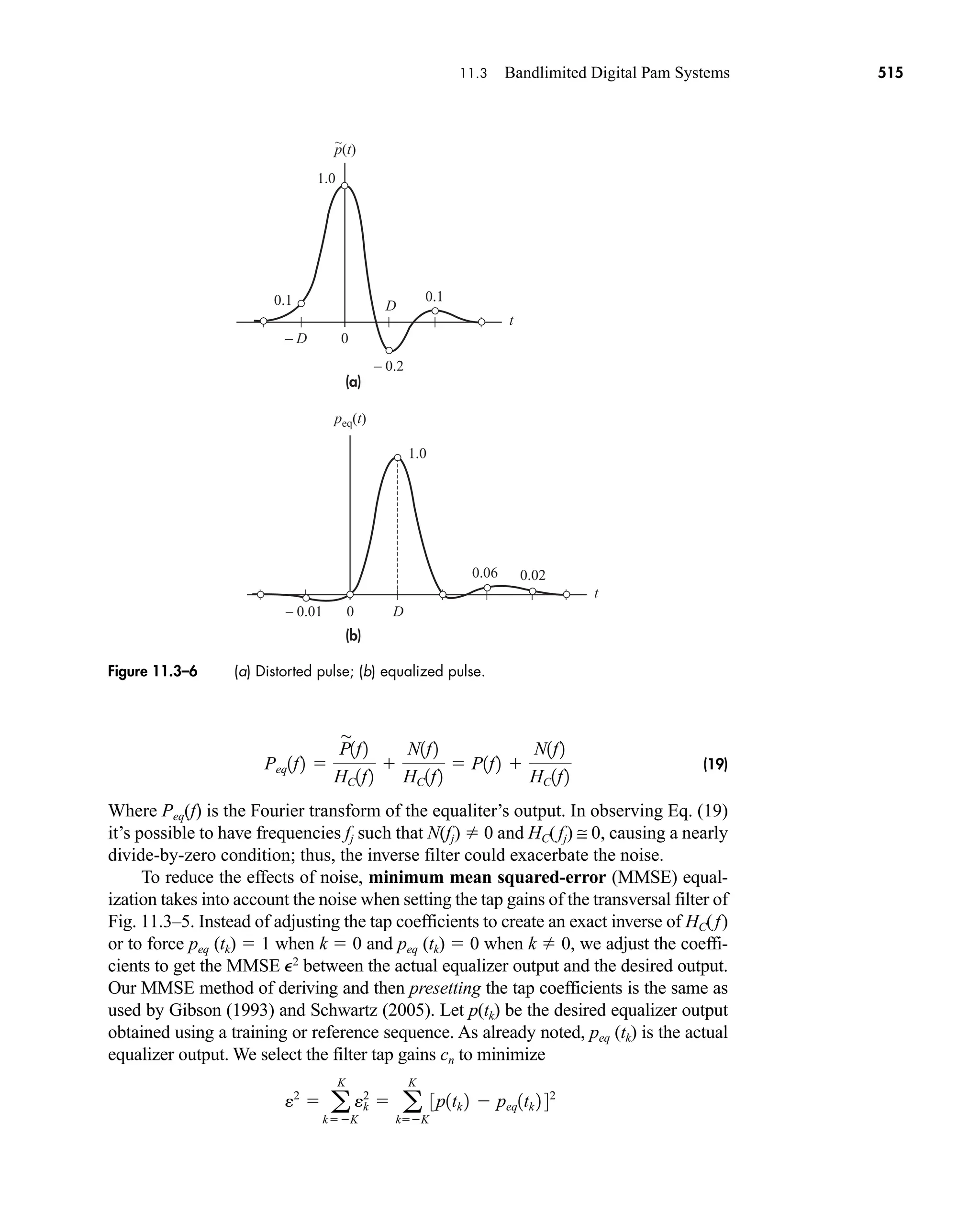 peq(t)
t
0.1
1.0
1.0
0.02
0.06
0
– 0.01
– 0.2
0
0.1
p(t)
– D
D
D
~
(a)
(b)
t
Figure 11.3–6 (a) Distorted pulse; (b) equalized pulse.
11.3 Bandlimited Digital Pam Systems 515
(19)
Where Peq(f) is the Fourier transform of the equaliter’s output. In observing Eq. (19)
it’s possible to have frequencies fj such that N(fj)  0 and HC(fj) ≅ 0, causing a nearly
divide-by-zero condition; thus, the inverse filter could exacerbate the noise.
To reduce the effects of noise, minimum mean squared-error (MMSE) equal-
ization takes into account the noise when setting the tap gains of the transversal filter of
Fig. 11.3–5. Instead of adjusting the tap coefficients to create an exact inverse of HC(f)
or to force peq (tk)  1 when k  0 and peq (tk)  0 when k  0, we adjust the coeffi-
cients to get the MMSE e2
between the actual equalizer output and the desired output.
Our MMSE method of deriving and then presetting the tap coefficients is the same as
used by Gibson (1993) and Schwartz (2005). Let p(tk) be the desired equalizer output
obtained using a training or reference sequence. As already noted, peq (tk) is the actual
equalizer output. We select the filter tap gains cn to minimize
e2
 a
K
kK
ek
2
 a
K
kK
3p1tk 2  peq1tk 2 42
Peq1f2 
P

1f2
HC1f2

N1f2
HC1f2
 P1f2 
N1f2
HC1f2
car80407_ch11_479-542.qxd 9/1/09 9:55 AM Page 515
 