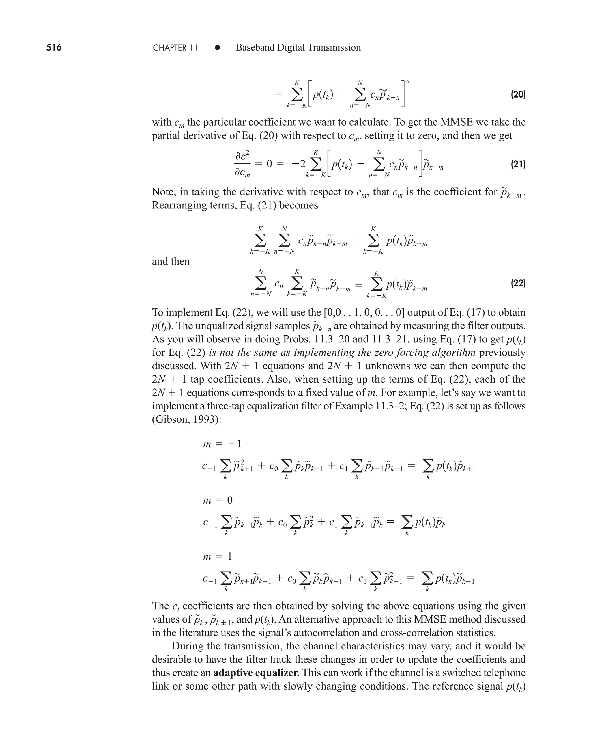 516 CHAPTER 11 • Baseband Digital Transmission
(20)
with cm the particular coefficient we want to calculate. To get the MMSE we take the
partial derivative of Eq. (20) with respect to cm, setting it to zero, and then we get
(21)
Note, in taking the derivative with respect to cm, that cm is the coefficient for
Rearranging terms, Eq. (21) becomes
and then
(22)
To implement Eq. (22), we will use the [0,0 . . 1, 0, 0. . . 0] output of Eq. (17) to obtain
p(tk). The unqualized signal samples are obtained by measuring the filter outputs.
As you will observe in doing Probs. 11.3–20 and 11.3–21, using Eq. (17) to get p(tk)
for Eq. (22) is not the same as implementing the zero forcing algorithm previously
discussed. With 2N  1 equations and 2N  1 unknowns we can then compute the
2N  1 tap coefficients. Also, when setting up the terms of Eq. (22), each of the
2N  1 equations corresponds to a fixed value of m. For example, let’s say we want to
implement a three-tap equalization filter of Example 11.3–2; Eq. (22) is set up as follows
(Gibson, 1993):
The ci coefficients are then obtained by solving the above equations using the given
values of , and p(tk). An alternative approach to this MMSE method discussed
in the literature uses the signal’s autocorrelation and cross-correlation statistics.
During the transmission, the channel characteristics may vary, and it would be
desirable to have the filter track these changes in order to update the coefficients and
thus create an adaptive equalizer. This can work if the channel is a switched telephone
link or some other path with slowly changing conditions. The reference signal p(tk)
p
'
k , p
'
k ; 1
c1 a
k
p
'
k1p
'
k1  c0 a
k
p
'
k p
'
k1  c1 a
k
p
'
k1
2
 a
k
p1tk 2p
'
k1
m  1
c1 a
k
p
'
k1p
'
k  c0 a
k
p
'
k
2
 c1 a
k
p
'
k1p
'
k  a
k
p1tk 2p
'
k
m  0
c1 a
k
p
'
k1
2
 c0 a
k
p
'
k p
'
k1  c1 a
k
p
'
k1 p
'
k1  a
k
p1tk 2p
'
k1
m  1
p
'
kn
a
N
nN
cn a
K
kK
p
'
kn˛
p
'
km  a
K
kK
p1tk 2p
'
km
a
K
kK
a
N
nN
cn p
'
kn˛p
'
km  a
K
kK
p1tk 2p
'
km
p
'
km .
0e2
0cm
 0  2 a
K
kK
cp1tk 2  a
N
nN
cn p
'
kn dp
'
km
 a
K
kK
cp1tk 2  a
N
nN
cn p
'
kn d
2
car80407_ch11_479-542.qxd 9/1/09 9:55 AM Page 516
 
