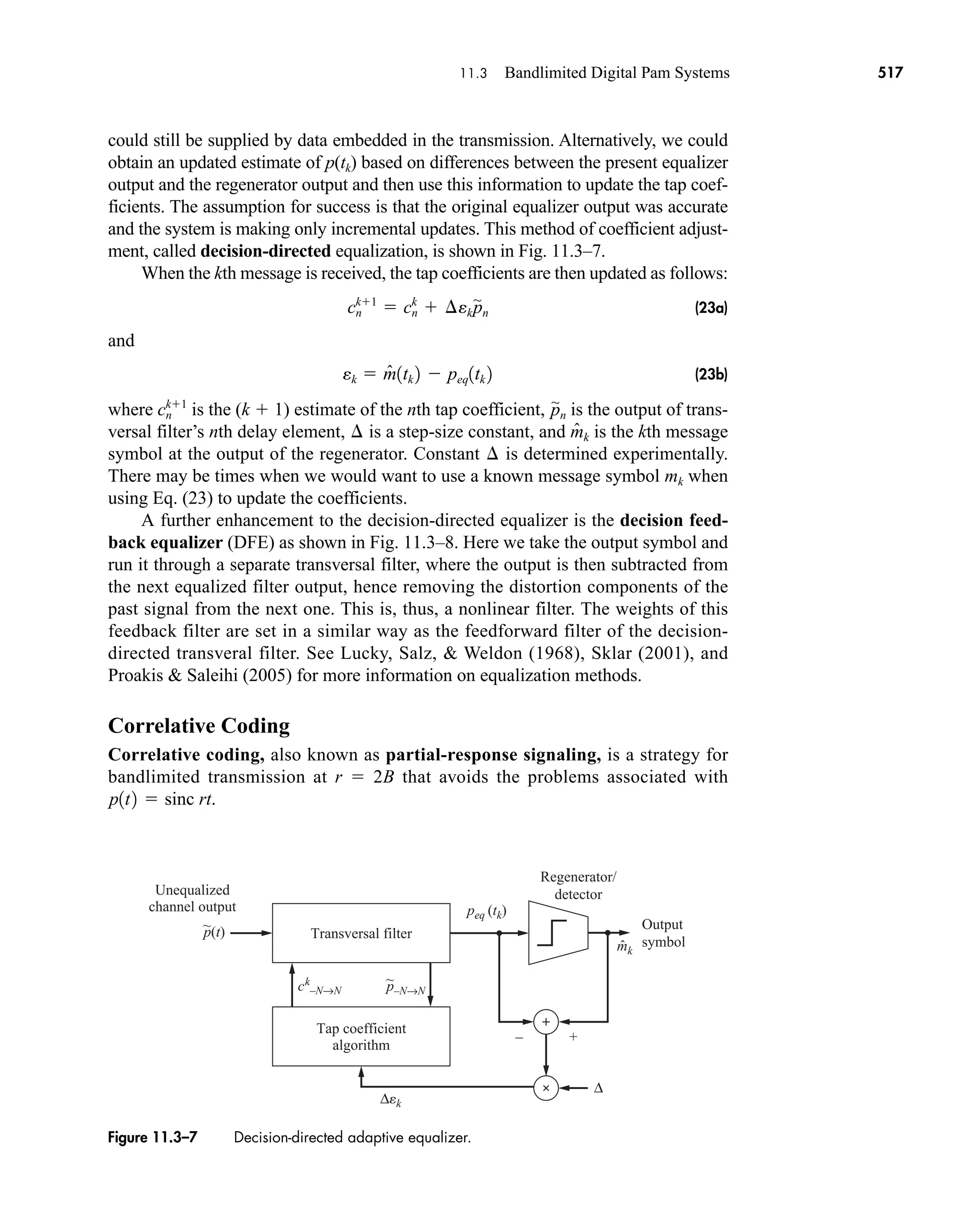 Transversal filter
Tap coefficient
algorithm
Regenerator/
detector
Output
symbol
Unequalized
channel output
~
p(t)
– +
peq (tk)
mk
ck
–N→N
~
p–N→N
ˆ
∆
∆ek
Figure 11.3–7 Decision-directed adaptive equalizer.
11.3 Bandlimited Digital Pam Systems 517
could still be supplied by data embedded in the transmission. Alternatively, we could
obtain an updated estimate of p(tk) based on differences between the present equalizer
output and the regenerator output and then use this information to update the tap coef-
ficients. The assumption for success is that the original equalizer output was accurate
and the system is making only incremental updates. This method of coefficient adjust-
ment, called decision-directed equalization, is shown in Fig. 11.3–7.
When the kth message is received, the tap coefficients are then updated as follows:
(23a)
and
(23b)
where is the (k  1) estimate of the nth tap coefficient, is the output of trans-
versal filter’s nth delay element, is a step-size constant, and is the kth message
symbol at the output of the regenerator. Constant is determined experimentally.
There may be times when we would want to use a known message symbol mk when
using Eq. (23) to update the coefficients.
A further enhancement to the decision-directed equalizer is the decision feed-
back equalizer (DFE) as shown in Fig. 11.3–8. Here we take the output symbol and
run it through a separate transversal filter, where the output is then subtracted from
the next equalized filter output, hence removing the distortion components of the
past signal from the next one. This is, thus, a nonlinear filter. The weights of this
feedback filter are set in a similar way as the feedforward filter of the decision-
directed transveral filter. See Lucky, Salz,  Weldon (1968), Sklar (2001), and
Proakis  Saleihi (2005) for more information on equalization methods.
Correlative Coding
Correlative coding, also known as partial-response signaling, is a strategy for
bandlimited transmission at r  2B that avoids the problems associated with
p1t2  sinc rt.
¢
m̂k
¢
p
'
n
cn
k1
ek  m̂1tk 2  peq1tk 2
cn
k1
 cn
k
 ¢ekp
'
n
car80407_ch11_479-542.qxd 12/17/08 6:35 PM Page 517
Confirming Pages
 