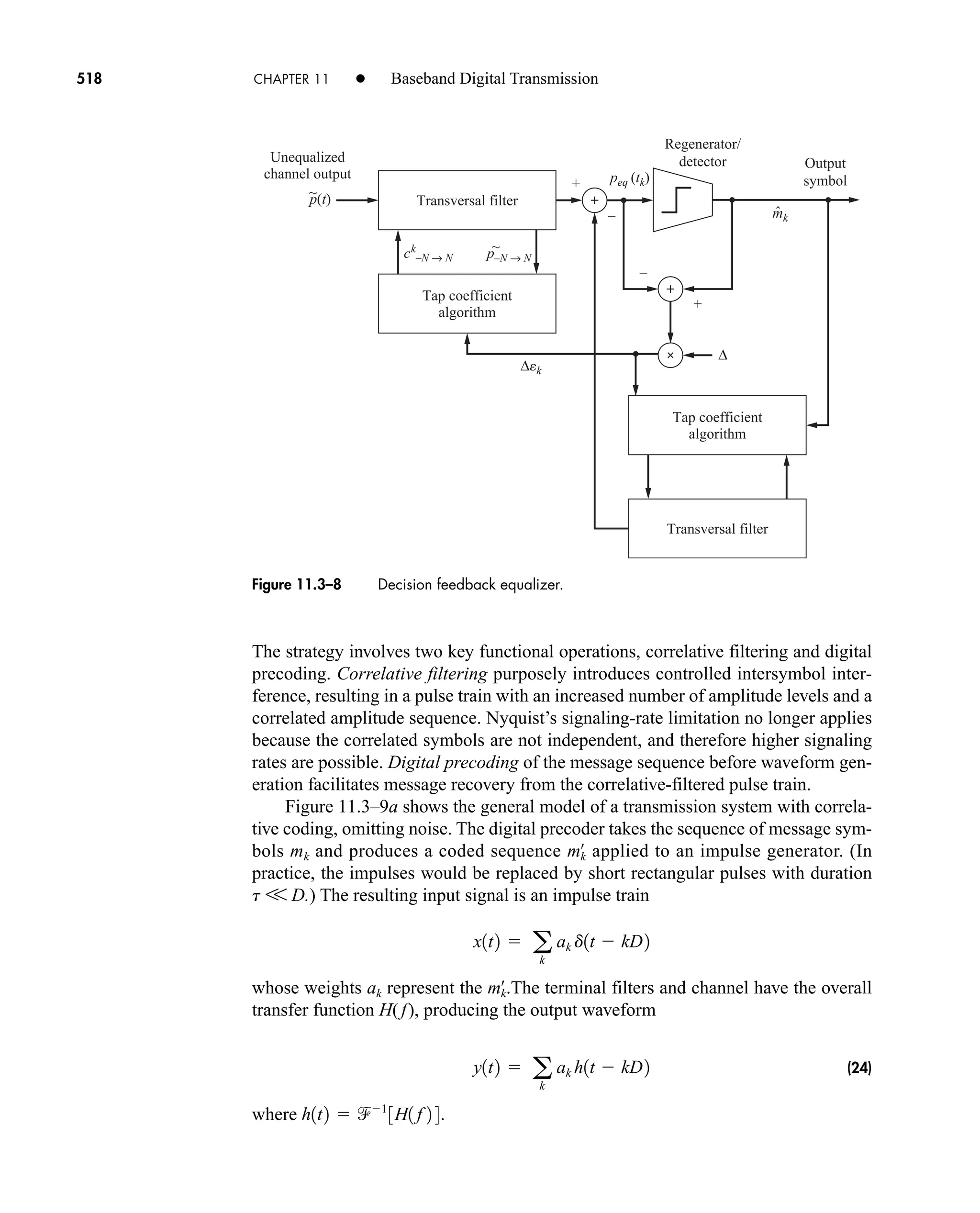 Transversal filter
Tap coefficient
algorithm
Transversal filter
Tap coefficient
algorithm
Regenerator/
detector Output
symbol
Unequalized
channel output
~
p(t)
–
+
+
–
peq (tk)
ck
–N → N
~
p–N → N
mk
ˆ
∆
∆ek
Figure 11.3–8 Decision feedback equalizer.
518 CHAPTER 11 • Baseband Digital Transmission
The strategy involves two key functional operations, correlative filtering and digital
precoding. Correlative filtering purposely introduces controlled intersymbol inter-
ference, resulting in a pulse train with an increased number of amplitude levels and a
correlated amplitude sequence. Nyquist’s signaling-rate limitation no longer applies
because the correlated symbols are not independent, and therefore higher signaling
rates are possible. Digital precoding of the message sequence before waveform gen-
eration facilitates message recovery from the correlative-filtered pulse train.
Figure 11.3–9a shows the general model of a transmission system with correla-
tive coding, omitting noise. The digital precoder takes the sequence of message sym-
bols mk and produces a coded sequence applied to an impulse generator. (In
practice, the impulses would be replaced by short rectangular pulses with duration
t V D.) The resulting input signal is an impulse train
whose weights ak represent the The terminal filters and channel have the overall
transfer function H(f), producing the output waveform
(24)
where .
h1t2  1
3H1 f 2 4
y1t2  a
k
ak h1t  kD2
mk
œ
.
x1t2  a
k
ak d1t  kD2
mk
œ
car80407_ch11_479-542.qxd 12/17/08 6:35 PM Page 518
Confirming Pages
 