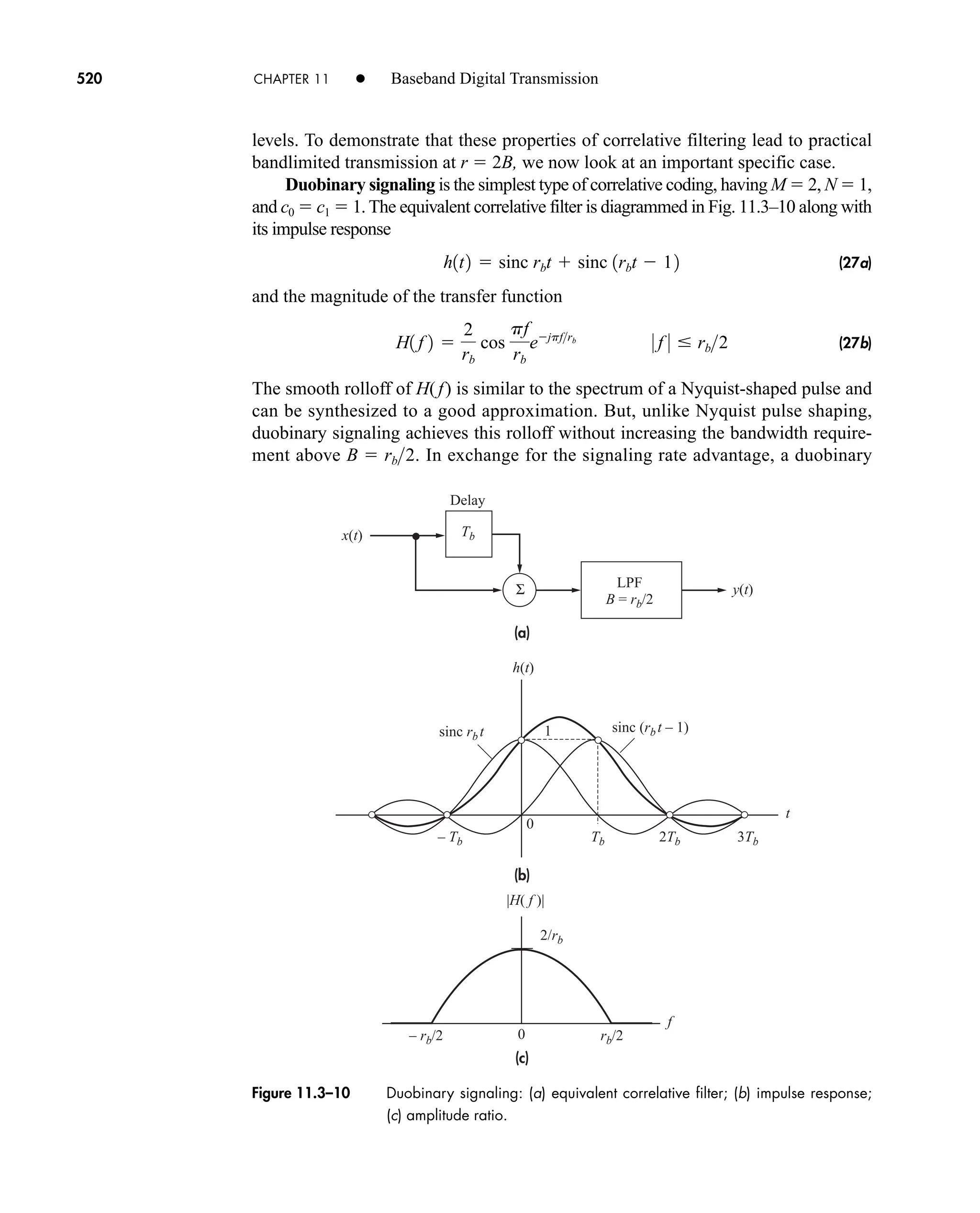 x(t)
h(t)
y(t)
Tb
sinc rb t sinc (rb t – 1)
2Tb 3Tb
Tb
– Tb
t
f
Delay
LPF
B = rb/2
– rb/2 rb/2
2/rb
0
0
1
|H( f )|
(a)
(b)
(c)
Σ
Figure 11.3–10 Duobinary signaling: (a) equivalent correlative filter; (b) impulse response;
(c) amplitude ratio.
520 CHAPTER 11 • Baseband Digital Transmission
levels. To demonstrate that these properties of correlative filtering lead to practical
bandlimited transmission at r  2B, we now look at an important specific case.
Duobinary signaling is the simplest type of correlative coding, having M  2, N  1,
and c0  c1  1. The equivalent correlative filter is diagrammed in Fig. 11.3–10 along with
its impulse response
(27a)
and the magnitude of the transfer function
(27b)
The smooth rolloff of H( f) is similar to the spectrum of a Nyquist-shaped pulse and
can be synthesized to a good approximation. But, unlike Nyquist pulse shaping,
duobinary signaling achieves this rolloff without increasing the bandwidth require-
ment above . In exchange for the signaling rate advantage, a duobinary
B  rb2
H1 f 2 
2
rb
cos
pf
rb
ejpfrb
0 f 0  rb2
h1t2  sinc rbt  sinc 1rbt  12
car80407_ch11_479-542.qxd 12/17/08 6:35 PM Page 520
Confirming Pages
 