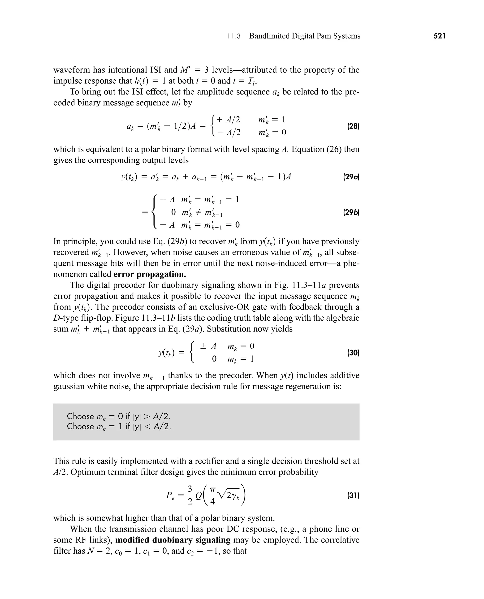 11.3 Bandlimited Digital Pam Systems 521
waveform has intentional ISI and M  3 levels—attributed to the property of the
impulse response that at both t  0 and t  Tb.
To bring out the ISI effect, let the amplitude sequence ak be related to the pre-
coded binary message sequence by
(28)
which is equivalent to a polar binary format with level spacing A. Equation (26) then
gives the corresponding output levels
(29a)
(29b)
In principle, you could use Eq. (29b) to recover from if you have previously
recovered . However, when noise causes an erroneous value of , all subse-
quent message bits will then be in error until the next noise-induced error—a phe-
nomenon called error propagation.
The digital precoder for duobinary signaling shown in Fig. 11.3–11a prevents
error propagation and makes it possible to recover the input message sequence mk
from . The precoder consists of an exclusive-OR gate with feedback through a
D-type flip-flop. Figure 11.3–11b lists the coding truth table along with the algebraic
sum that appears in Eq. (29a). Substitution now yields
(30)
which does not involve mk  1 thanks to the precoder. When y(t) includes additive
gaussian white noise, the appropriate decision rule for message regeneration is:
Choose mk  0 if y  A/2.
Choose mk  1 if y A/2.
This rule is easily implemented with a rectifier and a single decision threshold set at
A/2. Optimum terminal filter design gives the minimum error probability
(31)
which is somewhat higher than that of a polar binary system.
When the transmission channel has poor DC response, (e.g., a phone line or
some RF links), modified duobinary signaling may be employed. The correlative
filter has N  2, c0  1, c1  0, and c2  1, so that
Pe 
3
2
Qa
p
4
22gb b
y1tk 2  e
 A mk  0
0 mk  1
mk
œ
 mk1
œ
y1tk 2
mk1
œ
mk1
œ
y1tk 2
mk
œ
 •
 A m¿
k  m¿
k1  1
0 m¿
k  m¿
k1
 A m¿
k  m¿
k1  0
y1tk 2  a¿
k  ak  ak1  1m¿
k  m¿
k1  12A
ak  1m¿k  122A  e
 A2 m¿
k  1
 A2 m¿
k  0
mk
œ
h1t2  1
car80407_ch11_479-542.qxd 12/17/08 6:35 PM Page 521
Confirming Pages
 