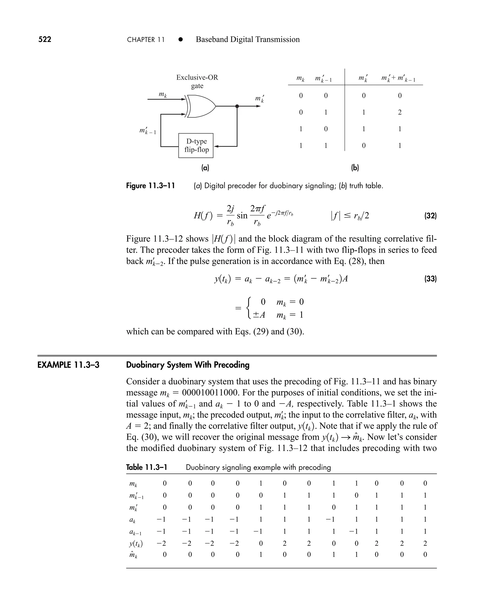 Table 11.3–1 Duobinary signaling example with precoding
mk 0 0 0 0 1 0 0 1 1 0 0 0
mk
1 0 0 0 0 0 1 1 1 0 1 1 1
mk
 0 0 0 0 1 1 1 0 1 1 1 1
ak 1 1 1 1 1 1 1 1 1 1 1 1
ak1 1 1 1 1 1 1 1 1 1 1 1 1
2 2 2 2 0 2 2 0 0 2 2 2
0 0 0 0 1 0 0 1 1 0 0 0
m̂k
y1tk 2
mk
m′ – 1
mk – 1 + m′k – 1
Exclusive-OR
gate
0
0
1
1
0
1
0
1
0
1
1
0
0
2
1
1
D-type
flip-flop
(a) (b)
m ′
k
k
m ′
k m ′
k m ′
k
Figure 11.3–11 (a) Digital precoder for duobinary signaling; (b) truth table.
522 CHAPTER 11 • Baseband Digital Transmission
(32)
Figure 11.3–12 shows and the block diagram of the resulting correlative fil-
ter. The precoder takes the form of Fig. 11.3–11 with two flip-flops in series to feed
back If the pulse generation is in accordance with Eq. (28), then
(33)
which can be compared with Eqs. (29) and (30).
Duobinary System With Precoding
Consider a duobinary system that uses the precoding of Fig. 11.3–11 and has binary
message mk  000010011000. For the purposes of initial conditions, we set the ini-
tial values of and ak  1 to 0 and A, respectively. Table 11.3–1 shows the
message input, mk; the precoded output, the input to the correlative filter, ak, with
A  2; and finally the correlative filter output, . Note that if we apply the rule of
Eq. (30), we will recover the original message from . Now let’s consider
the modified duobinary system of Fig. 11.3–12 that includes precoding with two
y1tk 2 S m̂k
y1tk 2
mk
œ
;
mk1
œ
 e
0 mk  0
A mk  1
y1tk 2  ak  ak2  1m¿
k  m¿
k2 2A
mk2
œ
.
0H1 f 2 0
H1 f 2 
2j
rb
sin
2pf
rb
ej2pfrb
0 f 0  rb2
EXAMPLE 11.3–3
car80407_ch11_479-542.qxd 12/17/08 6:35 PM Page 522
Confirming Pages
 