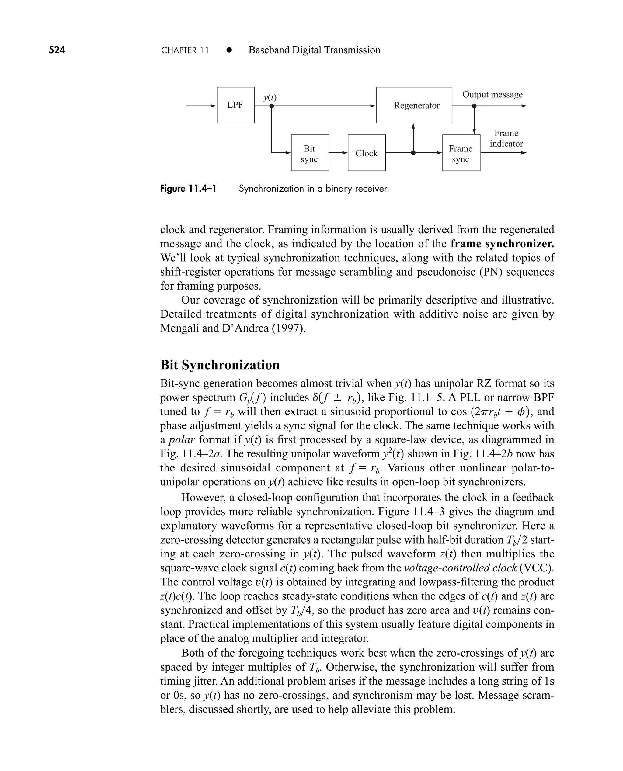 y(t)
Regenerator
Output message
LPF
Bit
sync
Clock
Frame
sync
Frame
indicator
Figure 11.4–1 Synchronization in a binary receiver.
524 CHAPTER 11 • Baseband Digital Transmission
clock and regenerator. Framing information is usually derived from the regenerated
message and the clock, as indicated by the location of the frame synchronizer.
We’ll look at typical synchronization techniques, along with the related topics of
shift-register operations for message scrambling and pseudonoise (PN) sequences
for framing purposes.
Our coverage of synchronization will be primarily descriptive and illustrative.
Detailed treatments of digital synchronization with additive noise are given by
Mengali and D’Andrea (1997).
Bit Synchronization
Bit-sync generation becomes almost trivial when y(t) has unipolar RZ format so its
power spectrum includes , like Fig. 11.1–5. A PLL or narrow BPF
tuned to will then extract a sinusoid proportional to cos , and
phase adjustment yields a sync signal for the clock. The same technique works with
a polar format if y(t) is first processed by a square-law device, as diagrammed in
Fig. 11.4–2a. The resulting unipolar waveform shown in Fig. 11.4–2b now has
the desired sinusoidal component at . Various other nonlinear polar-to-
unipolar operations on y(t) achieve like results in open-loop bit synchronizers.
However, a closed-loop configuration that incorporates the clock in a feedback
loop provides more reliable synchronization. Figure 11.4–3 gives the diagram and
explanatory waveforms for a representative closed-loop bit synchronizer. Here a
zero-crossing detector generates a rectangular pulse with half-bit duration start-
ing at each zero-crossing in y(t). The pulsed waveform z(t) then multiplies the
square-wave clock signal c(t) coming back from the voltage-controlled clock (VCC).
The control voltage v(t) is obtained by integrating and lowpass-filtering the product
z(t)c(t). The loop reaches steady-state conditions when the edges of c(t) and z(t) are
synchronized and offset by , so the product has zero area and v(t) remains con-
stant. Practical implementations of this system usually feature digital components in
place of the analog multiplier and integrator.
Both of the foregoing techniques work best when the zero-crossings of y(t) are
spaced by integer multiples of Tb. Otherwise, the synchronization will suffer from
timing jitter. An additional problem arises if the message includes a long string of 1s
or 0s, so y(t) has no zero-crossings, and synchronism may be lost. Message scram-
blers, discussed shortly, are used to help alleviate this problem.
Tb4
Tb2
f  rb
y2
1t2
12prbt  f2
f  rb
d1 f  rb 2
Gy1 f 2
car80407_ch11_479-542.qxd 12/17/08 6:35 PM Page 524
Confirming Pages
 