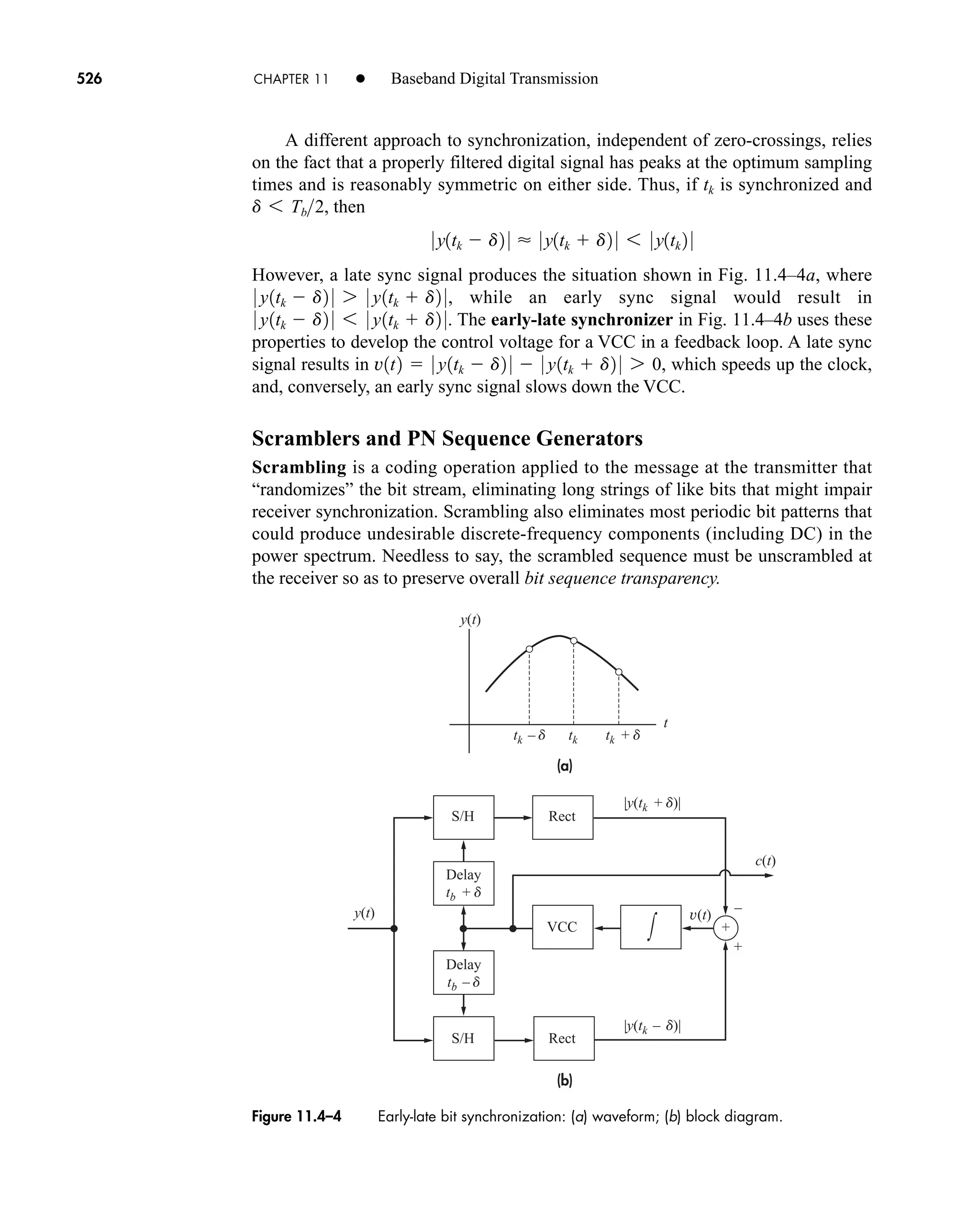 +
–
y(t)
y(t)
c(t)
v(t)
+
tk – d
Delay
tb + d
|y(tk + d)|
|y(tk – d)|
Delay
tb – d
tk + d
tk
t
S/H Rect
S/H Rect
VCC
(a)
(b)
Figure 11.4–4 Early-late bit synchronization: (a) waveform; (b) block diagram.
526 CHAPTER 11 • Baseband Digital Transmission
A different approach to synchronization, independent of zero-crossings, relies
on the fact that a properly filtered digital signal has peaks at the optimum sampling
times and is reasonably symmetric on either side. Thus, if is synchronized and
, then
However, a late sync signal produces the situation shown in Fig. 11.4–4a, where
, while an early sync signal would result in
. The early-late synchronizer in Fig. 11.4–4b uses these
properties to develop the control voltage for a VCC in a feedback loop. A late sync
signal results in , which speeds up the clock,
and, conversely, an early sync signal slows down the VCC.
Scramblers and PN Sequence Generators
Scrambling is a coding operation applied to the message at the transmitter that
“randomizes” the bit stream, eliminating long strings of like bits that might impair
receiver synchronization. Scrambling also eliminates most periodic bit patterns that
could produce undesirable discrete-frequency components (including DC) in the
power spectrum. Needless to say, the scrambled sequence must be unscrambled at
the receiver so as to preserve overall bit sequence transparency.
v1t2  0 y1tk  d2 0  0 y1tk  d2 0 7 0
0 y1tk  d2 0 6 0 y1tk  d2 0
0 y1tk  d2 0 7 0 y1tk  d2 0
0 y1tk  d2 0  0 y1tk  d2 0 6 0 y1tk 2 0
d 6 Tb2
tk
car80407_ch11_479-542.qxd 12/17/08 6:35 PM Page 526
Confirming Pages
 
