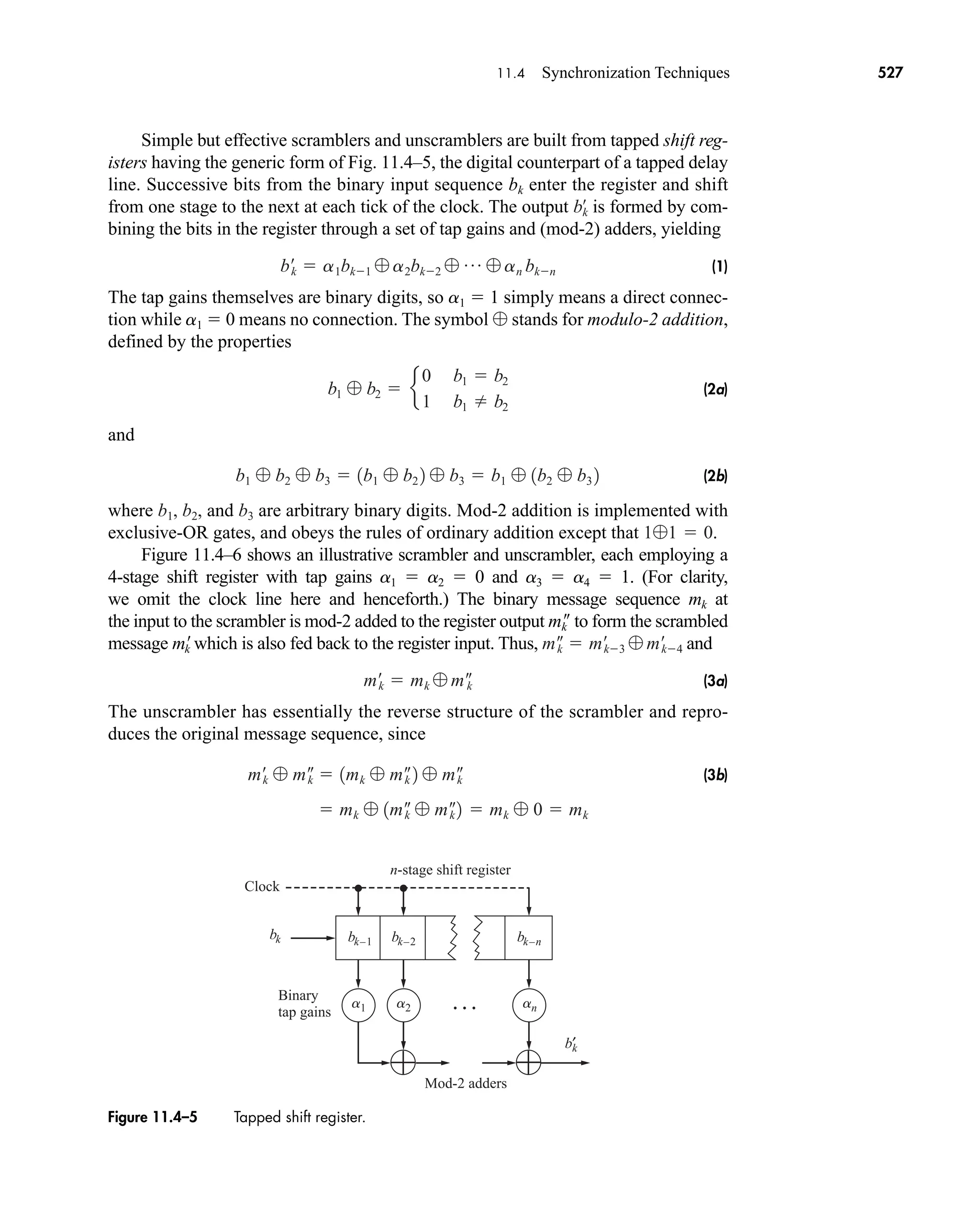 bk bk–1 bk–2 bk–n
b′
k
Binary
tap gains • • •
Clock
Mod-2 adders
n-stage shift register
a1 a2 an
Figure 11.4–5 Tapped shift register.
11.4 Synchronization Techniques 527
Simple but effective scramblers and unscramblers are built from tapped shift reg-
isters having the generic form of Fig. 11.4–5, the digital counterpart of a tapped delay
line. Successive bits from the binary input sequence bk enter the register and shift
from one stage to the next at each tick of the clock. The output is formed by com-
bining the bits in the register through a set of tap gains and (mod-2) adders, yielding
(1)
The tap gains themselves are binary digits, so a1  1 simply means a direct connec-
tion while a1  0 means no connection. The symbol stands for modulo-2 addition,
defined by the properties
(2a)
and
(2b)
where and are arbitrary binary digits. Mod-2 addition is implemented with
exclusive-OR gates, and obeys the rules of ordinary addition except that .
Figure 11.4–6 shows an illustrative scrambler and unscrambler, each employing a
4-stage shift register with tap gains a1  a2  0 and a3  a4  1. (For clarity,
we omit the clock line here and henceforth.) The binary message sequence mk at
the input to the scrambler is mod-2 added to the register output m
k to form the scrambled
message m
k which is also fed back to the register input. Thus, and
(3a)
The unscrambler has essentially the reverse structure of the scrambler and repro-
duces the original message sequence, since
(3b)
 mk  1m–
k  m–
k 2  mk  0  mk
m¿k  m–
k  1mk  m–
k 2  m–
k
m¿k  mk  m–
k
m–
k  m¿
k3  m¿
k4
11  0
b3
b1, b2,
b1  b2  b3  1b1  b2 2  b3  b1  1b2  b3 2
b1  b2  e
0 b1  b2
1 b1  b2

b¿
k  a1bk1  a2bk2  p  an bkn
bk
œ
car80407_ch11_479-542.qxd 12/17/08 6:35 PM Page 527
Confirming Pages
 