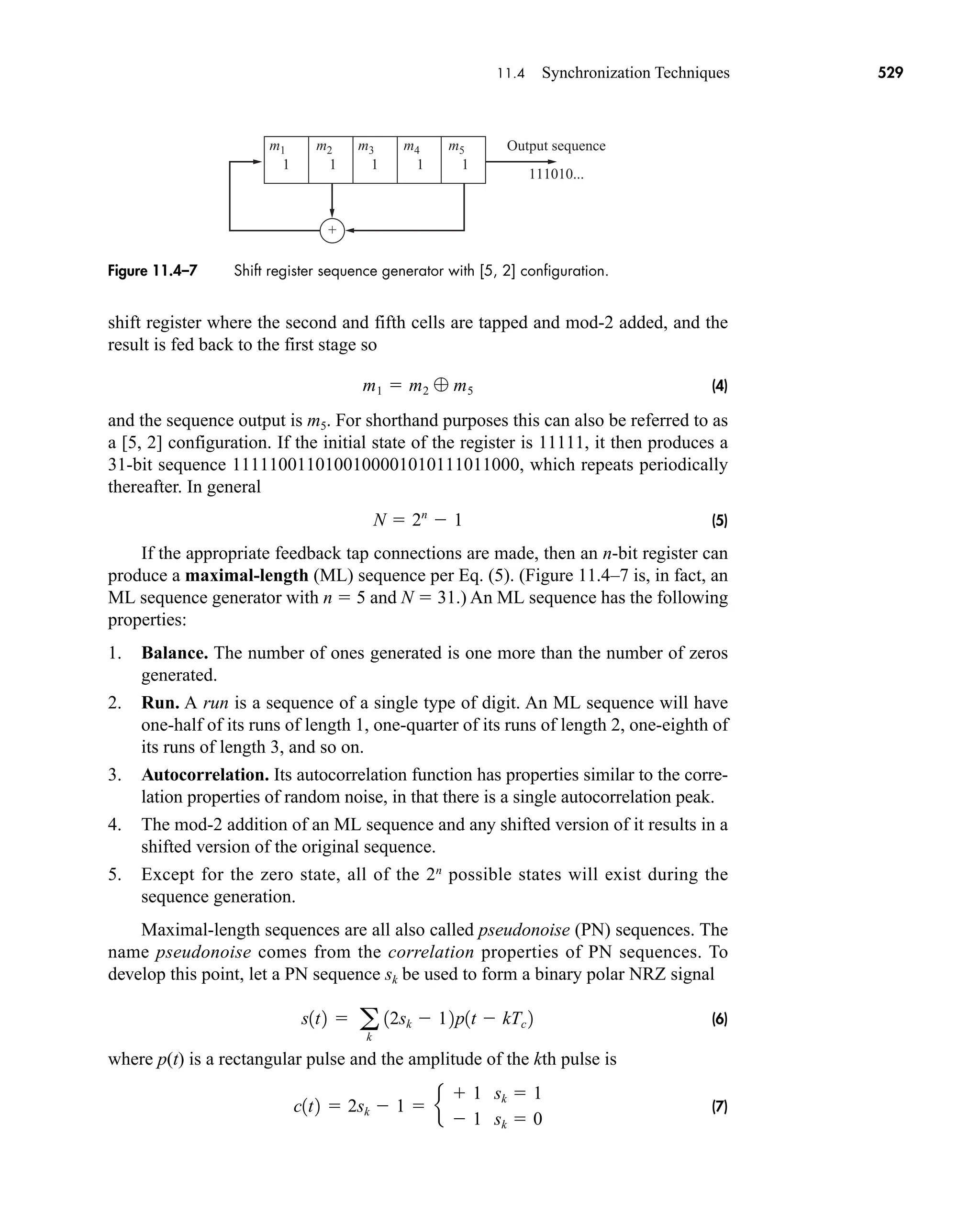 +
m1
1
m2
1
m3
1
Output sequence
111010...
m4
1
m5
1
Figure 11.4–7 Shift register sequence generator with [5, 2] configuration.
11.4 Synchronization Techniques 529
shift register where the second and fifth cells are tapped and mod-2 added, and the
result is fed back to the first stage so
(4)
and the sequence output is m5. For shorthand purposes this can also be referred to as
a [5, 2] configuration. If the initial state of the register is 11111, it then produces a
31-bit sequence 1111100110100100001010111011000, which repeats periodically
thereafter. In general
(5)
If the appropriate feedback tap connections are made, then an n-bit register can
produce a maximal-length (ML) sequence per Eq. (5). (Figure 11.4–7 is, in fact, an
ML sequence generator with n  5 and N  31.) An ML sequence has the following
properties:
1. Balance. The number of ones generated is one more than the number of zeros
generated.
2. Run. A run is a sequence of a single type of digit. An ML sequence will have
one-half of its runs of length 1, one-quarter of its runs of length 2, one-eighth of
its runs of length 3, and so on.
3. Autocorrelation. Its autocorrelation function has properties similar to the corre-
lation properties of random noise, in that there is a single autocorrelation peak.
4. The mod-2 addition of an ML sequence and any shifted version of it results in a
shifted version of the original sequence.
5. Except for the zero state, all of the 2n
possible states will exist during the
sequence generation.
Maximal-length sequences are all also called pseudonoise (PN) sequences. The
name pseudonoise comes from the correlation properties of PN sequences. To
develop this point, let a PN sequence sk be used to form a binary polar NRZ signal
(6)
where p(t) is a rectangular pulse and the amplitude of the kth pulse is
(7)
c1t2  2sk  1  e
 1 sk  1
 1 sk  0
s1t2  a
k
12sk  12p1t  kTc 2
N  2n
 1
m1  m2  m5
car80407_ch11_479-542.qxd 12/17/08 6:35 PM Page 529
Confirming Pages
 