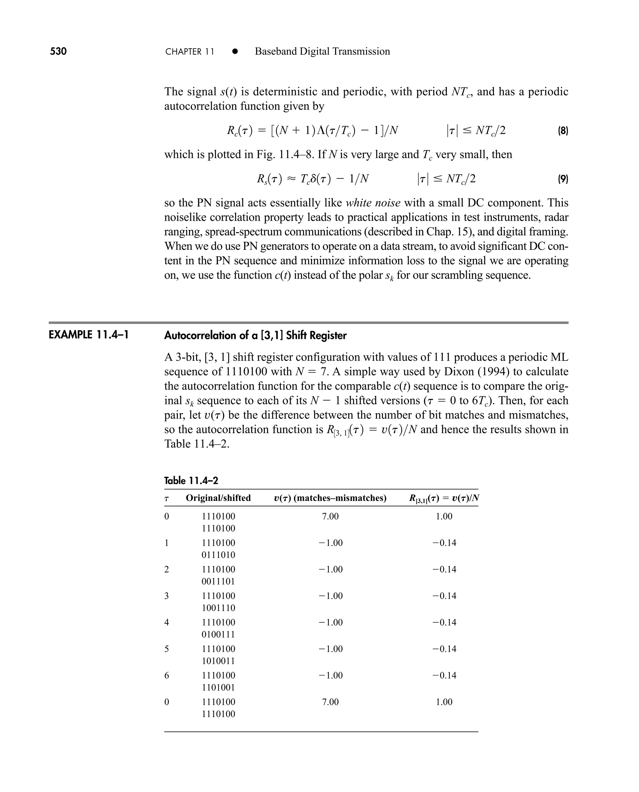 Table 11.4–2
t Original/shifted v(T) (matches–mismatches) R[3,1](T)  v(T)/N
0 1110100 7.00 1.00
1110100
1 1110100 1.00 0.14
0111010
2 1110100 1.00 0.14
0011101
3 1110100 1.00 0.14
1001110
4 1110100 1.00 0.14
0100111
5 1110100 1.00 0.14
1010011
6 1110100 1.00 0.14
1101001
0 1110100 7.00 1.00
1110100
530 CHAPTER 11 • Baseband Digital Transmission
The signal s(t) is deterministic and periodic, with period NTc, and has a periodic
autocorrelation function given by
(8)
which is plotted in Fig. 11.4–8. If N is very large and Tc very small, then
(9)
so the PN signal acts essentially like white noise with a small DC component. This
noiselike correlation property leads to practical applications in test instruments, radar
ranging, spread-spectrum communications (described in Chap. 15), and digital framing.
When we do use PN generators to operate on a data stream, to avoid significant DC con-
tent in the PN sequence and minimize information loss to the signal we are operating
on, we use the function c(t) instead of the polar for our scrambling sequence.
Autocorrelation of a [3,1] Shift Register
A 3-bit, [3, 1] shift register configuration with values of 111 produces a periodic ML
sequence of 1110100 with N  7. A simple way used by Dixon (1994) to calculate
the autocorrelation function for the comparable c(t) sequence is to compare the orig-
inal sk sequence to each of its N  1 shifted versions (t  0 to 6Tc). Then, for each
pair, let v(t) be the difference between the number of bit matches and mismatches,
so the autocorrelation function is and hence the results shown in
Table 11.4–2.
R33, 141t2  v1t2N
sk
Rs1t2  Tcd1t2  1N 0t0  NTc2
Rc1t2  31N  12¶1tTc 2  14N 0t0  NTc2
EXAMPLE 11.4–1
car80407_ch11_479-542.qxd 12/17/08 6:35 PM Page 530
Confirming Pages
 