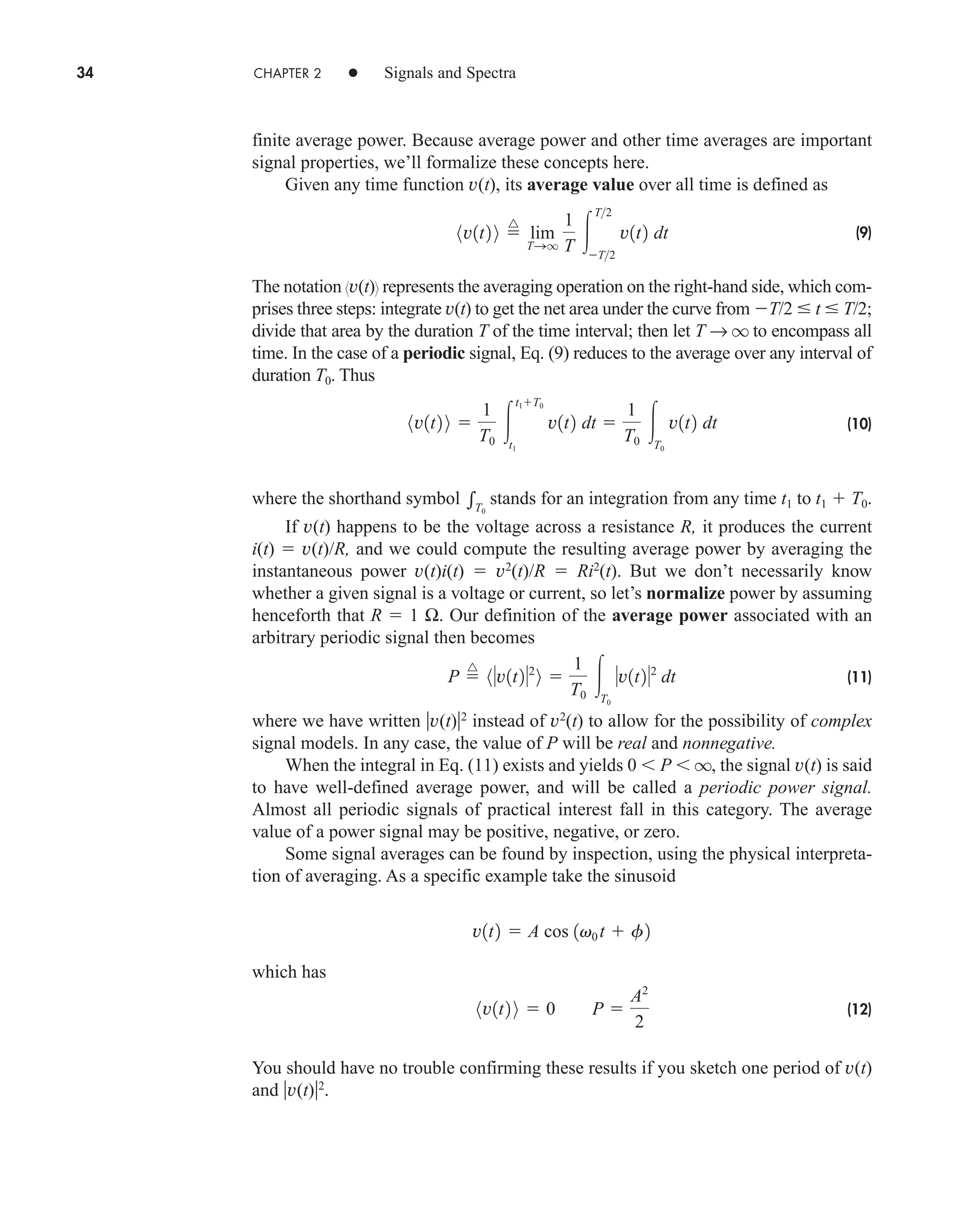 34 CHAPTER 2 • Signals and Spectra
finite average power. Because average power and other time averages are important
signal properties, we’ll formalize these concepts here.
Given any time function v(t), its average value over all time is defined as
(9)
The notation v(t) represents the averaging operation on the right-hand side, which com-
prises three steps: integrate v(t) to get the net area under the curve from T/2  t  T/2;
divide that area by the duration T of the time interval; then let T → q to encompass all
time. In the case of a periodic signal, Eq. (9) reduces to the average over any interval of
duration T0. Thus
(10)
where the shorthand symbol stands for an integration from any time t1 to t1  T0.
If v(t) happens to be the voltage across a resistance R, it produces the current
i(t)  v(t)/R, and we could compute the resulting average power by averaging the
instantaneous power v(t)i(t)  v2
(t)/R  Ri2
(t). But we don’t necessarily know
whether a given signal is a voltage or current, so let’s normalize power by assuming
henceforth that R  1 Ω. Our definition of the average power associated with an
arbitrary periodic signal then becomes
(11)
where we have written v(t)2
instead of v2
(t) to allow for the possibility of complex
signal models. In any case, the value of P will be real and nonnegative.
When the integral in Eq. (11) exists and yields 0  P  q, the signal v(t) is said
to have well-defined average power, and will be called a periodic power signal.
Almost all periodic signals of practical interest fall in this category. The average
value of a power signal may be positive, negative, or zero.
Some signal averages can be found by inspection, using the physical interpreta-
tion of averaging. As a specific example take the sinusoid
which has
(12)
You should have no trouble confirming these results if you sketch one period of v(t)
and v(t)2
.
8v1t2 9  0 P 
A2
2
v1t2  A cos 1v0 t  f2
P 
^
8v1t22
9 
1
T0
T0
v1t22
dt
T0
8v1t2 9 
1
T0

t1T0
t1
v1t2 dt 
1
T0
T0
v1t2 dt
8v1t2 9 
^
lim
TSq
1
T 
T2
T2
v1t2 dt
car80407_ch02_027-090.qxd 12/8/08 11:03 PM Page 34
 