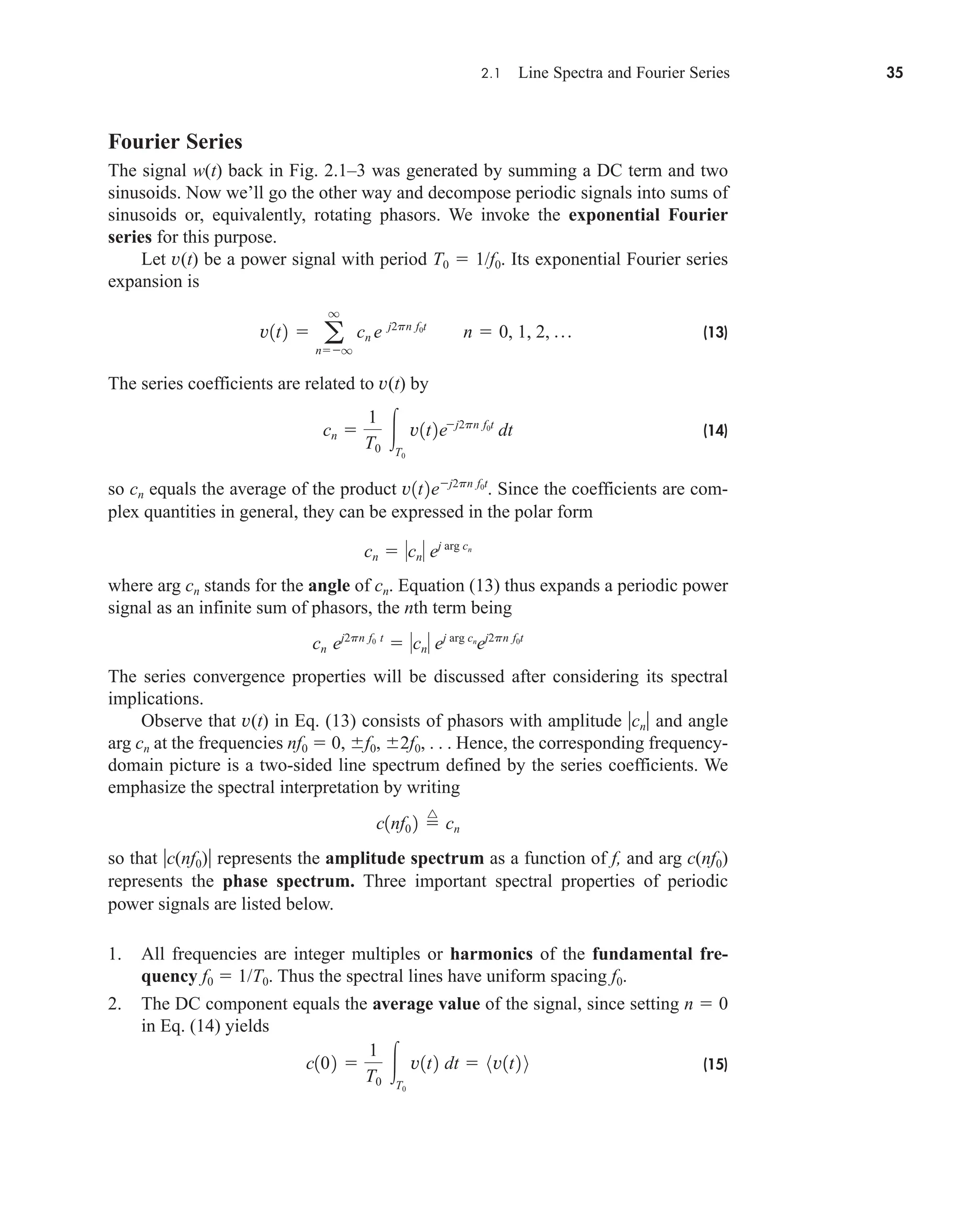 2.1 Line Spectra and Fourier Series 35
Fourier Series
The signal w(t) back in Fig. 2.1–3 was generated by summing a DC term and two
sinusoids. Now we’ll go the other way and decompose periodic signals into sums of
sinusoids or, equivalently, rotating phasors. We invoke the exponential Fourier
series for this purpose.
Let v(t) be a power signal with period T0  1/f0. Its exponential Fourier series
expansion is
(13)
The series coefficients are related to v(t) by
(14)
so cn equals the average of the product Since the coefficients are com-
plex quantities in general, they can be expressed in the polar form
where arg cn stands for the angle of cn. Equation (13) thus expands a periodic power
signal as an infinite sum of phasors, the nth term being
The series convergence properties will be discussed after considering its spectral
implications.
Observe that v(t) in Eq. (13) consists of phasors with amplitude cn and angle
arg cn at the frequencies nf0  0, f0, 2f0, . . . Hence, the corresponding frequency-
domain picture is a two-sided line spectrum defined by the series coefficients. We
emphasize the spectral interpretation by writing
so that c(nf0) represents the amplitude spectrum as a function of f, and arg c(nf0)
represents the phase spectrum. Three important spectral properties of periodic
power signals are listed below.
1. All frequencies are integer multiples or harmonics of the fundamental fre-
quency f0  1/T0. Thus the spectral lines have uniform spacing f0.
2. The DC component equals the average value of the signal, since setting n  0
in Eq. (14) yields
(15)
c102 
1
T0
T0
v1t2 dt  8v1t2 9
c1nf0 2 
^
cn
cn ej2pn f0 t
 cn ej arg cn
ej2pn f0t
cn  cn ej arg cn
v1t2ej2pn f0t
.
cn 
1
T0
T0
v1t2ej2pn f0t
dt
v1t2  a
q
nq
cn e j2pn f0t
n  0, 1, 2, p
car80407_ch02_027-090.qxd 12/8/08 11:03 PM Page 35
 