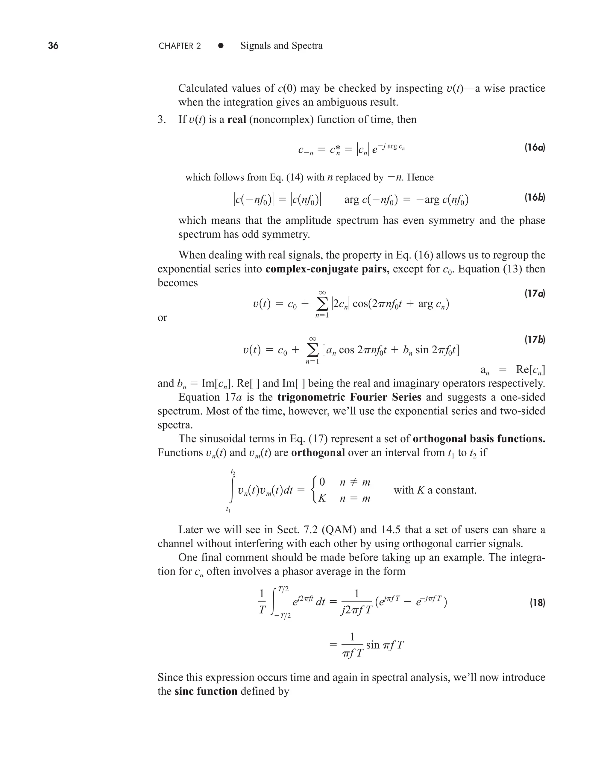 36 CHAPTER 2 • Signals and Spectra
Calculated values of c(0) may be checked by inspecting v(t)—a wise practice
when the integration gives an ambiguous result.
3. If v(t) is a real (noncomplex) function of time, then
(16a)
which follows from Eq. (14) with n replaced by n. Hence
(16b)
which means that the amplitude spectrum has even symmetry and the phase
spectrum has odd symmetry.
When dealing with real signals, the property in Eq. (16) allows us to regroup the
exponential series into complex-conjugate pairs, except for c0. Equation (13) then
becomes
(17a)
or
(17b)
an  Re[cn]
and bn  Im[cn]. Re[ ] and Im[ ] being the real and imaginary operators respectively.
Equation 17a is the trigonometric Fourier Series and suggests a one-sided
spectrum. Most of the time, however, we’ll use the exponential series and two-sided
spectra.
The sinusoidal terms in Eq. (17) represent a set of orthogonal basis functions.
Functions vn(t) and vm(t) are orthogonal over an interval from t1 to t2 if
Later we will see in Sect. 7.2 (QAM) and 14.5 that a set of users can share a
channel without interfering with each other by using orthogonal carrier signals.
One final comment should be made before taking up an example. The integra-
tion for cn often involves a phasor average in the form
(18)
Since this expression occurs time and again in spectral analysis, we’ll now introduce
the sinc function defined by

1
pf T
sin pf T
1
T 
T2
T2
ej2pft
dt 
1
j2pf T
1ejpf T
 ejpf T
2

t2
t1
vn1t2vm1t2dt  e
0 n  m
K n  m
with K a constant.
v1t2  c0  a
q
n1
3an cos 2pnf0t  bn sin 2pf0t4
v1t2  c0  a
q
n1
2cn cos12pnf0t  arg cn 2
c1nf0 2  c1nf0 2 arg c1nf0 2  arg c1nf0 2
cn  c*
n  cn ej arg cn
car80407_ch02_027-090.qxd 12/8/08 11:03 PM Page 36
 