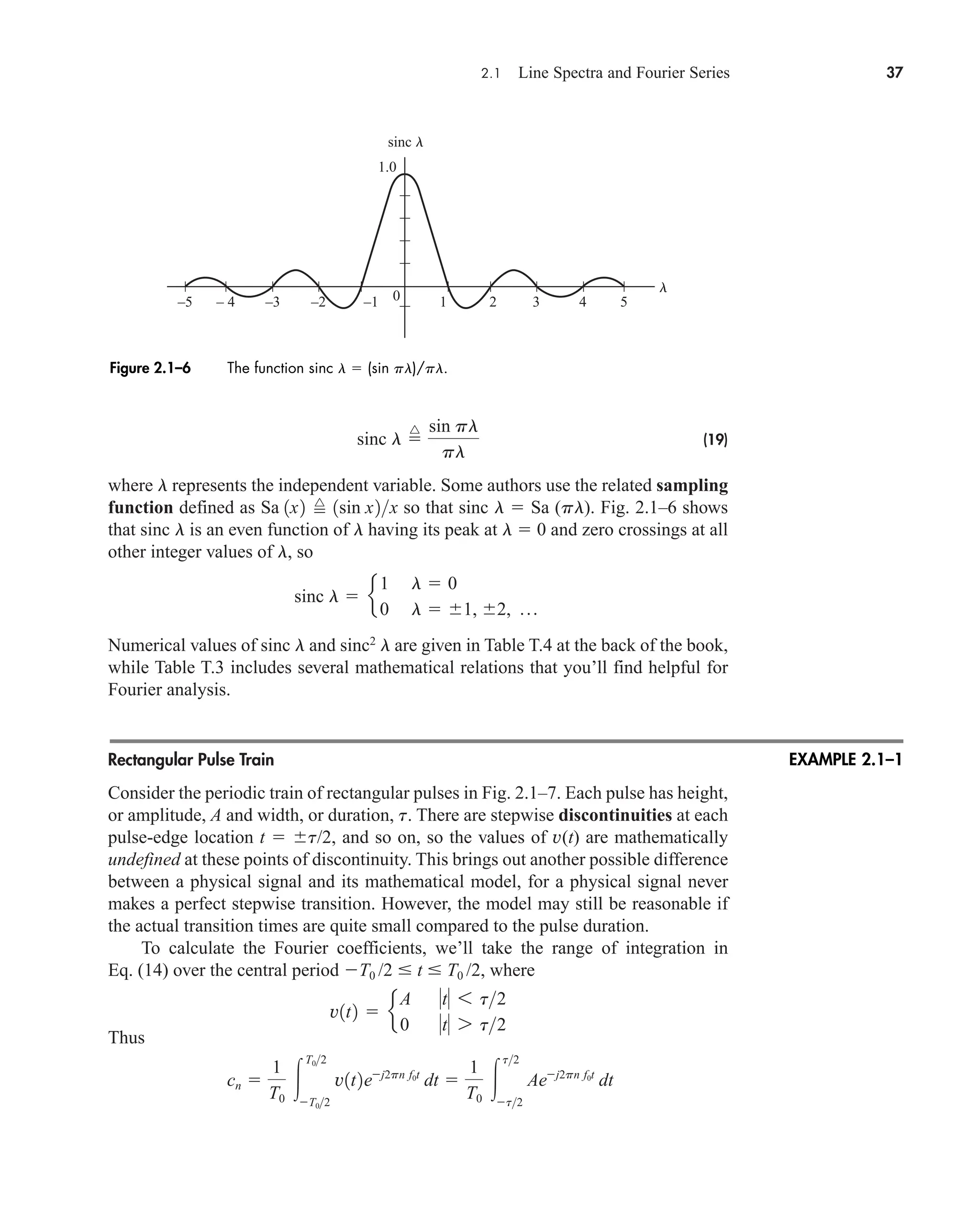 2.1 Line Spectra and Fourier Series 37
(19)
where l represents the independent variable. Some authors use the related sampling
function defined as so that sinc l  Sa (pl). Fig. 2.1–6 shows
that sinc l is an even function of l having its peak at l  0 and zero crossings at all
other integer values of l, so
Numerical values of sinc l and sinc2
l are given in Table T.4 at the back of the book,
while Table T.3 includes several mathematical relations that you’ll find helpful for
Fourier analysis.
Rectangular Pulse Train
Consider the periodic train of rectangular pulses in Fig. 2.1–7. Each pulse has height,
or amplitude, A and width, or duration, t. There are stepwise discontinuities at each
pulse-edge location t  t/2, and so on, so the values of v(t) are mathematically
undefined at these points of discontinuity. This brings out another possible difference
between a physical signal and its mathematical model, for a physical signal never
makes a perfect stepwise transition. However, the model may still be reasonable if
the actual transition times are quite small compared to the pulse duration.
To calculate the Fourier coefficients, we’ll take the range of integration in
Eq. (14) over the central period T0 /2  t  T0 /2, where
Thus
cn 
1
T0

T02
T02
v1t2ej2pn f0t
dt 
1
T0

t2
t2
Aej2pn f0t
dt
v1t2  e
A t 6 t2
0 t 7 t2
sinc l  e
1 l  0
0 l  1, 2, p
Sa 1x2 
^
1sin x2x
sinc l 
^ sin pl
pl
sinc l
l
1
–5 – 4 –3 –2 –1 0
1.0
2 3 4 5
Figure 2.1–6 The function sinc l  (sin pl)/pl.
EXAMPLE 2.1–1
car80407_ch02_027-090.qxd 1/13/09 2:37 PM Page 37
Rev.Confirming Pages
 