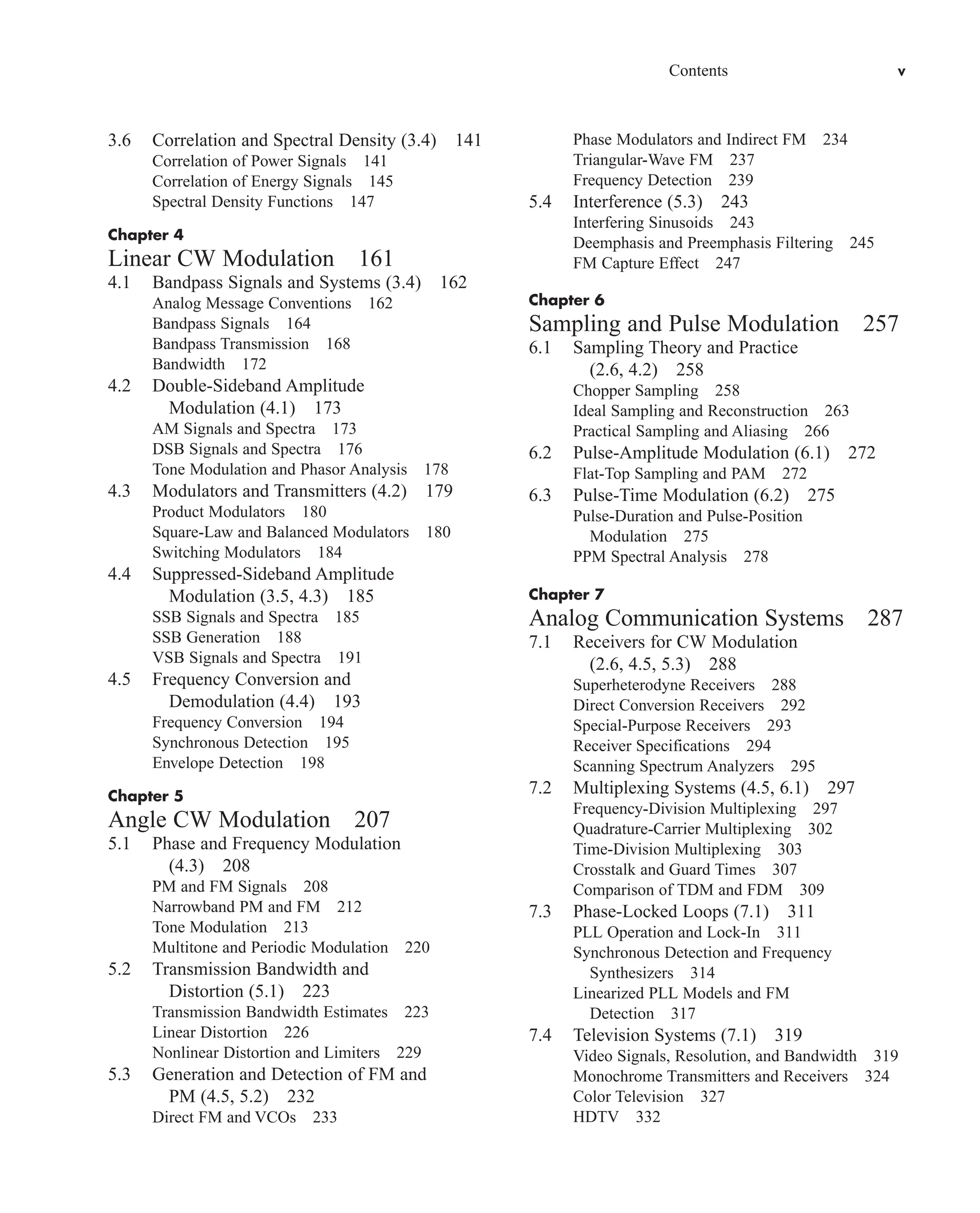 Contents v
3.6 Correlation and Spectral Density (3.4) 141
Correlation of Power Signals 141
Correlation of Energy Signals 145
Spectral Density Functions 147
Chapter 4
Linear CW Modulation 161
4.1 Bandpass Signals and Systems (3.4) 162
Analog Message Conventions 162
Bandpass Signals 164
Bandpass Transmission 168
Bandwidth 172
4.2 Double-Sideband Amplitude
Modulation (4.1) 173
AM Signals and Spectra 173
DSB Signals and Spectra 176
Tone Modulation and Phasor Analysis 178
4.3 Modulators and Transmitters (4.2) 179
Product Modulators 180
Square-Law and Balanced Modulators 180
Switching Modulators 184
4.4 Suppressed-Sideband Amplitude
Modulation (3.5, 4.3) 185
SSB Signals and Spectra 185
SSB Generation 188
VSB Signals and Spectra 191
4.5 Frequency Conversion and
Demodulation (4.4) 193
Frequency Conversion 194
Synchronous Detection 195
Envelope Detection 198
Chapter 5
Angle CW Modulation 207
5.1 Phase and Frequency Modulation
(4.3) 208
PM and FM Signals 208
Narrowband PM and FM 212
Tone Modulation 213
Multitone and Periodic Modulation 220
5.2 Transmission Bandwidth and
Distortion (5.1) 223
Transmission Bandwidth Estimates 223
Linear Distortion 226
Nonlinear Distortion and Limiters 229
5.3 Generation and Detection of FM and
PM (4.5, 5.2) 232
Direct FM and VCOs 233
Phase Modulators and Indirect FM 234
Triangular-Wave FM 237
Frequency Detection 239
5.4 Interference (5.3) 243
Interfering Sinusoids 243
Deemphasis and Preemphasis Filtering 245
FM Capture Effect 247
Chapter 6
Sampling and Pulse Modulation 257
6.1 Sampling Theory and Practice
(2.6, 4.2) 258
Chopper Sampling 258
Ideal Sampling and Reconstruction 263
Practical Sampling and Aliasing 266
6.2 Pulse-Amplitude Modulation (6.1) 272
Flat-Top Sampling and PAM 272
6.3 Pulse-Time Modulation (6.2) 275
Pulse-Duration and Pulse-Position
Modulation 275
PPM Spectral Analysis 278
Chapter 7
Analog Communication Systems 287
7.1 Receivers for CW Modulation
(2.6, 4.5, 5.3) 288
Superheterodyne Receivers 288
Direct Conversion Receivers 292
Special-Purpose Receivers 293
Receiver Specifications 294
Scanning Spectrum Analyzers 295
7.2 Multiplexing Systems (4.5, 6.1) 297
Frequency-Division Multiplexing 297
Quadrature-Carrier Multiplexing 302
Time-Division Multiplexing 303
Crosstalk and Guard Times 307
Comparison of TDM and FDM 309
7.3 Phase-Locked Loops (7.1) 311
PLL Operation and Lock-In 311
Synchronous Detection and Frequency
Synthesizers 314
Linearized PLL Models and FM
Detection 317
7.4 Television Systems (7.1) 319
Video Signals, Resolution, and Bandwidth 319
Monochrome Transmitters and Receivers 324
Color Television 327
HDTV 332
car80407_fm_i-xx.qxd 1/15/09 4:14 PM Page v
Rev.Confirming Pages
 