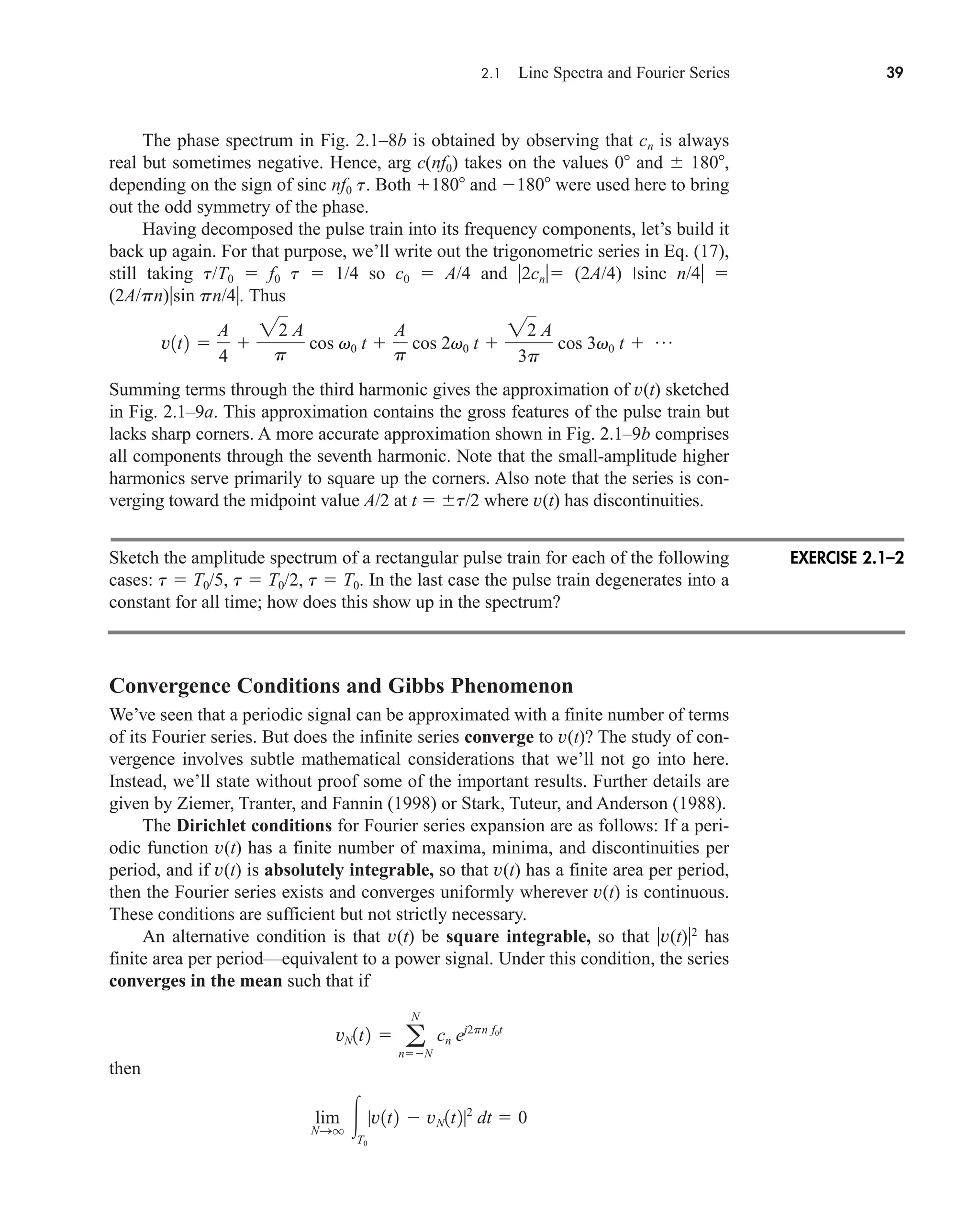 2.1 Line Spectra and Fourier Series 39
The phase spectrum in Fig. 2.1–8b is obtained by observing that cn is always
real but sometimes negative. Hence, arg c(nf0) takes on the values 0 and  180,
depending on the sign of sinc nf0 t. Both 180 and 180 were used here to bring
out the odd symmetry of the phase.
Having decomposed the pulse train into its frequency components, let’s build it
back up again. For that purpose, we’ll write out the trigonometric series in Eq. (17),
still taking t/T0  f0 t  1/4 so c0  A/4 and 2cn (2A/4) sinc n/4 
(2A/pn)sin pn/4. Thus
Summing terms through the third harmonic gives the approximation of v(t) sketched
in Fig. 2.1–9a. This approximation contains the gross features of the pulse train but
lacks sharp corners. A more accurate approximation shown in Fig. 2.1–9b comprises
all components through the seventh harmonic. Note that the small-amplitude higher
harmonics serve primarily to square up the corners. Also note that the series is con-
verging toward the midpoint value A/2 at t  t/2 where v(t) has discontinuities.
Sketch the amplitude spectrum of a rectangular pulse train for each of the following
cases: t  T0/5, t  T0/2, t  T0. In the last case the pulse train degenerates into a
constant for all time; how does this show up in the spectrum?
Convergence Conditions and Gibbs Phenomenon
We’ve seen that a periodic signal can be approximated with a finite number of terms
of its Fourier series. But does the infinite series converge to v(t)? The study of con-
vergence involves subtle mathematical considerations that we’ll not go into here.
Instead, we’ll state without proof some of the important results. Further details are
given by Ziemer, Tranter, and Fannin (1998) or Stark, Tuteur, and Anderson (1988).
The Dirichlet conditions for Fourier series expansion are as follows: If a peri-
odic function v(t) has a finite number of maxima, minima, and discontinuities per
period, and if v(t) is absolutely integrable, so that v(t) has a finite area per period,
then the Fourier series exists and converges uniformly wherever v(t) is continuous.
These conditions are sufficient but not strictly necessary.
An alternative condition is that v(t) be square integrable, so that v(t)2
has
finite area per period—equivalent to a power signal. Under this condition, the series
converges in the mean such that if
then
lim
NSq T0
|v1t2  vN1t2|2
dt  0
vN1t2  a
N
nN
cn ej2pn f0t
v1t2 
A
4

22 A
p
cos v0 t 
A
p
cos 2v0 t 
22 A
3p
cos 3v0 t  p
EXERCISE 2.1–2
car80407_ch02_027-090.qxd 12/8/08 11:03 PM Page 39
 