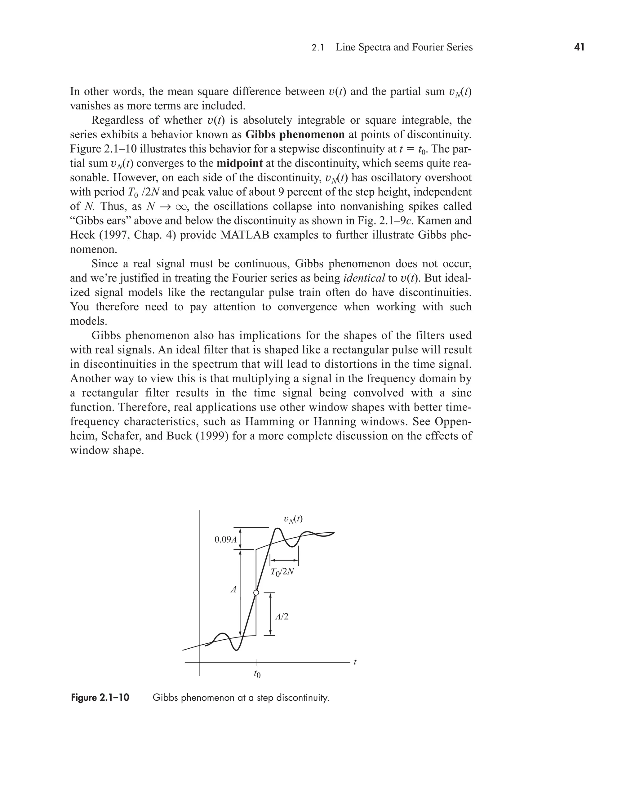 2.1 Line Spectra and Fourier Series 41
In other words, the mean square difference between v(t) and the partial sum vN(t)
vanishes as more terms are included.
Regardless of whether v(t) is absolutely integrable or square integrable, the
series exhibits a behavior known as Gibbs phenomenon at points of discontinuity.
Figure 2.1–10 illustrates this behavior for a stepwise discontinuity at t  t0. The par-
tial sum vN(t) converges to the midpoint at the discontinuity, which seems quite rea-
sonable. However, on each side of the discontinuity, vN(t) has oscillatory overshoot
with period T0 /2N and peak value of about 9 percent of the step height, independent
of N. Thus, as N → q, the oscillations collapse into nonvanishing spikes called
“Gibbs ears” above and below the discontinuity as shown in Fig. 2.1–9c. Kamen and
Heck (1997, Chap. 4) provide MATLAB examples to further illustrate Gibbs phe-
nomenon.
Since a real signal must be continuous, Gibbs phenomenon does not occur,
and we’re justified in treating the Fourier series as being identical to v(t). But ideal-
ized signal models like the rectangular pulse train often do have discontinuities.
You therefore need to pay attention to convergence when working with such
models.
Gibbs phenomenon also has implications for the shapes of the filters used
with real signals. An ideal filter that is shaped like a rectangular pulse will result
in discontinuities in the spectrum that will lead to distortions in the time signal.
Another way to view this is that multiplying a signal in the frequency domain by
a rectangular filter results in the time signal being convolved with a sinc
function. Therefore, real applications use other window shapes with better time-
frequency characteristics, such as Hamming or Hanning windows. See Oppen-
heim, Schafer, and Buck (1999) for a more complete discussion on the effects of
window shape.
Figure 2.1–10 Gibbs phenomenon at a step discontinuity.
vN(t)
0.09A
A/2
A
t
T0/2N
t0
car80407_ch02_027-090.qxd 12/8/08 11:03 PM Page 41
 