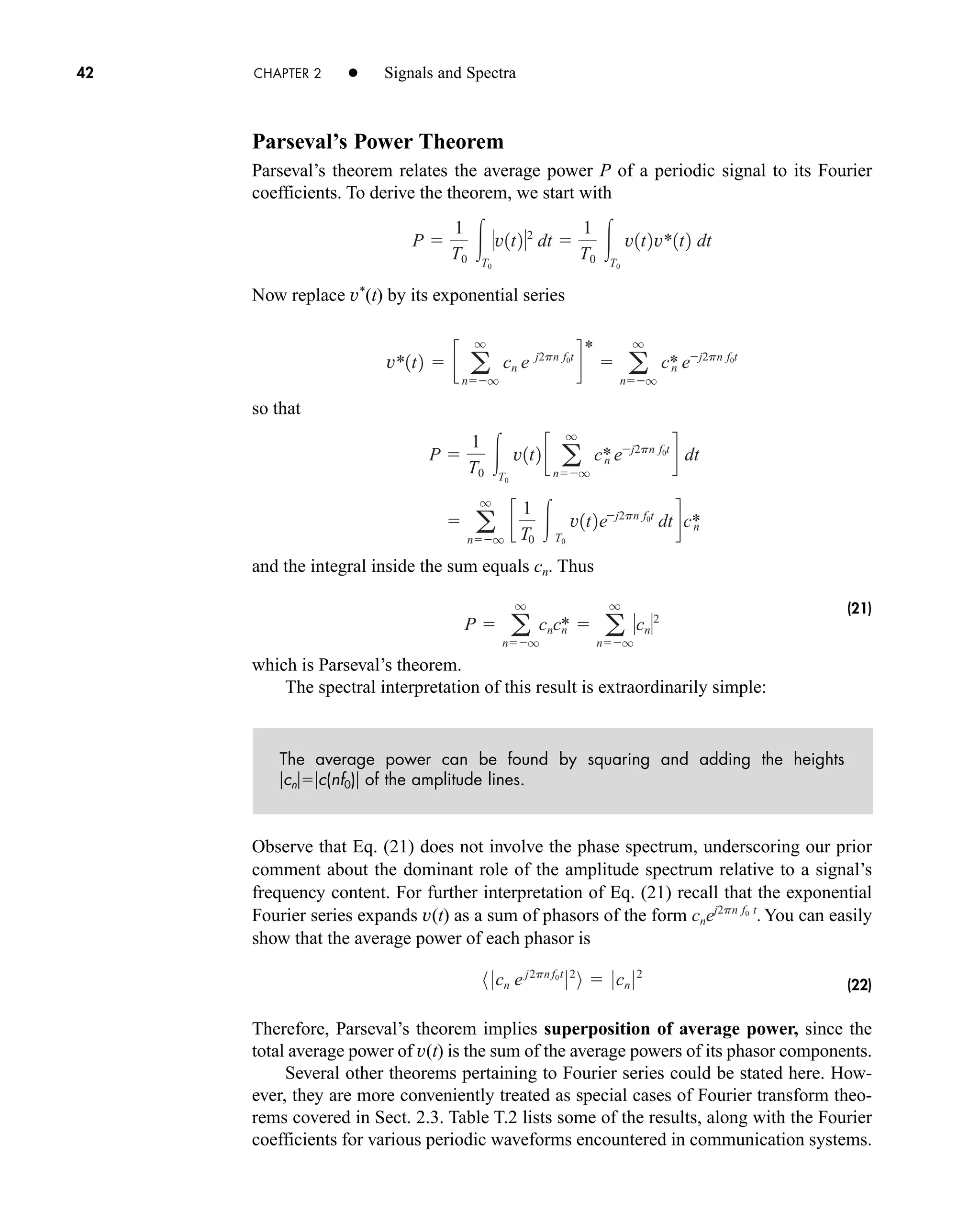42 CHAPTER 2 • Signals and Spectra
Parseval’s Power Theorem
Parseval’s theorem relates the average power P of a periodic signal to its Fourier
coefficients. To derive the theorem, we start with
Now replace v*
(t) by its exponential series
so that
and the integral inside the sum equals cn. Thus
(21)
which is Parseval’s theorem.
The spectral interpretation of this result is extraordinarily simple:
The average power can be found by squaring and adding the heights
cnc(nf0) of the amplitude lines.
Observe that Eq. (21) does not involve the phase spectrum, underscoring our prior
comment about the dominant role of the amplitude spectrum relative to a signal’s
frequency content. For further interpretation of Eq. (21) recall that the exponential
Fourier series expands v(t) as a sum of phasors of the form You can easily
show that the average power of each phasor is
(22)
Therefore, Parseval’s theorem implies superposition of average power, since the
total average power of v(t) is the sum of the average powers of its phasor components.
Several other theorems pertaining to Fourier series could be stated here. How-
ever, they are more conveniently treated as special cases of Fourier transform theo-
rems covered in Sect. 2.3. Table T.2 lists some of the results, along with the Fourier
coefficients for various periodic waveforms encountered in communication systems.
8 0cn ej2pn f0t
02
9  0cn 02
cnej2pn f0 t
.
P  a
q
nq
cncn
*  a
q
nq
cn2
 a
q
nq
c
1
T0
T0
v1t2ej2pn f0t
dtdc*
n
P 
1
T0
T0
v1t2 c a
q
nq
c*
n ej2pn f0t
d dt
v*1t2  c a
q
nq
cn e j2pn f0t
d
*
 a
q
nq
c*
n ej2pn f0t
P 
1
T0
T0
v1t22
dt 
1
T0
T0
v1t2v*1t2 dt
car80407_ch02_027-090.qxd 1/23/09 2:22 PM Page 42
Rev.Confirming Pages
 