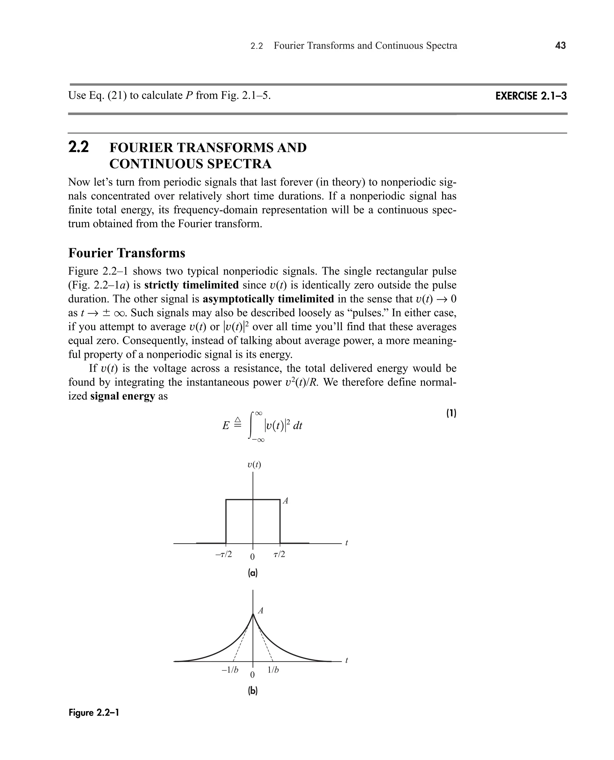 2.2 Fourier Transforms and Continuous Spectra 43
Use Eq. (21) to calculate P from Fig. 2.1–5.
2.2 FOURIER TRANSFORMS AND
CONTINUOUS SPECTRA
Now let’s turn from periodic signals that last forever (in theory) to nonperiodic sig-
nals concentrated over relatively short time durations. If a nonperiodic signal has
finite total energy, its frequency-domain representation will be a continuous spec-
trum obtained from the Fourier transform.
Fourier Transforms
Figure 2.2–1 shows two typical nonperiodic signals. The single rectangular pulse
(Fig. 2.2–1a) is strictly timelimited since v(t) is identically zero outside the pulse
duration. The other signal is asymptotically timelimited in the sense that v(t) → 0
as t →  q. Such signals may also be described loosely as “pulses.” In either case,
if you attempt to average v(t) or v(t)2
over all time you’ll find that these averages
equal zero. Consequently, instead of talking about average power, a more meaning-
ful property of a nonperiodic signal is its energy.
If v(t) is the voltage across a resistance, the total delivered energy would be
found by integrating the instantaneous power v2
(t)/R. We therefore define normal-
ized signal energy as
(1)
E 
^

q
q
v1t22
dt
EXERCISE 2.1–3
(a)
(b)
v(t)
0
0
–t/2 t/2
t
t
A
A
–1/b 1/b
Figure 2.2–1
car80407_ch02_027-090.qxd 12/8/08 11:03 PM Page 43
 