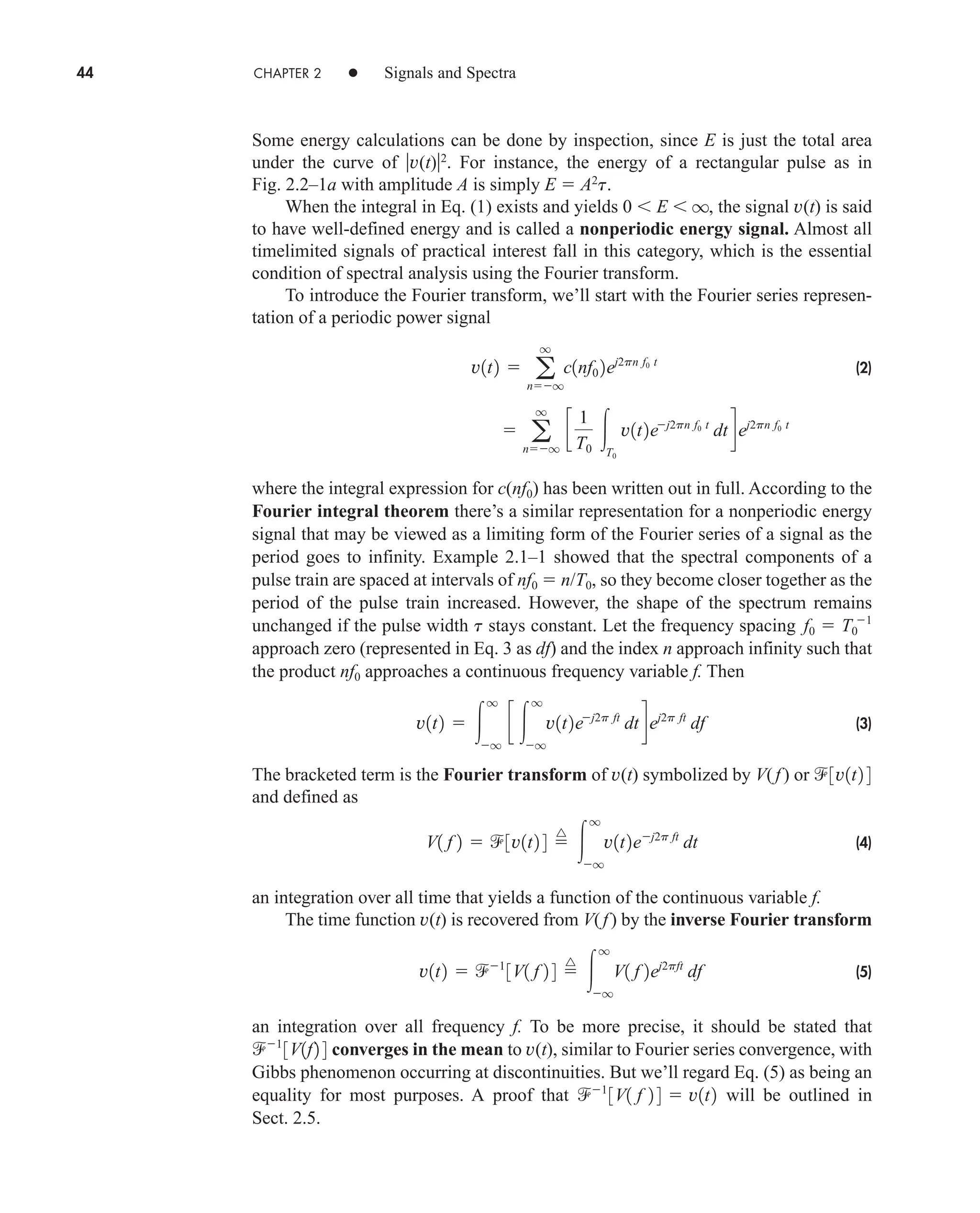 44 CHAPTER 2 • Signals and Spectra
Some energy calculations can be done by inspection, since E is just the total area
under the curve of v(t)2
. For instance, the energy of a rectangular pulse as in
Fig. 2.2–1a with amplitude A is simply E  A2
t.
When the integral in Eq. (1) exists and yields 0  E  q, the signal v(t) is said
to have well-defined energy and is called a nonperiodic energy signal. Almost all
timelimited signals of practical interest fall in this category, which is the essential
condition of spectral analysis using the Fourier transform.
To introduce the Fourier transform, we’ll start with the Fourier series represen-
tation of a periodic power signal
(2)
where the integral expression for c(nf0) has been written out in full. According to the
Fourier integral theorem there’s a similar representation for a nonperiodic energy
signal that may be viewed as a limiting form of the Fourier series of a signal as the
period goes to infinity. Example 2.1–1 showed that the spectral components of a
pulse train are spaced at intervals of nf0  n/T0, so they become closer together as the
period of the pulse train increased. However, the shape of the spectrum remains
unchanged if the pulse width t stays constant. Let the frequency spacing
approach zero (represented in Eq. 3 as df) and the index n approach infinity such that
the product nf0 approaches a continuous frequency variable f. Then
(3)
The bracketed term is the Fourier transform of v(t) symbolized by V( f) or
and defined as
(4)
an integration over all time that yields a function of the continuous variable f.
The time function v(t) is recovered from V(f) by the inverse Fourier transform
(5)
an integration over all frequency f. To be more precise, it should be stated that
converges in the mean to v(t), similar to Fourier series convergence, with
Gibbs phenomenon occurring at discontinuities. But we’ll regard Eq. (5) as being an
equality for most purposes. A proof that will be outlined in
Sect. 2.5.
1
3V1 f 2 4  v1t2
1
3V1f2 4
v1t2  1
3V1 f 2 4 
^

q
q
V1 f 2ej2pft
df
V1 f 2  3v1t2 4 
^

q
q
v1t2ej2p ft
dt
3v1t2 4
v1t2  
q
q
c 
q
q
v1t2ej2p ft
dt dej2p ft
df
f0  T0
˛ 1
 a
q
nq
c
1
T0
T0
v1t2ej2pn f0 t
dt dej2pn f0 t
v1t2  a
q
nq
c1nf0 2ej2pn f0 t
car80407_ch02_027-090.qxd 12/8/08 11:03 PM Page 44
 