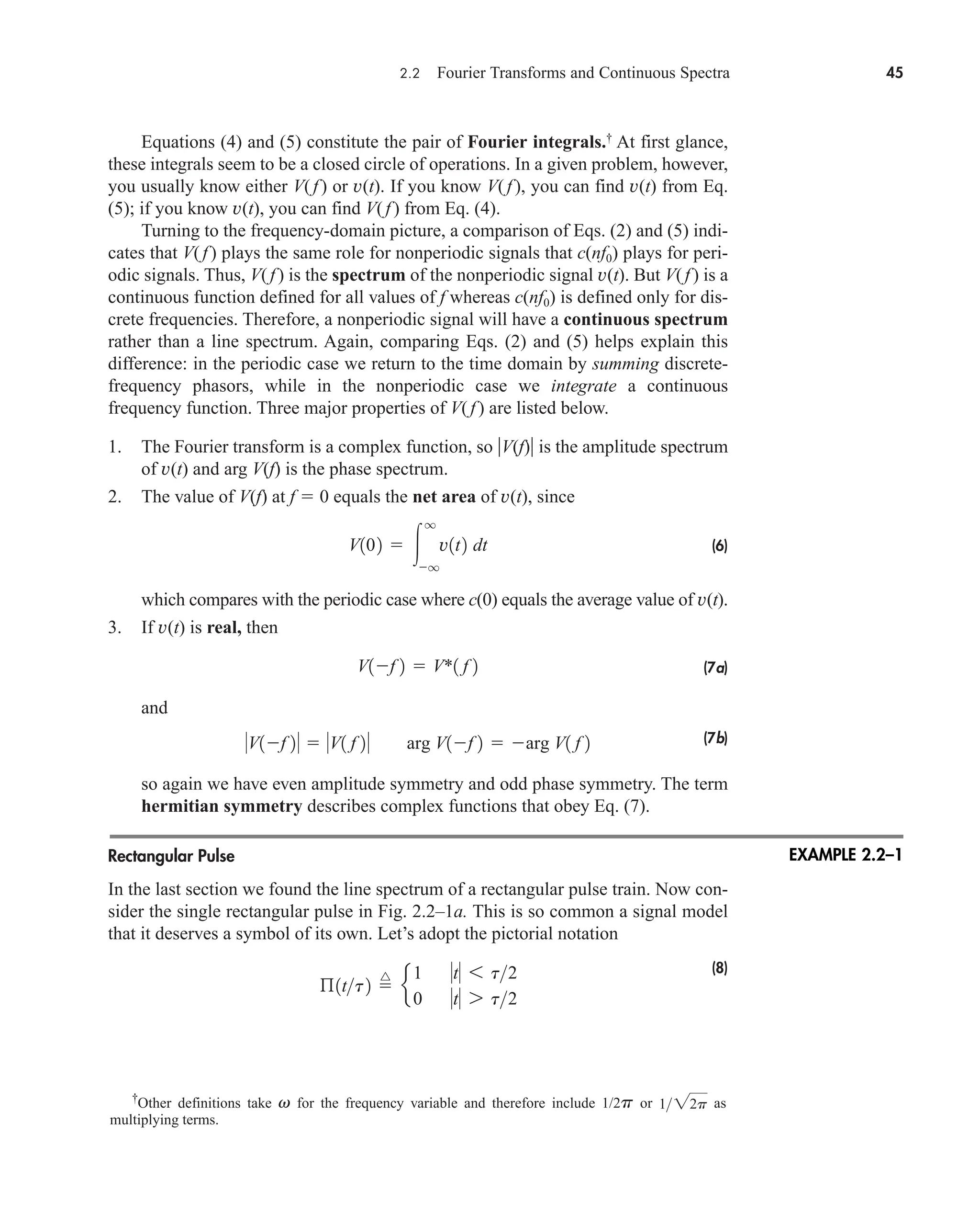 2.2 Fourier Transforms and Continuous Spectra 45
Equations (4) and (5) constitute the pair of Fourier integrals.†
At first glance,
these integrals seem to be a closed circle of operations. In a given problem, however,
you usually know either V(f) or v(t). If you know V(f ), you can find v(t) from Eq.
(5); if you know v(t), you can find V(f ) from Eq. (4).
Turning to the frequency-domain picture, a comparison of Eqs. (2) and (5) indi-
cates that V(f ) plays the same role for nonperiodic signals that c(nf0) plays for peri-
odic signals. Thus, V(f ) is the spectrum of the nonperiodic signal v(t). But V(f) is a
continuous function defined for all values of f whereas c(nf0) is defined only for dis-
crete frequencies. Therefore, a nonperiodic signal will have a continuous spectrum
rather than a line spectrum. Again, comparing Eqs. (2) and (5) helps explain this
difference: in the periodic case we return to the time domain by summing discrete-
frequency phasors, while in the nonperiodic case we integrate a continuous
frequency function. Three major properties of V(f ) are listed below.
1. The Fourier transform is a complex function, so V(f) is the amplitude spectrum
of v(t) and arg V(f) is the phase spectrum.
2. The value of V(f) at f  0 equals the net area of v(t), since
(6)
which compares with the periodic case where c(0) equals the average value of v(t).
3. If v(t) is real, then
(7a)
and
(7b)
so again we have even amplitude symmetry and odd phase symmetry. The term
hermitian symmetry describes complex functions that obey Eq. (7).
Rectangular Pulse
In the last section we found the line spectrum of a rectangular pulse train. Now con-
sider the single rectangular pulse in Fig. 2.2–1a. This is so common a signal model
that it deserves a symbol of its own. Let’s adopt the pictorial notation
(8)
ß1tt2 
^
e
1 t 6 t2
0 t 7 t2
V1f 2  V1 f 2 arg V1f 2  arg V1 f 2
V1f 2  V*1 f 2
V102  
q
q
v1t2 dt
†
Other definitions take v for the frequency variable and therefore include 1/2p or as
multiplying terms.
122p
EXAMPLE 2.2–1
car80407_ch02_027-090.qxd 12/8/08 11:03 PM Page 45
 