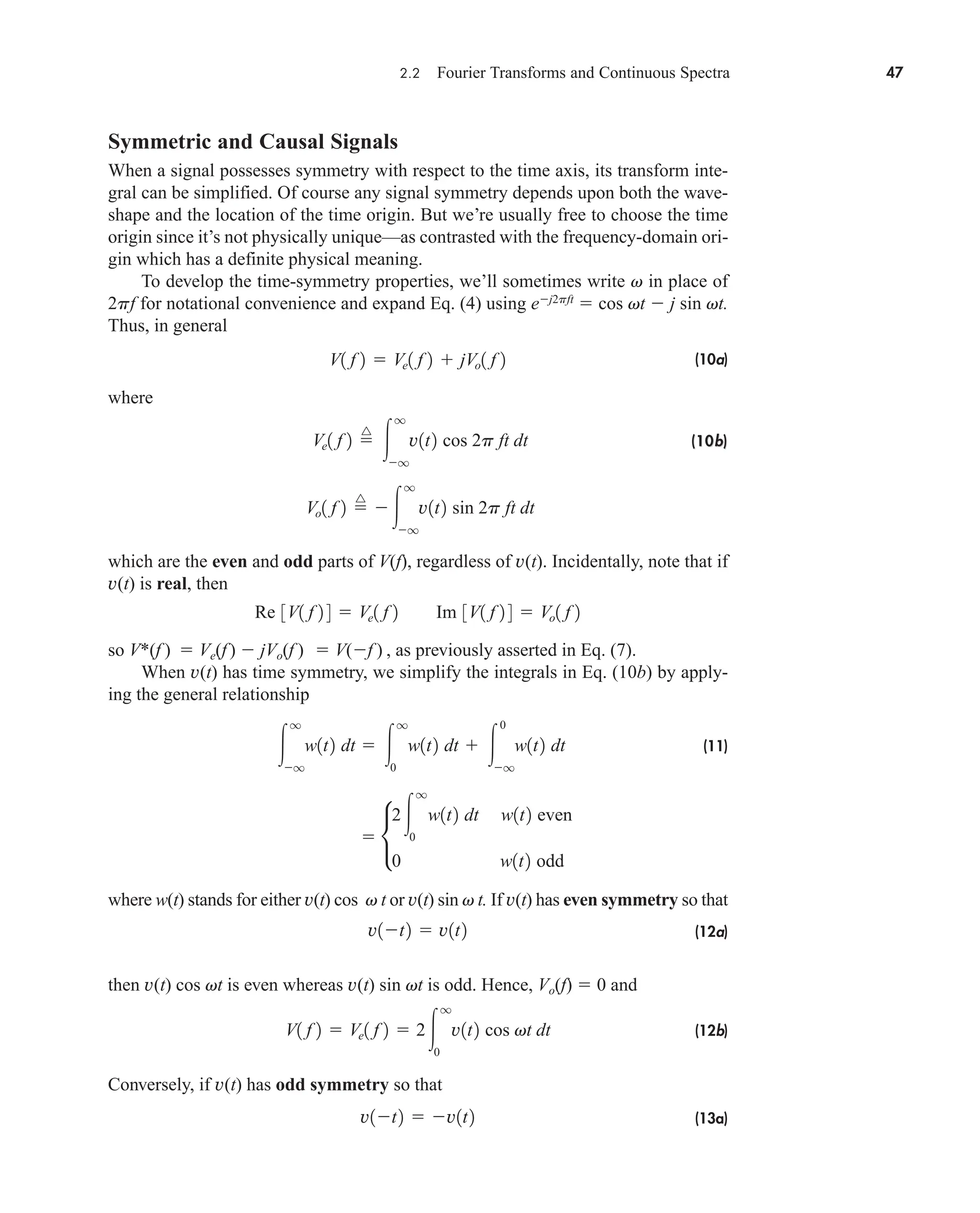 2.2 Fourier Transforms and Continuous Spectra 47
Symmetric and Causal Signals
When a signal possesses symmetry with respect to the time axis, its transform inte-
gral can be simplified. Of course any signal symmetry depends upon both the wave-
shape and the location of the time origin. But we’re usually free to choose the time
origin since it’s not physically unique—as contrasted with the frequency-domain ori-
gin which has a definite physical meaning.
To develop the time-symmetry properties, we’ll sometimes write v in place of
2pf for notational convenience and expand Eq. (4) using ej2pft
 cos vt  j sin vt.
Thus, in general
(10a)
where
(10
(10b
b)
)
which are the even and odd parts of V(f), regardless of v(t). Incidentally, note that if
v(t) is real, then
so V*(f )  Ve(f)  jVo(f )  V(f ) , as previously asserted in Eq. (7).
When v(t) has time symmetry, we simplify the integrals in Eq. (10b) by apply-
ing the general relationship
(11)
where w(t) stands for either v(t) cos v t or v(t) sin v t. If v(t) has even symmetry so that
(12a)
then v(t) cos vt is even whereas v(t) sin vt is odd. Hence, Vo(f)  0 and
(12b)
Conversely, if v(t) has odd symmetry so that
(13a)
v1t2  v1t2
V1 f 2  Ve1 f 2  2
q
0
v1t2 cos vt dt
v1t2  v1t2
 •
2
q
0
w1t2 dt w1t2 even
0 w1t2 odd

q
q
w1t2 dt  
q
0
w1t2 dt  
0
q
w1t2 dt
Re 3V1 f 2 4  Ve1 f 2 Im 3V1 f 2 4  Vo1 f 2
Vo1 f 2 
^

q
q
v1t2 sin 2p ft dt
Ve1 f 2 
^

q
q
v1t2 cos 2p ft dt
V1 f 2  Ve1 f 2  jVo1 f 2
car80407_ch02_027-090.qxd 12/8/08 11:03 PM Page 47
 