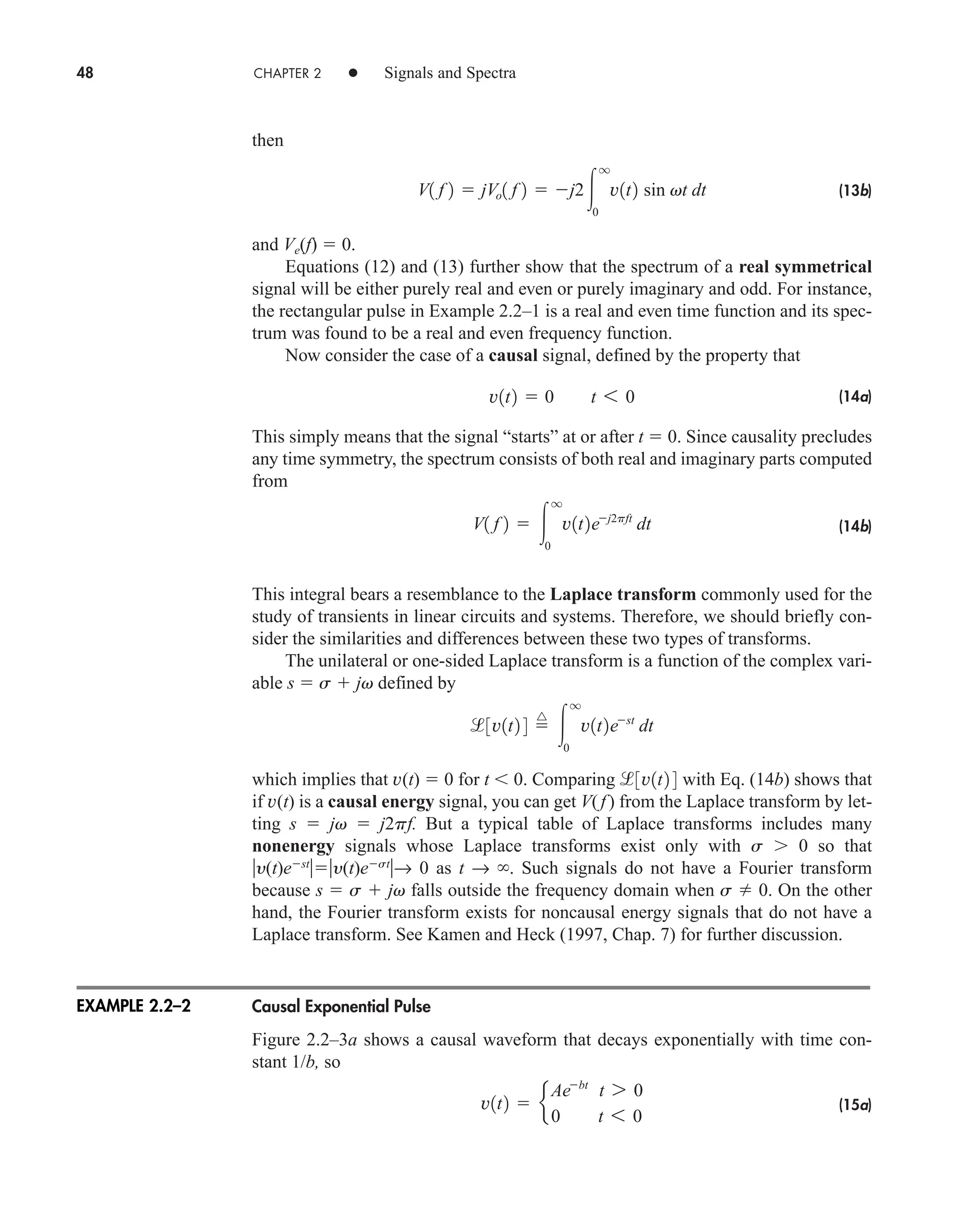 48 CHAPTER 2 • Signals and Spectra
then
(13b)
and Ve(f)  0.
Equations (12) and (13) further show that the spectrum of a real symmetrical
signal will be either purely real and even or purely imaginary and odd. For instance,
the rectangular pulse in Example 2.2–1 is a real and even time function and its spec-
trum was found to be a real and even frequency function.
Now consider the case of a causal signal, defined by the property that
(14a)
This simply means that the signal “starts” at or after t  0. Since causality precludes
any time symmetry, the spectrum consists of both real and imaginary parts computed
from
(14b)
This integral bears a resemblance to the Laplace transform commonly used for the
study of transients in linear circuits and systems. Therefore, we should briefly con-
sider the similarities and differences between these two types of transforms.
The unilateral or one-sided Laplace transform is a function of the complex vari-
able s  s  jv defined by
which implies that v(t)  0 for t  0. Comparing with Eq. (14b) shows that
if v(t) is a causal energy signal, you can get V( f) from the Laplace transform by let-
ting s  jv  j2pf. But a typical table of Laplace transforms includes many
nonenergy signals whose Laplace transforms exist only with s 0 so that
y(t)est
y(t)est
→ 0 as t → . Such signals do not have a Fourier transform
because s  s  jv falls outside the frequency domain when s  0. On the other
hand, the Fourier transform exists for noncausal energy signals that do not have a
Laplace transform. See Kamen and Heck (1997, Chap. 7) for further discussion.
Causal Exponential Pulse
Figure 2.2–3a shows a causal waveform that decays exponentially with time con-
stant 1/b, so
(15a)
v1t2  e
Aebt
t 7 0
0 t 6 0
3v1t2 4
3v1t2 4 
^

q
0
v1t2est
dt
V1 f 2  
q
0
v1t2ej2pft
dt
v1t2  0 t 6 0
V1 f 2  jVo1 f 2  j2
q
0
v1t2 sin vt dt
EXAMPLE 2.2–2
car80407_ch02_027-090.qxd 12/8/08 11:03 PM Page 48
 