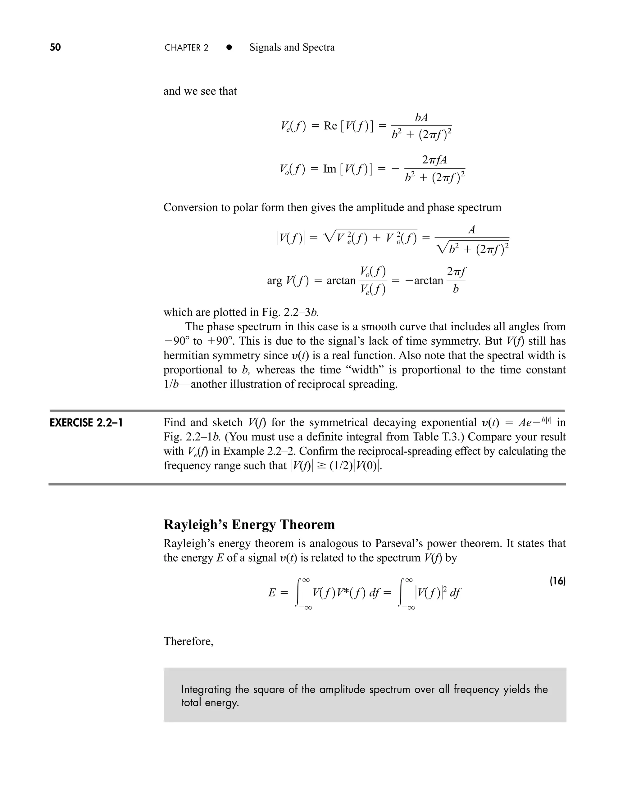 50 CHAPTER 2 • Signals and Spectra
and we see that
Conversion to polar form then gives the amplitude and phase spectrum
which are plotted in Fig. 2.2–3b.
The phase spectrum in this case is a smooth curve that includes all angles from
90 to 90. This is due to the signal’s lack of time symmetry. But V(f) still has
hermitian symmetry since y(t) is a real function. Also note that the spectral width is
proportional to b, whereas the time “width” is proportional to the time constant
1/b—another illustration of reciprocal spreading.
Find and sketch V(f) for the symmetrical decaying exponential y(t)  Aeb|t|
in
Fig. 2.2–1b. (You must use a definite integral from Table T.3.) Compare your result
with Ve(f) in Example 2.2–2. Confirm the reciprocal-spreading effect by calculating the
frequency range such that V(f)  (1/2)V(0).
Rayleigh’s Energy Theorem
Rayleigh’s energy theorem is analogous to Parseval’s power theorem. It states that
the energy E of a signal y(t) is related to the spectrum V(f) by
(16)
Therefore,
Integrating the square of the amplitude spectrum over all frequency yields the
total energy.
E  
q
q
V1 f 2V*1 f 2 df  
q
q
V1 f 22
df
arg V1 f 2  arctan
Vo1 f 2
Ve1 f 2
 arctan
2pf
b
V1 f 2  2V 2
e1 f 2  V 2
o1 f 2 
A
2b2
 12pf 22
Vo1 f 2  Im 3V1 f 2 4  
2pfA
b2
 12pf 22
Ve1 f 2  Re 3V1 f 2 4 
bA
b2
 12pf 22
EXERCISE 2.2–1
car80407_ch02_027-090.qxd 12/8/08 11:03 PM Page 50
 
