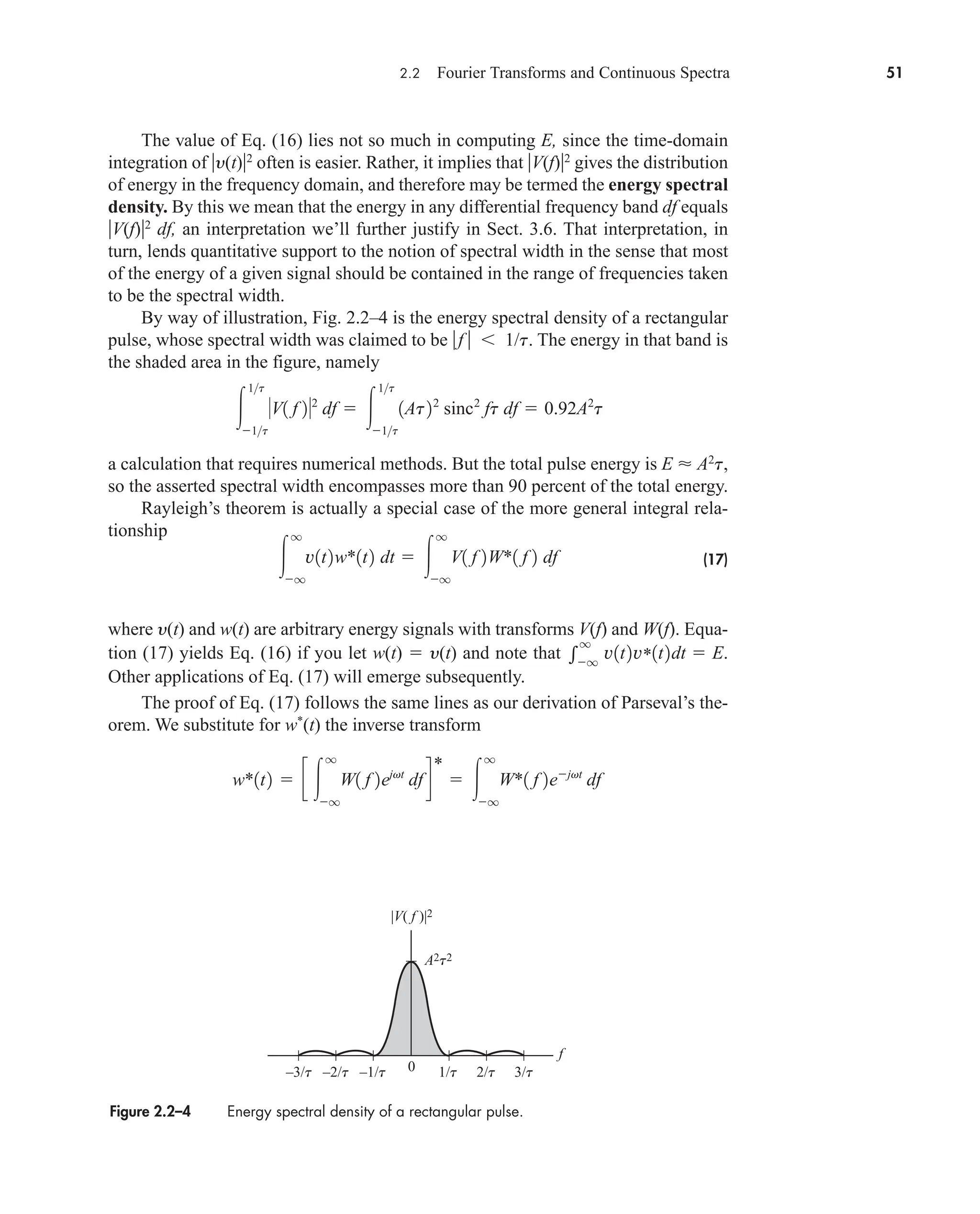 2.2 Fourier Transforms and Continuous Spectra 51
The value of Eq. (16) lies not so much in computing E, since the time-domain
integration of y(t)2
often is easier. Rather, it implies that V(f)2
gives the distribution
of energy in the frequency domain, and therefore may be termed the energy spectral
density. By this we mean that the energy in any differential frequency band df equals
V(f)2
df, an interpretation we’ll further justify in Sect. 3.6. That interpretation, in
turn, lends quantitative support to the notion of spectral width in the sense that most
of the energy of a given signal should be contained in the range of frequencies taken
to be the spectral width.
By way of illustration, Fig. 2.2–4 is the energy spectral density of a rectangular
pulse, whose spectral width was claimed to be f   1/t. The energy in that band is
the shaded area in the figure, namely
a calculation that requires numerical methods. But the total pulse energy is E  A2
t,
so the asserted spectral width encompasses more than 90 percent of the total energy.
Rayleigh’s theorem is actually a special case of the more general integral rela-
tionship
(17)
where y(t) and w(t) are arbitrary energy signals with transforms V(f) and W(f). Equa-
tion (17) yields Eq. (16) if you let w(t)  y(t) and note that
Other applications of Eq. (17) will emerge subsequently.
The proof of Eq. (17) follows the same lines as our derivation of Parseval’s the-
orem. We substitute for w*
(t) the inverse transform
w*1t2  c 
q
q
W1 f 2ejvt
dfd
*
 
q
q
W*1 f 2ejvt
df

q
q
v1t2v*1t2dt  E.

q
q
v1t2w*1t2 dt  
q
q
V1 f 2W*1 f 2 df

1t
1t
V1 f 22
df  
1t
1t
1At22
sinc2
ft df  0.92A2
t
Figure 2.2–4 Energy spectral density of a rectangular pulse.
A2t2
–1/t
–2/t
–3/t 1/t 2/t 3/t
f
0
|V( f )|2
car80407_ch02_027-090.qxd 12/8/08 11:03 PM Page 51
 