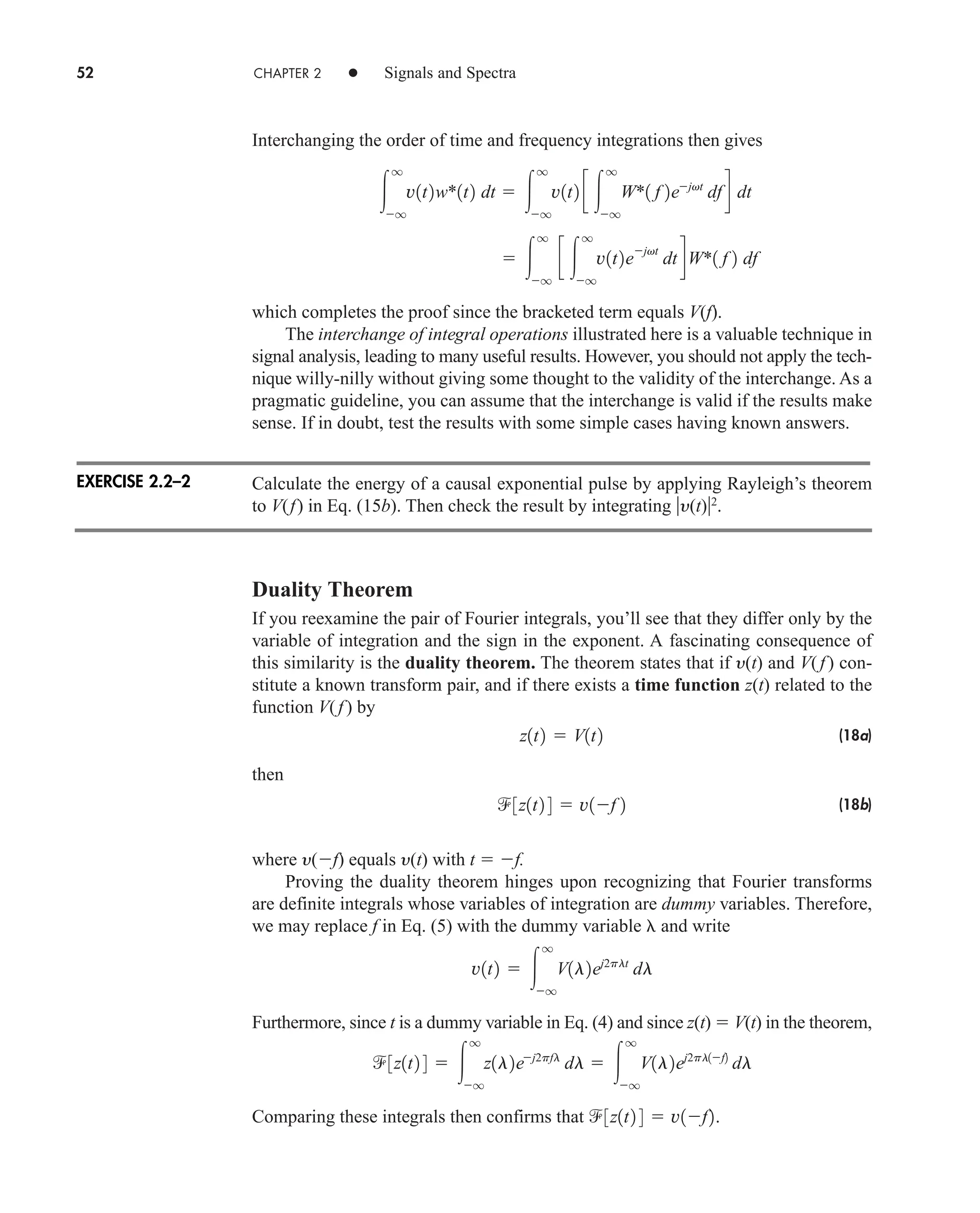 52 CHAPTER 2 • Signals and Spectra
Interchanging the order of time and frequency integrations then gives
which completes the proof since the bracketed term equals V(f).
The interchange of integral operations illustrated here is a valuable technique in
signal analysis, leading to many useful results. However, you should not apply the tech-
nique willy-nilly without giving some thought to the validity of the interchange. As a
pragmatic guideline, you can assume that the interchange is valid if the results make
sense. If in doubt, test the results with some simple cases having known answers.
Calculate the energy of a causal exponential pulse by applying Rayleigh’s theorem
to V(f) in Eq. (15b). Then check the result by integrating y(t)2
.
Duality Theorem
If you reexamine the pair of Fourier integrals, you’ll see that they differ only by the
variable of integration and the sign in the exponent. A fascinating consequence of
this similarity is the duality theorem. The theorem states that if y(t) and V(f) con-
stitute a known transform pair, and if there exists a time function z(t) related to the
function V(f) by
(18a)
then
(18b)
where y(f) equals y(t) with t  f.
Proving the duality theorem hinges upon recognizing that Fourier transforms
are definite integrals whose variables of integration are dummy variables. Therefore,
we may replace f in Eq. (5) with the dummy variable and write
Furthermore, since t is a dummy variable in Eq. (4) and since z(t)  V(t) in the theorem,
Comparing these integrals then confirms that 3z1t2 4  v1f2.
3z1t2 4  
q
q
z1l2ej2pfl
dl  
q
q
V1l2ej2pl1f2
dl
v1t2  
q
q
V1l2ej2plt
dl
3z1t2 4  v1f 2
z1t2  V1t2
 
q
q
c 
q
q
v1t2e
jvt
dt dW*1 f 2 df

q
q
v1t2w*1t2 dt  
q
q
v1t2 c 
q
q
W*1 f 2ejvt
dfd dt
EXERCISE 2.2–2
car80407_ch02_027-090.qxd 12/8/08 11:03 PM Page 52
 