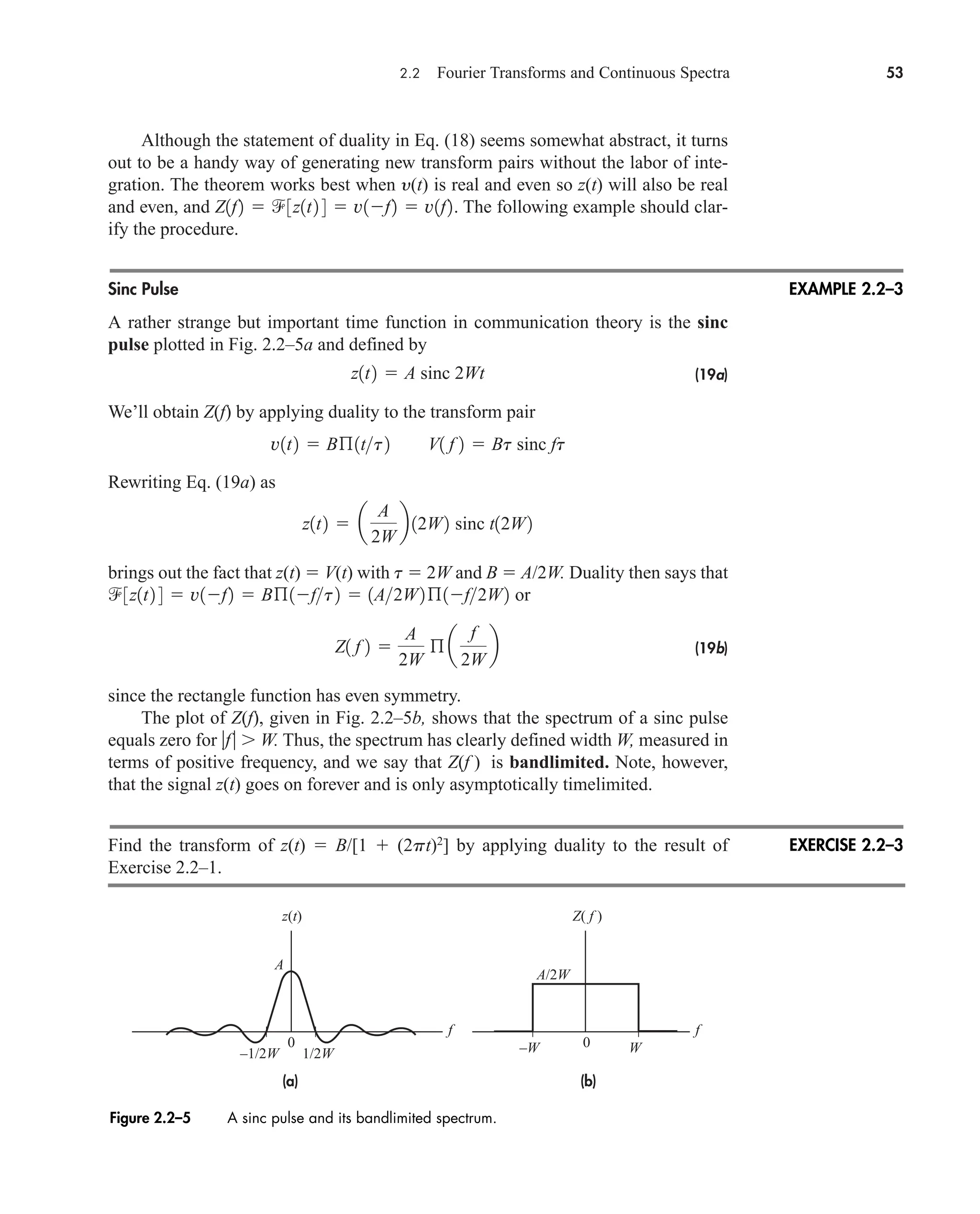 2.2 Fourier Transforms and Continuous Spectra 53
Although the statement of duality in Eq. (18) seems somewhat abstract, it turns
out to be a handy way of generating new transform pairs without the labor of inte-
gration. The theorem works best when y(t) is real and even so z(t) will also be real
and even, and The following example should clar-
ify the procedure.
Sinc Pulse
A rather strange but important time function in communication theory is the sinc
pulse plotted in Fig. 2.2–5a and defined by
(19a)
We’ll obtain Z(f) by applying duality to the transform pair
Rewriting Eq. (19a) as
brings out the fact that z(t)  V(t) with t  2W and B  A/2W. Duality then says that
or
(19b)
since the rectangle function has even symmetry.
The plot of Z(f), given in Fig. 2.2–5b, shows that the spectrum of a sinc pulse
equals zero for f W. Thus, the spectrum has clearly defined width W, measured in
terms of positive frequency, and we say that Z(f ) is bandlimited. Note, however,
that the signal z(t) goes on forever and is only asymptotically timelimited.
Find the transform of z(t)  B/[1  (2pt)2
] by applying duality to the result of
Exercise 2.2–1.
Z1 f 2 
A
2W
ß a
f
2W
b
3z1t2 4  v1f2  Bß1ft2  1A2W2ß1f2W2
z1t2  a
A
2W
b 12W2 sinc t12W2
v1t2  Bß1tt2 V1 f 2  Bt sinc ft
z1t2  A sinc 2Wt
Z1f2  3z1t2 4  v1f2  v1f2.
EXAMPLE 2.2–3
Figure 2.2–5 A sinc pulse and its bandlimited spectrum.
EXERCISE 2.2–3
0 0
f f
W
–W
z(t)
A
Z( f )
–1/2W
A/2W
1/2W
(b)
(a)
car80407_ch02_027-090.qxd 12/8/08 11:03 PM Page 53
 