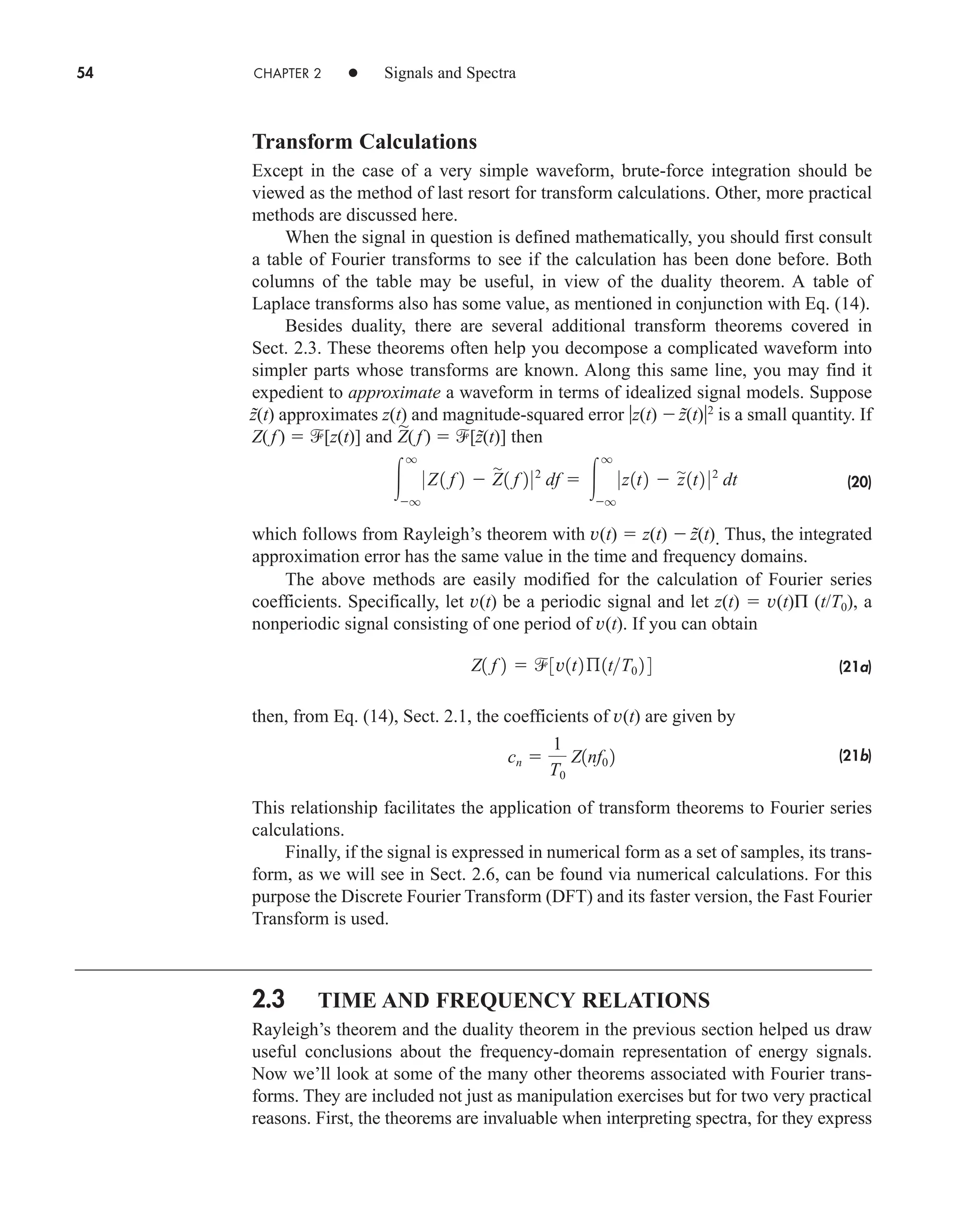 54 CHAPTER 2 • Signals and Spectra
Transform Calculations
Except in the case of a very simple waveform, brute-force integration should be
viewed as the method of last resort for transform calculations. Other, more practical
methods are discussed here.
When the signal in question is defined mathematically, you should first consult
a table of Fourier transforms to see if the calculation has been done before. Both
columns of the table may be useful, in view of the duality theorem. A table of
Laplace transforms also has some value, as mentioned in conjunction with Eq. (14).
Besides duality, there are several additional transform theorems covered in
Sect. 2.3. These theorems often help you decompose a complicated waveform into
simpler parts whose transforms are known. Along this same line, you may find it
expedient to approximate a waveform in terms of idealized signal models. Suppose
z̃(t) approximates z(t) and magnitude-squared error z(t) z̃(t)2
is a small quantity. If
Z(f)  [z(t)] and
~
Z(f )  [z̃(t)] then
(20)
which follows from Rayleigh’s theorem with v(t)  z(t)  z̃(t). Thus, the integrated
approximation error has the same value in the time and frequency domains.
The above methods are easily modified for the calculation of Fourier series
coefficients. Specifically, let v(t) be a periodic signal and let z(t)  v(t)Π (t/T0), a
nonperiodic signal consisting of one period of v(t). If you can obtain
(21a)
then, from Eq. (14), Sect. 2.1, the coefficients of v(t) are given by
(21b)
This relationship facilitates the application of transform theorems to Fourier series
calculations.
Finally, if the signal is expressed in numerical form as a set of samples, its trans-
form, as we will see in Sect. 2.6, can be found via numerical calculations. For this
purpose the Discrete Fourier Transform (DFT) and its faster version, the Fast Fourier
Transform is used.
2.3 TIME AND FREQUENCY RELATIONS
Rayleigh’s theorem and the duality theorem in the previous section helped us draw
useful conclusions about the frequency-domain representation of energy signals.
Now we’ll look at some of the many other theorems associated with Fourier trans-
forms. They are included not just as manipulation exercises but for two very practical
reasons. First, the theorems are invaluable when interpreting spectra, for they express
cn 
1
T0
Z1nf0 2
Z1 f 2  3v1t2ß1tT0 2 4

q
q
0 Z1 f 2  Z

1 f 2 02
df  
q
q
0z1t2  z
1t2 02
dt
car80407_ch02_027-090.qxd 12/15/08 9:29 PM Page 54
 