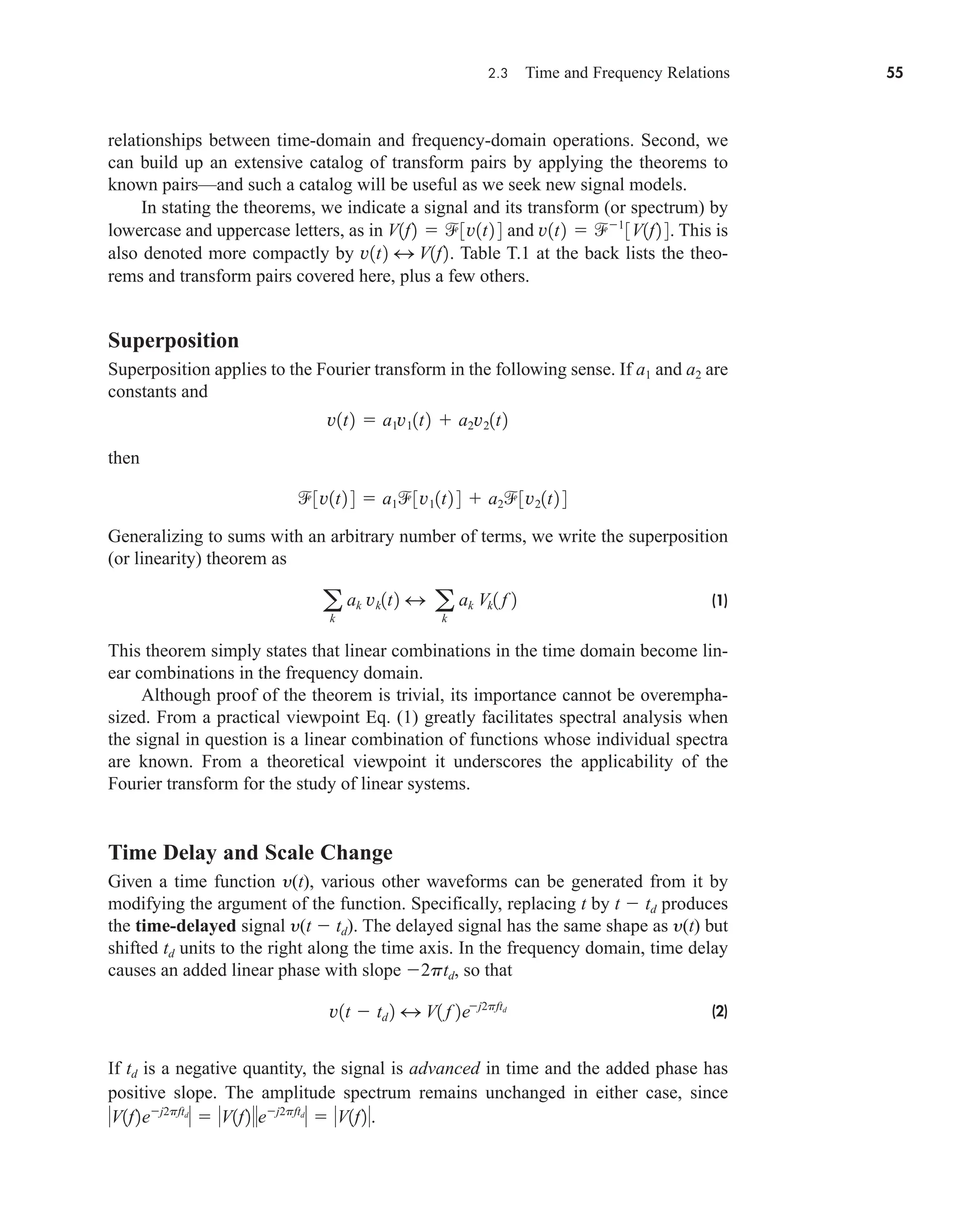 2.3 Time and Frequency Relations 55
relationships between time-domain and frequency-domain operations. Second, we
can build up an extensive catalog of transform pairs by applying the theorems to
known pairs—and such a catalog will be useful as we seek new signal models.
In stating the theorems, we indicate a signal and its transform (or spectrum) by
lowercase and uppercase letters, as in and This is
also denoted more compactly by Table T.1 at the back lists the theo-
rems and transform pairs covered here, plus a few others.
Superposition
Superposition applies to the Fourier transform in the following sense. If a1 and a2 are
constants and
then
Generalizing to sums with an arbitrary number of terms, we write the superposition
(or linearity) theorem as
(1)
This theorem simply states that linear combinations in the time domain become lin-
ear combinations in the frequency domain.
Although proof of the theorem is trivial, its importance cannot be overempha-
sized. From a practical viewpoint Eq. (1) greatly facilitates spectral analysis when
the signal in question is a linear combination of functions whose individual spectra
are known. From a theoretical viewpoint it underscores the applicability of the
Fourier transform for the study of linear systems.
Time Delay and Scale Change
Given a time function y(t), various other waveforms can be generated from it by
modifying the argument of the function. Specifically, replacing t by t  td produces
the time-delayed signal y(t  td). The delayed signal has the same shape as y(t) but
shifted td units to the right along the time axis. In the frequency domain, time delay
causes an added linear phase with slope 2ptd, so that
(2)
If td is a negative quantity, the signal is advanced in time and the added phase has
positive slope. The amplitude spectrum remains unchanged in either case, since
V1f2ej2pftd
  V1f2ej2pftd
  V1f2.
v1t  td 2 4 V1 f 2ej2pftd
a
k
ak vk1t2 4 a
k
ak Vk1 f 2
3v1t2 4  a13v11t2 4  a23v21t2 4
v1t2  a1v11t2  a2v21t2
v1t2 4 V1f2.
v1t2  1
3V1f2 4.
V1f2  3v1t2 4
car80407_ch02_027-090.qxd 12/8/08 11:03 PM Page 55
 