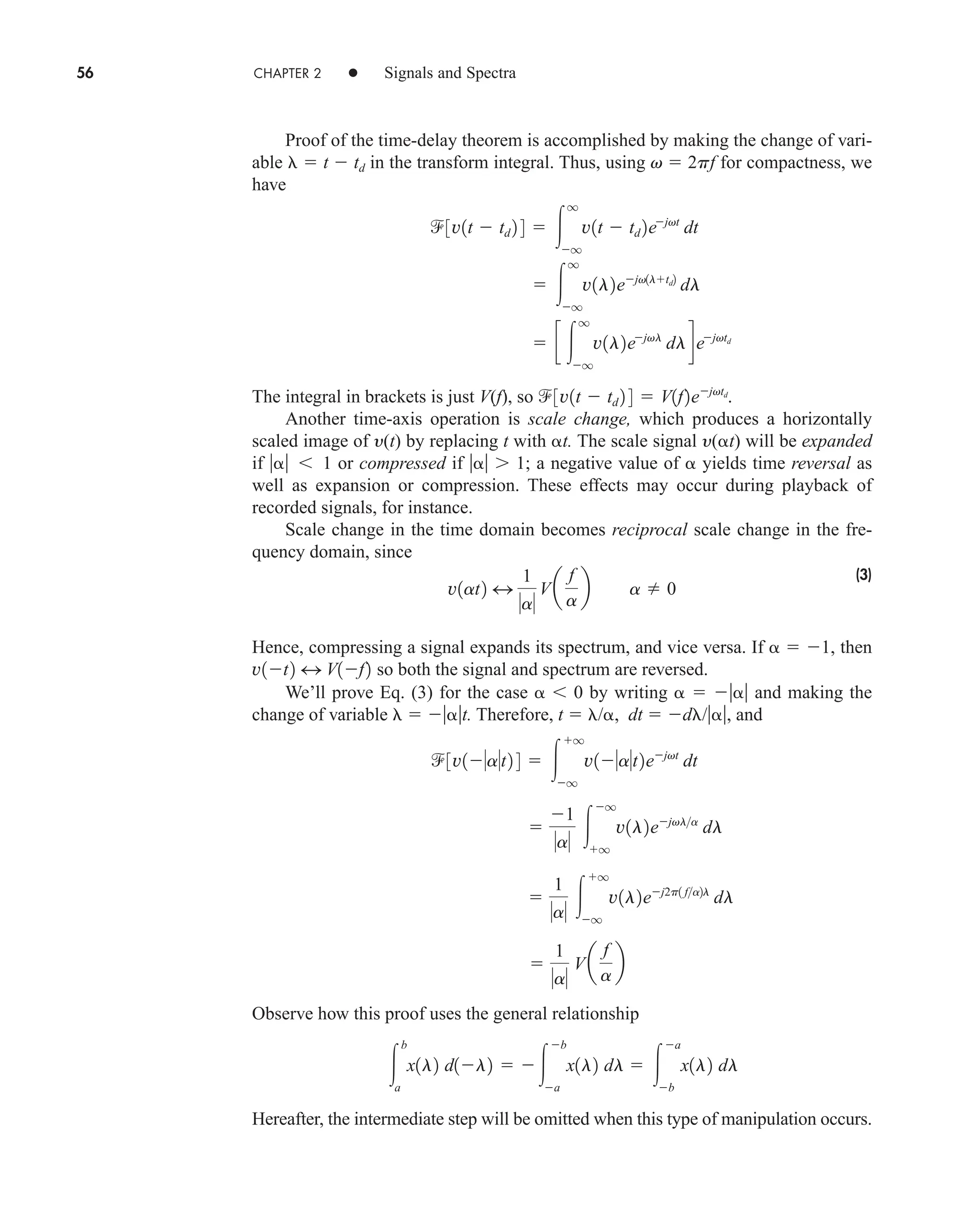 56 CHAPTER 2 • Signals and Spectra
Proof of the time-delay theorem is accomplished by making the change of vari-
able  t  td in the transform integral. Thus, using v  2pf for compactness, we
have
The integral in brackets is just V(f), so
Another time-axis operation is scale change, which produces a horizontally
scaled image of y(t) by replacing t with t. The scale signal y(t) will be expanded
if   1 or compressed if  1; a negative value of  yields time reversal as
well as expansion or compression. These effects may occur during playback of
recorded signals, for instance.
Scale change in the time domain becomes reciprocal scale change in the fre-
quency domain, since
(3)
Hence, compressing a signal expands its spectrum, and vice versa. If   1, then
so both the signal and spectrum are reversed.
We’ll prove Eq. (3) for the case   0 by writing    and making the
change of variable  t. Therefore, t  /, dt  d /, and
Observe how this proof uses the general relationship
Hereafter, the intermediate step will be omitted when this type of manipulation occurs.

b
a
x1l2 d1l2  
b
a
x1l2 dl  
a
b
x1l2 dl

1
a
Va
f
a
b

1
a 
q
q
v1l2ej2p1 fa2l
dl

1
a 
q
q
v1l2ejvla
dl
3v1at2 4  
q
q
v1at2ejvt
dt
v1t2 4 V1f2
v1at2 4
1
a
Va
f
a
b a  0
3v1t  td 2 4  V1f2ejvtd
.
 c 
q
q
v1l2ejvl
dldejvtd
 
q
q
v1l2ejv1ltd2
dl
3v1t  td 2 4  
q
q
v1t  td 2ejvt
dt
car80407_ch02_027-090.qxd 12/8/08 11:03 PM Page 56
 