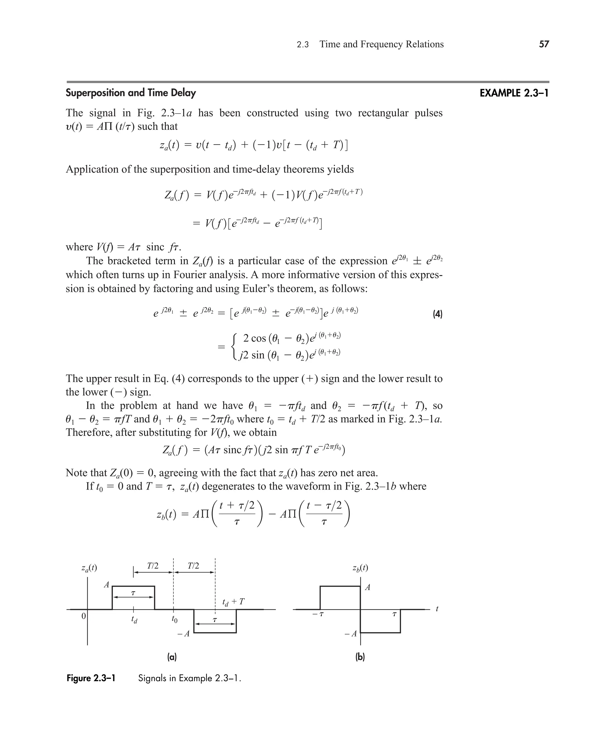 2.3 Time and Frequency Relations 57
Superposition and Time Delay
The signal in Fig. 2.3–1a has been constructed using two rectangular pulses
y(t)  AΠ (t/t) such that
Application of the superposition and time-delay theorems yields
where V(f)  At sinc ft.
The bracketed term in Za(f) is a particular case of the expression
which often turns up in Fourier analysis. A more informative version of this expres-
sion is obtained by factoring and using Euler’s theorem, as follows:
(4)
The upper result in Eq. (4) corresponds to the upper () sign and the lower result to
the lower () sign.
In the problem at hand we have u1  pftd and u2  pf(td  T), so
u1  u2  pfT and u1  u2  2pft0 where t0  td  T/2 as marked in Fig. 2.3–1a.
Therefore, after substituting for V(f), we obtain
Note that Za(0)  0, agreeing with the fact that za(t) has zero net area.
If t0  0 and T  t, za(t) degenerates to the waveform in Fig. 2.3–1b where
zb1t2  Aß a
t  t2
t
b  Aß a
t  t2
t
b
Za1 f 2  1At sinc ft21 j2 sin pf T ej2pft0
2
 e
2 cos 1u1  u2 2ej 1u1u22
j2 sin 1u1  u2 2ej 1u1u22
e j2u1
 e j2u2
 3e j1u1u22
 ej1u1u22
4e j 1u1u22
ej2u1
; ej2u2
 V1 f 2 3ej2pftd
 ej2pf 1tdT2
4
Za1 f 2  V1 f 2ej2pftd
 112V1 f 2ej2pf 1tdT 2
za1t2  v1t  td 2  112v3t  1td  T2 4
EXAMPLE 2.3–1
Figure 2.3–1 Signals in Example 2.3–1.
(a) (b)
T/2 T/2
td + T
0 t0
– t t
t
t
t
za(t) zb(t)
td
A A
– A – A
car80407_ch02_027-090.qxd 12/8/08 11:03 PM Page 57
 