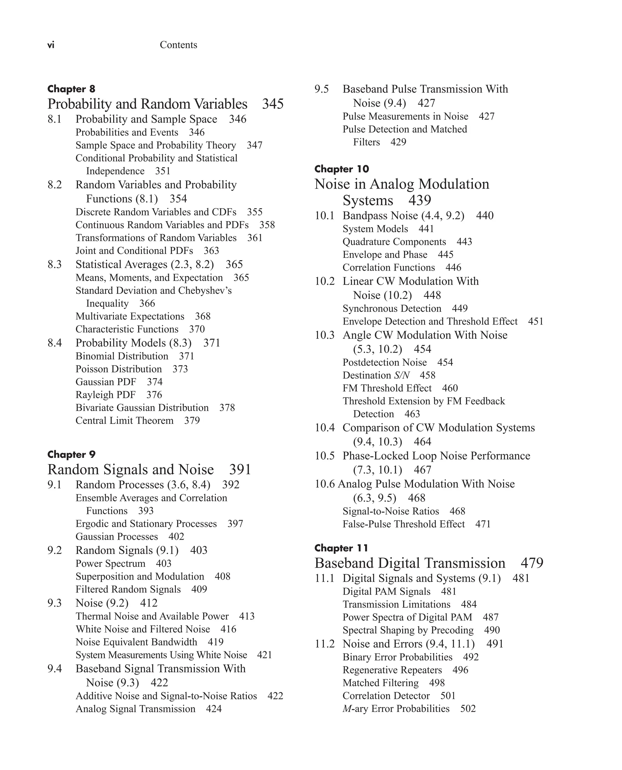 vi Contents
Chapter 8
Probability and Random Variables 345
8.1 Probability and Sample Space 346
Probabilities and Events 346
Sample Space and Probability Theory 347
Conditional Probability and Statistical
Independence 351
8.2 Random Variables and Probability
Functions (8.1) 354
Discrete Random Variables and CDFs 355
Continuous Random Variables and PDFs 358
Transformations of Random Variables 361
Joint and Conditional PDFs 363
8.3 Statistical Averages (2.3, 8.2) 365
Means, Moments, and Expectation 365
Standard Deviation and Chebyshev’s
Inequality 366
Multivariate Expectations 368
Characteristic Functions 370
8.4 Probability Models (8.3) 371
Binomial Distribution 371
Poisson Distribution 373
Gaussian PDF 374
Rayleigh PDF 376
Bivariate Gaussian Distribution 378
Central Limit Theorem 379
Chapter 9
Random Signals and Noise 391
9.1 Random Processes (3.6, 8.4) 392
Ensemble Averages and Correlation
Functions 393
Ergodic and Stationary Processes 397
Gaussian Processes 402
9.2 Random Signals (9.1) 403
Power Spectrum 403
Superposition and Modulation 408
Filtered Random Signals 409
9.3 Noise (9.2) 412
Thermal Noise and Available Power 413
White Noise and Filtered Noise 416
Noise Equivalent Bandwidth 419
System Measurements Using White Noise 421
9.4 Baseband Signal Transmission With
Noise (9.3) 422
Additive Noise and Signal-to-Noise Ratios 422
Analog Signal Transmission 424
9.5 Baseband Pulse Transmission With
Noise (9.4) 427
Pulse Measurements in Noise 427
Pulse Detection and Matched
Filters 429
Chapter 10
Noise in Analog Modulation
Systems 439
10.1 Bandpass Noise (4.4, 9.2) 440
System Models 441
Quadrature Components 443
Envelope and Phase 445
Correlation Functions 446
10.2 Linear CW Modulation With
Noise (10.2) 448
Synchronous Detection 449
Envelope Detection and Threshold Effect 451
10.3 Angle CW Modulation With Noise
(5.3, 10.2) 454
Postdetection Noise 454
Destination S/N 458
FM Threshold Effect 460
Threshold Extension by FM Feedback
Detection 463
10.4 Comparison of CW Modulation Systems
(9.4, 10.3) 464
10.5 Phase-Locked Loop Noise Performance
(7.3, 10.1) 467
10.6 Analog Pulse Modulation With Noise
(6.3, 9.5) 468
Signal-to-Noise Ratios 468
False-Pulse Threshold Effect 471
Chapter 11
Baseband Digital Transmission 479
11.1 Digital Signals and Systems (9.1) 481
Digital PAM Signals 481
Transmission Limitations 484
Power Spectra of Digital PAM 487
Spectral Shaping by Precoding 490
11.2 Noise and Errors (9.4, 11.1) 491
Binary Error Probabilities 492
Regenerative Repeaters 496
Matched Filtering 498
Correlation Detector 501
M-ary Error Probabilities 502
car80407_fm_i-xx.qxd 1/16/09 9:43 AM Page vi
Rev.Confirming Pages
 