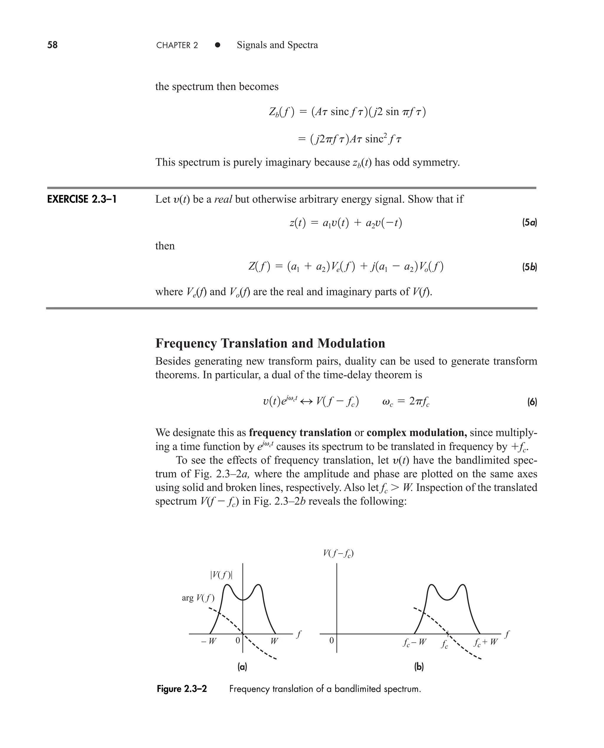 58 CHAPTER 2 • Signals and Spectra
the spectrum then becomes
This spectrum is purely imaginary because zb(t) has odd symmetry.
Let y(t) be a real but otherwise arbitrary energy signal. Show that if
(5a)
then
(5b)
where Ve(f) and Vo(f) are the real and imaginary parts of V(f).
Frequency Translation and Modulation
Besides generating new transform pairs, duality can be used to generate transform
theorems. In particular, a dual of the time-delay theorem is
(6)
We designate this as frequency translation or complex modulation, since multiply-
ing a time function by causes its spectrum to be translated in frequency by fc.
To see the effects of frequency translation, let y(t) have the bandlimited spec-
trum of Fig. 2.3–2a, where the amplitude and phase are plotted on the same axes
using solid and broken lines, respectively. Also let fc W. Inspection of the translated
spectrum V(f  fc) in Fig. 2.3–2b reveals the following:
ejvct
v1t2ejvct
4 V1 f  fc 2 vc  2pfc
Z1 f 2  1a1  a2 2Ve1 f 2  j1a1  a2 2Vo1 f 2
z1t2  a1v1t2  a2v1t2
 1 j2pf t2At sinc2
f t
Zb1 f 2  1At sinc f t21 j2 sin pf t2
EXERCISE 2.3–1
Figure 2.3–2 Frequency translation of a bandlimited spectrum.
(a) (b)
– W W fc – W fc + W
0 0
f
fc
|V( f )|
arg V( f )
V( f – fc)
f
car80407_ch02_027-090.qxd 12/8/08 11:03 PM Page 58
 