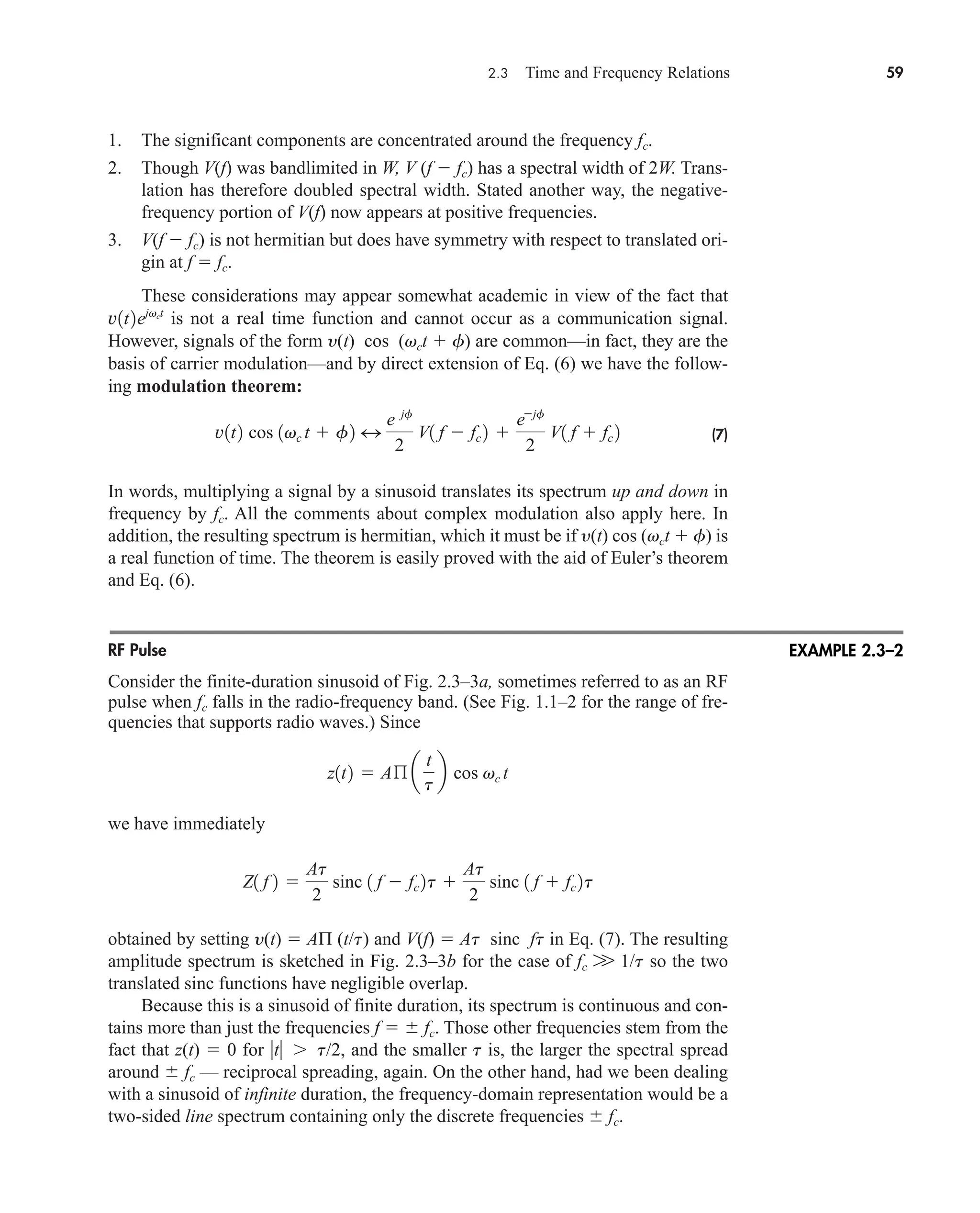 2.3 Time and Frequency Relations 59
1. The significant components are concentrated around the frequency fc.
2. Though V(f) was bandlimited in W, V (f  fc) has a spectral width of 2W. Trans-
lation has therefore doubled spectral width. Stated another way, the negative-
frequency portion of V(f) now appears at positive frequencies.
3. V(f  fc) is not hermitian but does have symmetry with respect to translated ori-
gin at f  fc.
These considerations may appear somewhat academic in view of the fact that
is not a real time function and cannot occur as a communication signal.
However, signals of the form y(t) cos (vct  f) are common—in fact, they are the
basis of carrier modulation—and by direct extension of Eq. (6) we have the follow-
ing modulation theorem:
(7)
In words, multiplying a signal by a sinusoid translates its spectrum up and down in
frequency by fc. All the comments about complex modulation also apply here. In
addition, the resulting spectrum is hermitian, which it must be if y(t) cos (vct  f) is
a real function of time. The theorem is easily proved with the aid of Euler’s theorem
and Eq. (6).
RF Pulse
Consider the finite-duration sinusoid of Fig. 2.3–3a, sometimes referred to as an RF
pulse when fc falls in the radio-frequency band. (See Fig. 1.1–2 for the range of fre-
quencies that supports radio waves.) Since
we have immediately
obtained by setting y(t)  AΠ (t/t) and V(f)  At sinc ft in Eq. (7). The resulting
amplitude spectrum is sketched in Fig. 2.3–3b for the case of fc W 1/t so the two
translated sinc functions have negligible overlap.
Because this is a sinusoid of finite duration, its spectrum is continuous and con-
tains more than just the frequencies f   fc. Those other frequencies stem from the
fact that z(t)  0 for t t/2, and the smaller t is, the larger the spectral spread
around  fc — reciprocal spreading, again. On the other hand, had we been dealing
with a sinusoid of infinite duration, the frequency-domain representation would be a
two-sided line spectrum containing only the discrete frequencies  fc.
Z1 f 2 
At
2
sinc 1 f  fc 2t 
At
2
sinc 1 f  fc 2t
z1t2  Aß a
t
t
b cos vc t
v1t2 cos 1vc t  f2 4
e jf
2
V1 f  fc 2 
ejf
2
V1 f  fc 2
v1t2ejvct
EXAMPLE 2.3–2
car80407_ch02_027-090.qxd 12/8/08 11:03 PM Page 59
 
