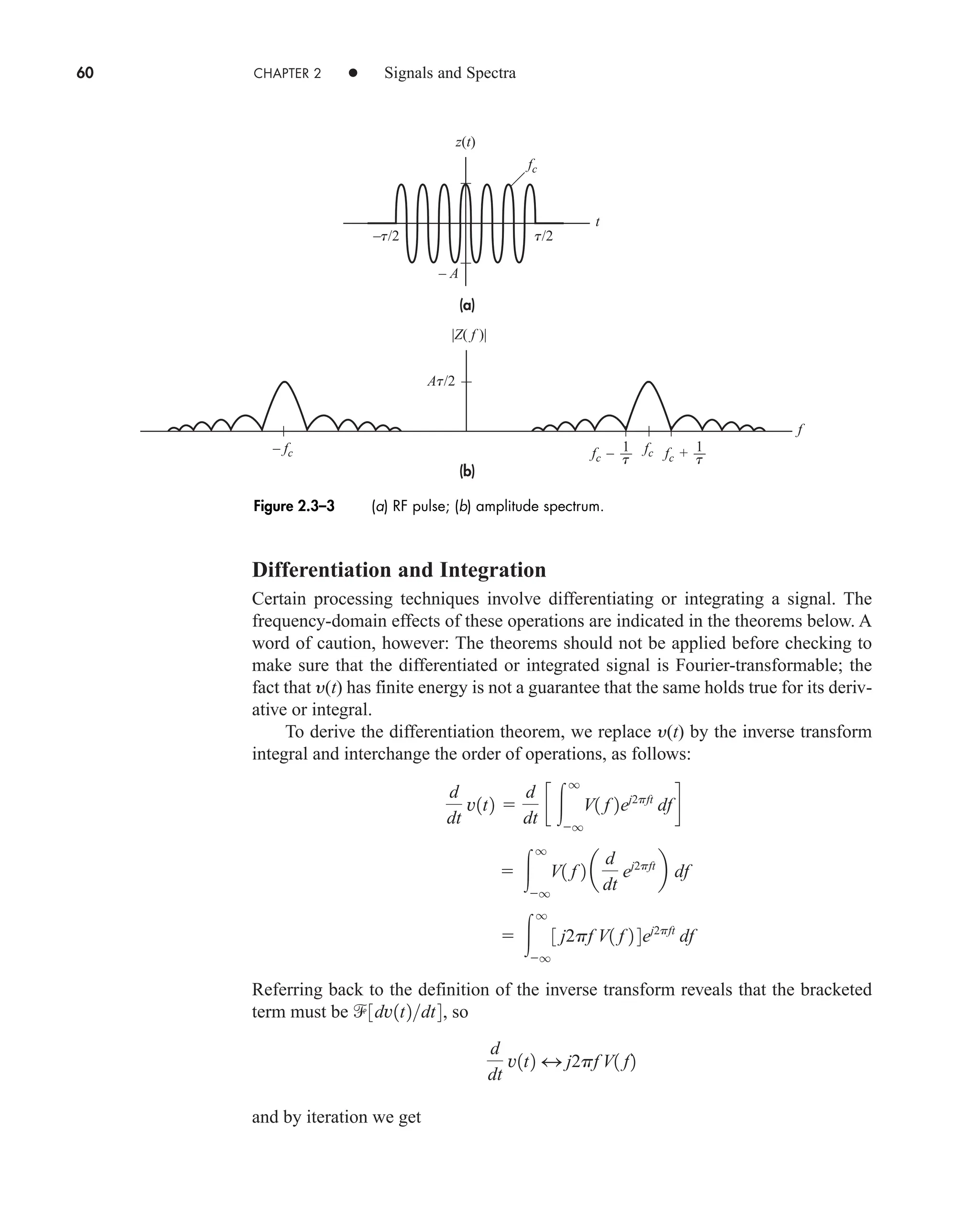 60 CHAPTER 2 • Signals and Spectra
Differentiation and Integration
Certain processing techniques involve differentiating or integrating a signal. The
frequency-domain effects of these operations are indicated in the theorems below. A
word of caution, however: The theorems should not be applied before checking to
make sure that the differentiated or integrated signal is Fourier-transformable; the
fact that y(t) has finite energy is not a guarantee that the same holds true for its deriv-
ative or integral.
To derive the differentiation theorem, we replace y(t) by the inverse transform
integral and interchange the order of operations, as follows:
Referring back to the definition of the inverse transform reveals that the bracketed
term must be so
and by iteration we get
d
dt
v1t2 4 j2pf V1 f2
3dv1t2dt4,
 
q
q
3 j2pf V1 f 2 4ej2pft
df
 
q
q
V1 f 2 a
d
dt
ej2pft
b df
d
dt
v1t2 
d
dt
c 
q
q
V1 f 2ej2pft
dfd
(a)
(b)
z(t)
fc
fc
– fc fc –
At/2
–t/2 t/2
t
f
t
1 fc + t
1
– A
|Z( f )|
Figure 2.3–3 (a) RF pulse; (b) amplitude spectrum.
car80407_ch02_027-090.qxd 12/8/08 11:03 PM Page 60
 