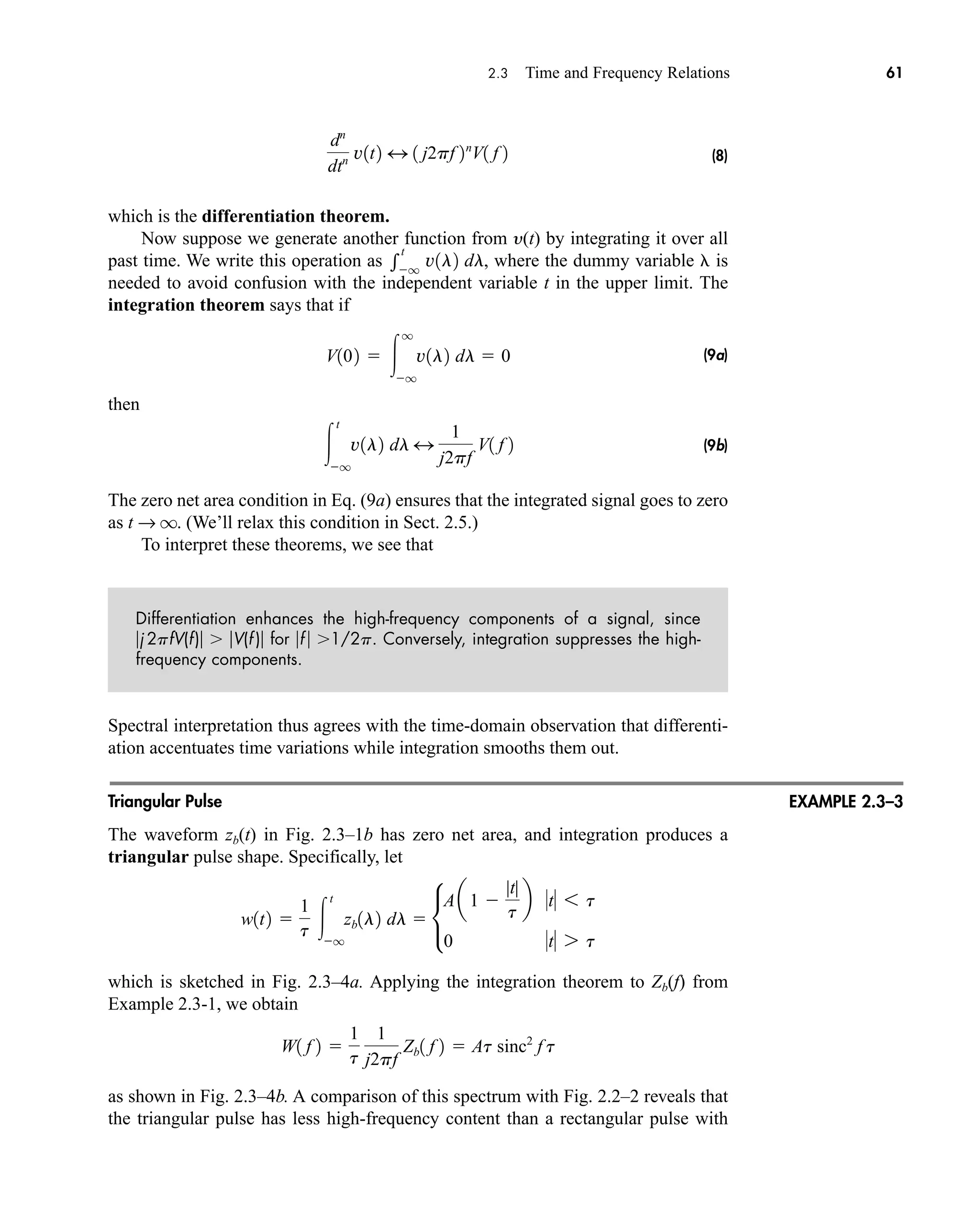 2.3 Time and Frequency Relations 61
(8)
which is the differentiation theorem.
Now suppose we generate another function from y(t) by integrating it over all
past time. We write this operation as where the dummy variable is
needed to avoid confusion with the independent variable t in the upper limit. The
integration theorem says that if
(9a)
then
(9b)
The zero net area condition in Eq. (9a) ensures that the integrated signal goes to zero
as t → q. (We’ll relax this condition in Sect. 2.5.)
To interpret these theorems, we see that
Differentiation enhances the high-frequency components of a signal, since
j 2pfV(f) V(f ) for f  1/2p. Conversely, integration suppresses the high-
frequency components.
Spectral interpretation thus agrees with the time-domain observation that differenti-
ation accentuates time variations while integration smooths them out.
Triangular Pulse
The waveform zb(t) in Fig. 2.3–1b has zero net area, and integration produces a
triangular pulse shape. Specifically, let
which is sketched in Fig. 2.3–4a. Applying the integration theorem to Zb(f) from
Example 2.3-1, we obtain
as shown in Fig. 2.3–4b. A comparison of this spectrum with Fig. 2.2–2 reveals that
the triangular pulse has less high-frequency content than a rectangular pulse with
W1 f 2 
1
t
1
j2pf
Zb1 f 2  At sinc2
f t
w1t2 
1
t 
t
q
zb1l2 dl  •
Aa1 
|t|
t
b t 6 t
0 t 7 t

t
q
v1l2 dl 4
1
j2pf
V1 f 2
V102  
q
q
v1l2 dl  0

t
q
v1l2 dl,
dn
dtn v1t2 4 1 j2pf 2n
V1 f 2
EXAMPLE 2.3–3
car80407_ch02_027-090.qxd 12/8/08 11:03 PM Page 61
 
