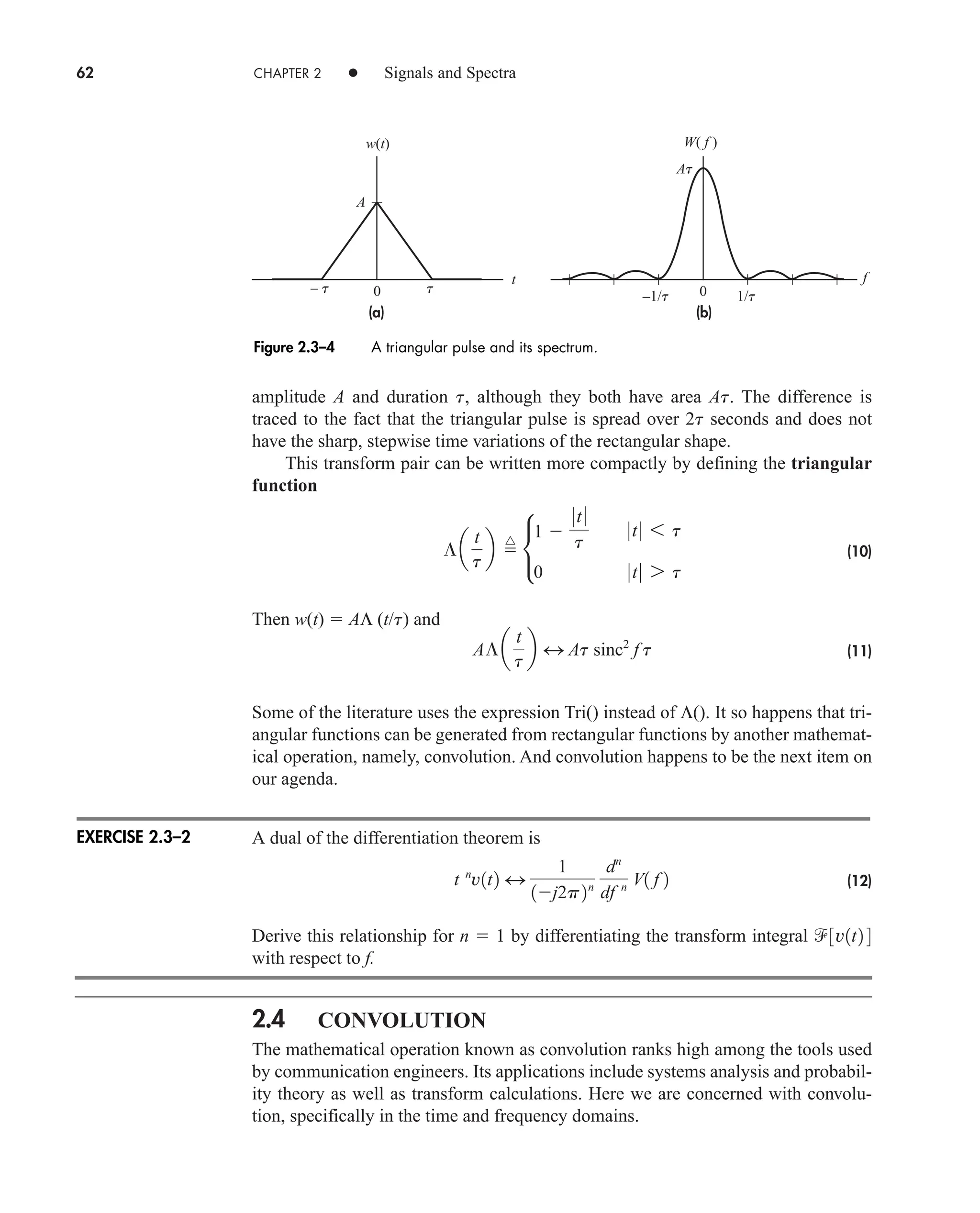 62 CHAPTER 2 • Signals and Spectra
amplitude A and duration t, although they both have area At. The difference is
traced to the fact that the triangular pulse is spread over 2t seconds and does not
have the sharp, stepwise time variations of the rectangular shape.
This transform pair can be written more compactly by defining the triangular
function
(10)
Then w(t)  AΛ (t/t) and
(11)
Some of the literature uses the expression Tri() instead of Λ(). It so happens that tri-
angular functions can be generated from rectangular functions by another mathemat-
ical operation, namely, convolution. And convolution happens to be the next item on
our agenda.
A dual of the differentiation theorem is
(12)
Derive this relationship for n  1 by differentiating the transform integral
with respect to f.
2.4 CONVOLUTION
The mathematical operation known as convolution ranks high among the tools used
by communication engineers. Its applications include systems analysis and probabil-
ity theory as well as transform calculations. Here we are concerned with convolu-
tion, specifically in the time and frequency domains.
3v1t2 4
t n
v1t2 4
1
1j2p2n
dn
df n V1 f 2
A¶a
t
t
b 4 At sinc2
f t
¶a
t
t
b 
^
•
1 
0t 0
t
0t0 6 t
0 0t0 7 t
(a) (b)
w(t)
A
0 0
At
– t t
–1/t 1/t
f
t
W( f )
Figure 2.3–4 A triangular pulse and its spectrum.
EXERCISE 2.3–2
car80407_ch02_027-090.qxd 12/8/08 11:03 PM Page 62
 