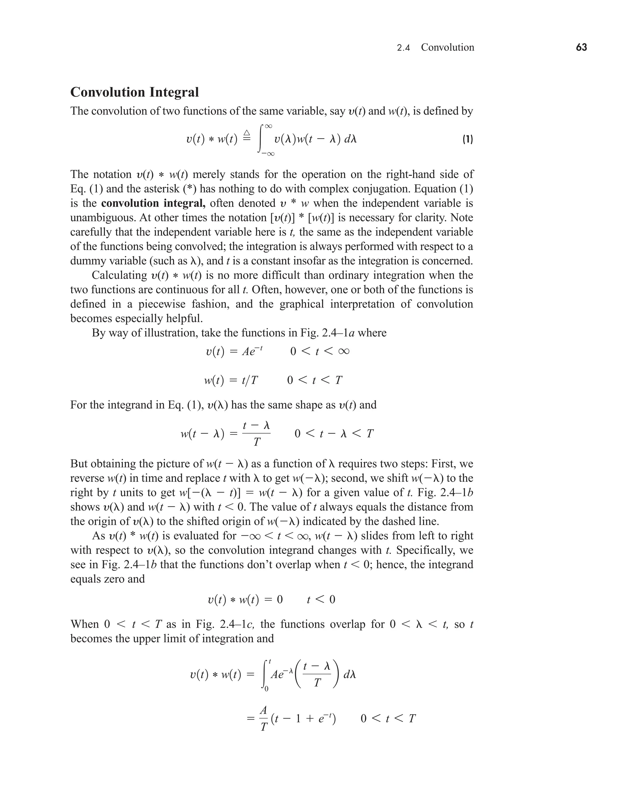 2.4 Convolution 63
Convolution Integral
The convolution of two functions of the same variable, say y(t) and w(t), is defined by
(1)
The notation y(t) * w(t) merely stands for the operation on the right-hand side of
Eq. (1) and the asterisk (*) has nothing to do with complex conjugation. Equation (1)
is the convolution integral, often denoted y * w when the independent variable is
unambiguous. At other times the notation [y(t)] * [w(t)] is necessary for clarity. Note
carefully that the independent variable here is t, the same as the independent variable
of the functions being convolved; the integration is always performed with respect to a
dummy variable (such as ), and t is a constant insofar as the integration is concerned.
Calculating y(t) * w(t) is no more difficult than ordinary integration when the
two functions are continuous for all t. Often, however, one or both of the functions is
defined in a piecewise fashion, and the graphical interpretation of convolution
becomes especially helpful.
By way of illustration, take the functions in Fig. 2.4–1a where
For the integrand in Eq. (1), y( ) has the same shape as y(t) and
But obtaining the picture of w(t  ) as a function of requires two steps: First, we
reverse w(t) in time and replace t with to get w( ); second, we shift w( ) to the
right by t units to get w[(  t)]  w(t  ) for a given value of t. Fig. 2.4–1b
shows y( ) and w(t  ) with t  0. The value of t always equals the distance from
the origin of y( ) to the shifted origin of w( ) indicated by the dashed line.
As y(t) * w(t) is evaluated for q  t  q, w(t  ) slides from left to right
with respect to y( ), so the convolution integrand changes with t. Specifically, we
see in Fig. 2.4–1b that the functions don’t overlap when t  0; hence, the integrand
equals zero and
When 0  t  T as in Fig. 2.4–1c, the functions overlap for 0   t, so t
becomes the upper limit of integration and

A
T
1t  1  et
2 0 6 t 6 T
v1t2 * w1t2  
t
0
Ael
a
t  l
T
b dl
v1t2 * w1t2  0 t 6 0
w1t  l2 
t  l
T
0 6 t  l 6 T
w1t2  tT 0 6 t 6 T
v1t2  Aet
0 6 t 6 q
v1t2 * w1t2 
^

q
q
v1l2w1t  l2 dl
car80407_ch02_027-090.qxd 12/8/08 11:03 PM Page 63
 