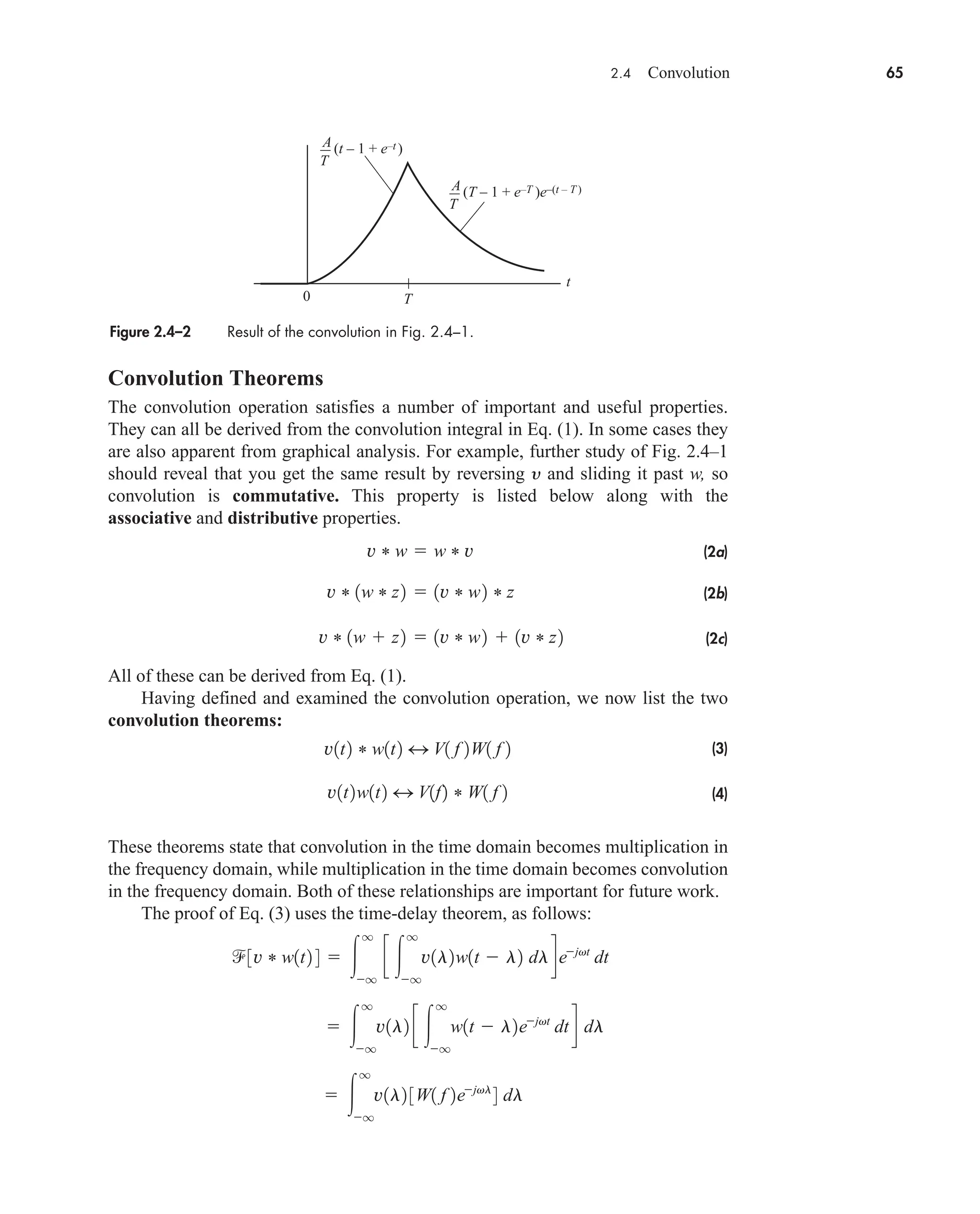 2.4 Convolution 65
Convolution Theorems
The convolution operation satisfies a number of important and useful properties.
They can all be derived from the convolution integral in Eq. (1). In some cases they
are also apparent from graphical analysis. For example, further study of Fig. 2.4–1
should reveal that you get the same result by reversing y and sliding it past w, so
convolution is commutative. This property is listed below along with the
associative and distributive properties.
(2a)
(2b)
(2c)
All of these can be derived from Eq. (1).
Having defined and examined the convolution operation, we now list the two
convolution theorems:
(3)
(4)
These theorems state that convolution in the time domain becomes multiplication in
the frequency domain, while multiplication in the time domain becomes convolution
in the frequency domain. Both of these relationships are important for future work.
The proof of Eq. (3) uses the time-delay theorem, as follows:
 
q
q
v1l2 3W1 f 2ejvl
4 dl
 
q
q
v1l2 c 
q
q
w1t  l2ejvt
dt d dl
3v * w1t2 4  
q
q
c 
q
q
v1l2w1t  l2 dldejvt
dt
v1t2w1t2 4 V1f2 * W1 f 2
v1t2 * w1t2 4 V1 f 2W1 f 2
v * 1w  z2  1v * w2  1v * z2
v * 1w * z2  1v * w2 * z
v * w  w * v
Figure 2.4–2 Result of the convolution in Fig. 2.4–1.
t
0 T
(T – 1 + e–T )e–(t – T )
(t – 1 + e–t )
A
T
A
T
car80407_ch02_027-090.qxd 12/8/08 11:03 PM Page 65
 