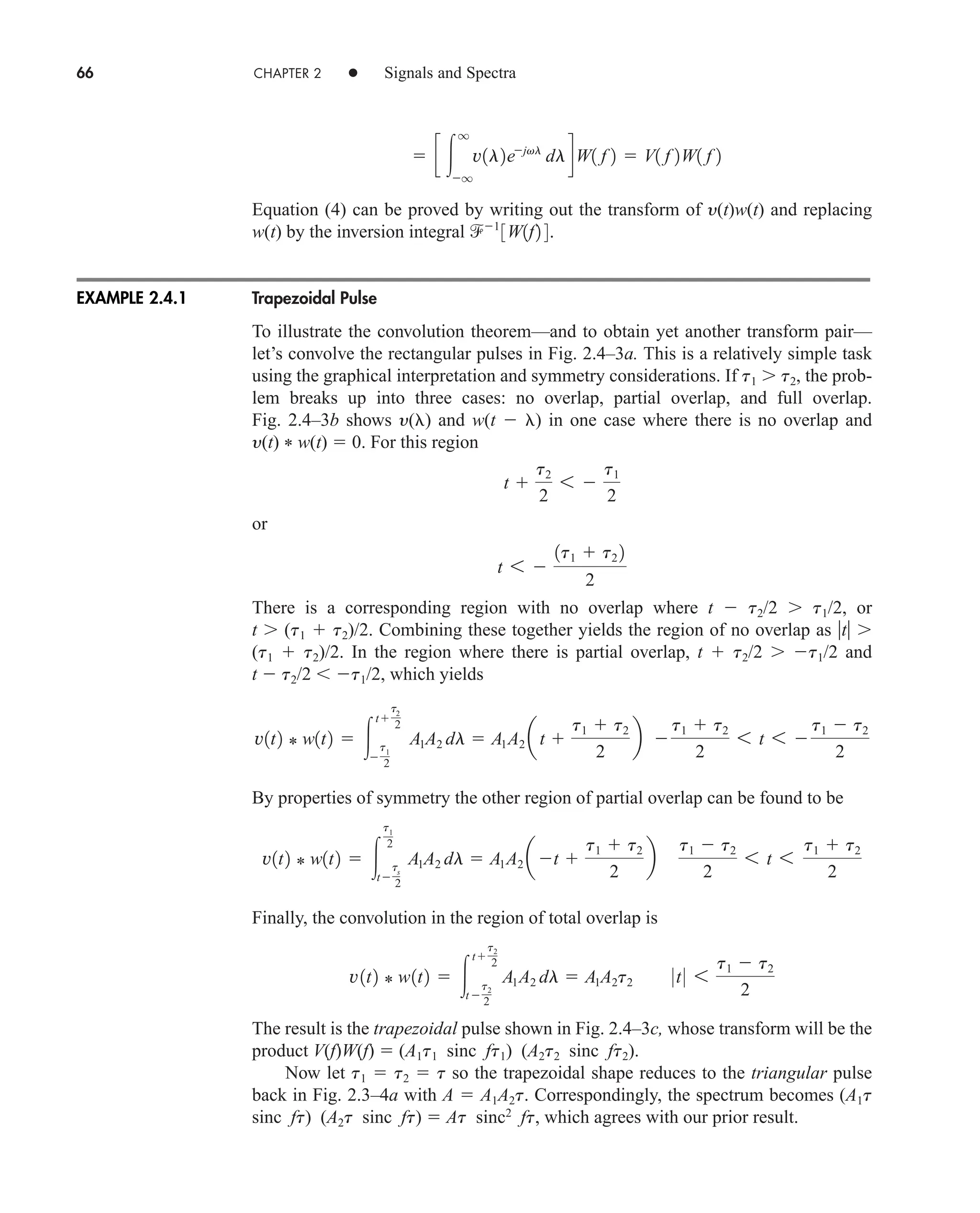 66 CHAPTER 2 • Signals and Spectra
Equation (4) can be proved by writing out the transform of y(t)w(t) and replacing
w(t) by the inversion integral
Trapezoidal Pulse
To illustrate the convolution theorem—and to obtain yet another transform pair—
let’s convolve the rectangular pulses in Fig. 2.4–3a. This is a relatively simple task
using the graphical interpretation and symmetry considerations. If t1 t2, the prob-
lem breaks up into three cases: no overlap, partial overlap, and full overlap.
Fig. 2.4–3b shows y( ) and w(t  ) in one case where there is no overlap and
y(t) * w(t)  0. For this region
or
There is a corresponding region with no overlap where t  t2/2 t1/2, or
t (t1  t2)/2. Combining these together yields the region of no overlap as t
(t1  t2)/2. In the region where there is partial overlap, t  t2/2 t1/2 and
t  t2/2  t1/2, which yields
By properties of symmetry the other region of partial overlap can be found to be
Finally, the convolution in the region of total overlap is
The result is the trapezoidal pulse shown in Fig. 2.4–3c, whose transform will be the
product V(f)W(f)  (A1t1 sinc ft1) (A2t2 sinc ft2).
Now let t1  t2  t so the trapezoidal shape reduces to the triangular pulse
back in Fig. 2.3–4a with A  A1A2t. Correspondingly, the spectrum becomes (A1t
sinc ft) (A2t sinc ft)  At sinc2
ft, which agrees with our prior result.
v1t2 * w1t2  
t
t2
2
t 
t2
2
A1A2 dl  A1A2t2 0t0 6
t1  t2
2
v1t2 * w1t2  
t1
2
t
ts
2
A1A2 dl  A1A2 at 
t1  t2
2
b
t1  t2
2
6 t 6
t1  t2
2
v1t2 * w1t2  
t
t2
2

t1
2
A1A2 dl  A1A2 at 
t1  t2
2
b 
t1  t2
2
6 t 6 
t1  t2
2
t 6 
1t1  t2 2
2
t 
t2
2
6 
t1
2
1
3W1f2 4.
 c 
q
q
v1l2ejvl
dldW1 f 2  V1 f 2W1 f 2
EXAMPLE 2.4.1
car80407_ch02_027-090.qxd 12/18/08 3:33 PM Page 66
Rev. Confirming Pages
 