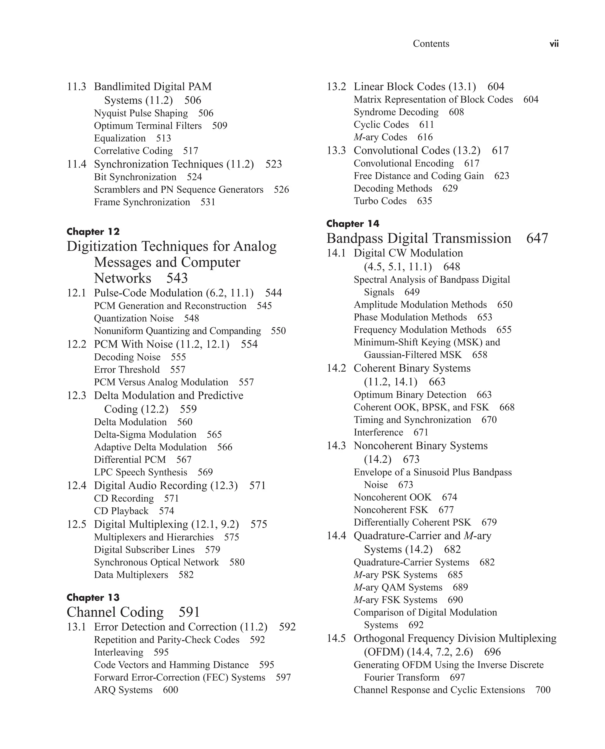 Contents vii
11.3 Bandlimited Digital PAM
Systems (11.2) 506
Nyquist Pulse Shaping 506
Optimum Terminal Filters 509
Equalization 513
Correlative Coding 517
11.4 Synchronization Techniques (11.2) 523
Bit Synchronization 524
Scramblers and PN Sequence Generators 526
Frame Synchronization 531
Chapter 12
Digitization Techniques for Analog
Messages and Computer
Networks 543
12.1 Pulse-Code Modulation (6.2, 11.1) 544
PCM Generation and Reconstruction 545
Quantization Noise 548
Nonuniform Quantizing and Companding 550
12.2 PCM With Noise (11.2, 12.1) 554
Decoding Noise 555
Error Threshold 557
PCM Versus Analog Modulation 557
12.3 Delta Modulation and Predictive
Coding (12.2) 559
Delta Modulation 560
Delta-Sigma Modulation 565
Adaptive Delta Modulation 566
Differential PCM 567
LPC Speech Synthesis 569
12.4 Digital Audio Recording (12.3) 571
CD Recording 571
CD Playback 574
12.5 Digital Multiplexing (12.1, 9.2) 575
Multiplexers and Hierarchies 575
Digital Subscriber Lines 579
Synchronous Optical Network 580
Data Multiplexers 582
Chapter 13
Channel Coding 591
13.1 Error Detection and Correction (11.2) 592
Repetition and Parity-Check Codes 592
Interleaving 595
Code Vectors and Hamming Distance 595
Forward Error-Correction (FEC) Systems 597
ARQ Systems 600
13.2 Linear Block Codes (13.1) 604
Matrix Representation of Block Codes 604
Syndrome Decoding 608
Cyclic Codes 611
M-ary Codes 616
13.3 Convolutional Codes (13.2) 617
Convolutional Encoding 617
Free Distance and Coding Gain 623
Decoding Methods 629
Turbo Codes 635
Chapter 14
Bandpass Digital Transmission 647
14.1 Digital CW Modulation
(4.5, 5.1, 11.1) 648
Spectral Analysis of Bandpass Digital
Signals 649
Amplitude Modulation Methods 650
Phase Modulation Methods 653
Frequency Modulation Methods 655
Minimum-Shift Keying (MSK) and
Gaussian-Filtered MSK 658
14.2 Coherent Binary Systems
(11.2, 14.1) 663
Optimum Binary Detection 663
Coherent OOK, BPSK, and FSK 668
Timing and Synchronization 670
Interference 671
14.3 Noncoherent Binary Systems
(14.2) 673
Envelope of a Sinusoid Plus Bandpass
Noise 673
Noncoherent OOK 674
Noncoherent FSK 677
Differentially Coherent PSK 679
14.4 Quadrature-Carrier and M-ary
Systems (14.2) 682
Quadrature-Carrier Systems 682
M-ary PSK Systems 685
M-ary QAM Systems 689
M-ary FSK Systems 690
Comparison of Digital Modulation
Systems 692
14.5 Orthogonal Frequency Division Multiplexing
(OFDM) (14.4, 7.2, 2.6) 696
Generating OFDM Using the Inverse Discrete
Fourier Transform 697
Channel Response and Cyclic Extensions 700
car80407_fm_i-xx.qxd 1/15/09 4:14 PM Page vii
Rev.Confirming Pages
 