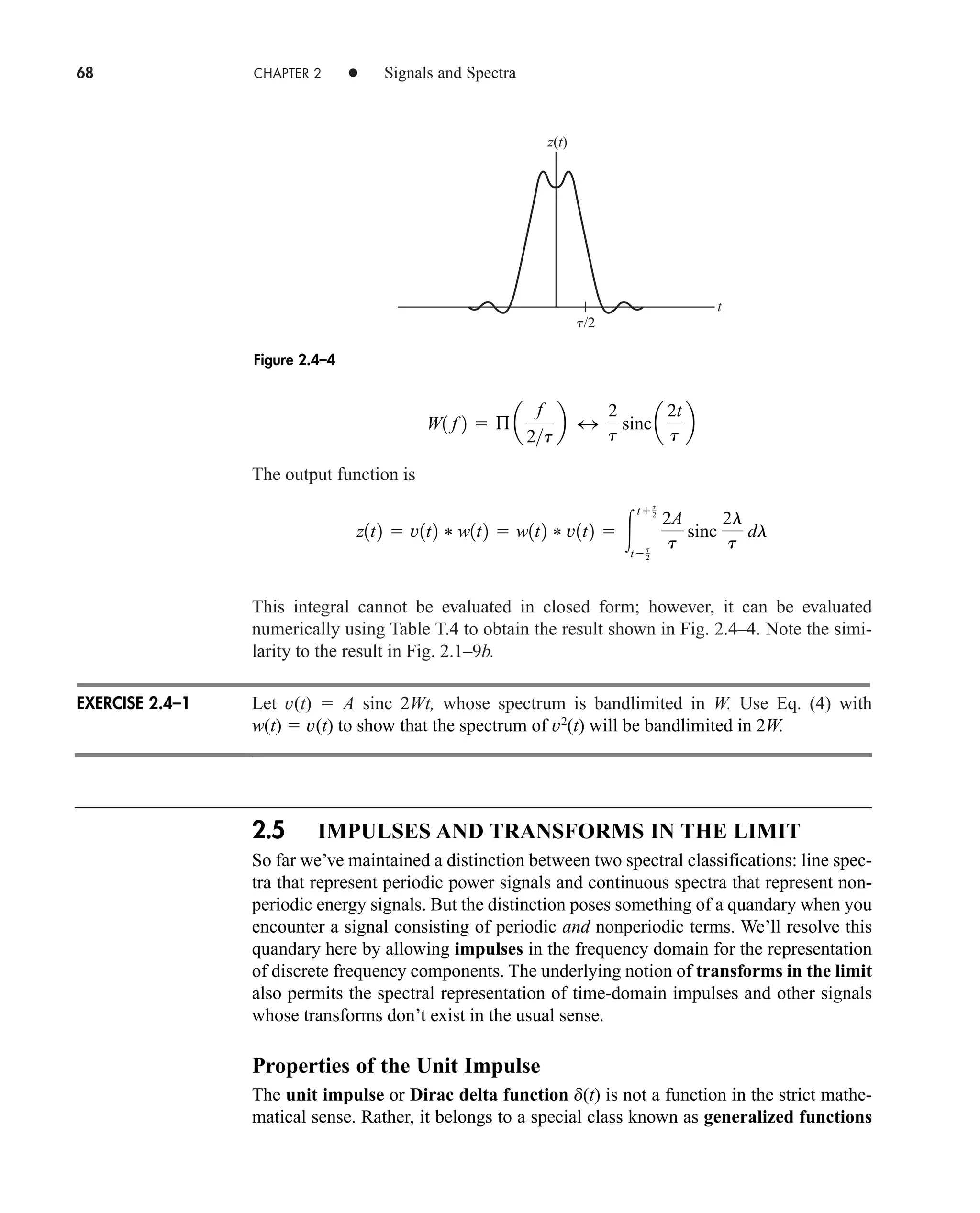 68 CHAPTER 2 • Signals and Spectra
The output function is
This integral cannot be evaluated in closed form; however, it can be evaluated
numerically using Table T.4 to obtain the result shown in Fig. 2.4–4. Note the simi-
larity to the result in Fig. 2.1–9b.
Let v(t)  A sinc 2Wt, whose spectrum is bandlimited in W. Use Eq. (4) with
w(t)  v(t) to show that the spectrum of v2
(t) will be bandlimited in 2W.
2.5 IMPULSES AND TRANSFORMS IN THE LIMIT
So far we’ve maintained a distinction between two spectral classifications: line spec-
tra that represent periodic power signals and continuous spectra that represent non-
periodic energy signals. But the distinction poses something of a quandary when you
encounter a signal consisting of periodic and nonperiodic terms. We’ll resolve this
quandary here by allowing impulses in the frequency domain for the representation
of discrete frequency components. The underlying notion of transforms in the limit
also permits the spectral representation of time-domain impulses and other signals
whose transforms don’t exist in the usual sense.
Properties of the Unit Impulse
The unit impulse or Dirac delta function d(t) is not a function in the strict mathe-
matical sense. Rather, it belongs to a special class known as generalized functions
z1t2  v1t2 * w1t2  w1t2 * v1t2  
tt
2
tt
2
2A
t
sinc
2l
t
dl
W1 f 2  ß a
f
2t
b 4
2
t
sinca
2t
t
b
z(t)
t
t/2
Figure 2.4–4
EXERCISE 2.4–1
car80407_ch02_027-090.qxd 12/8/08 11:03 PM Page 68
 
