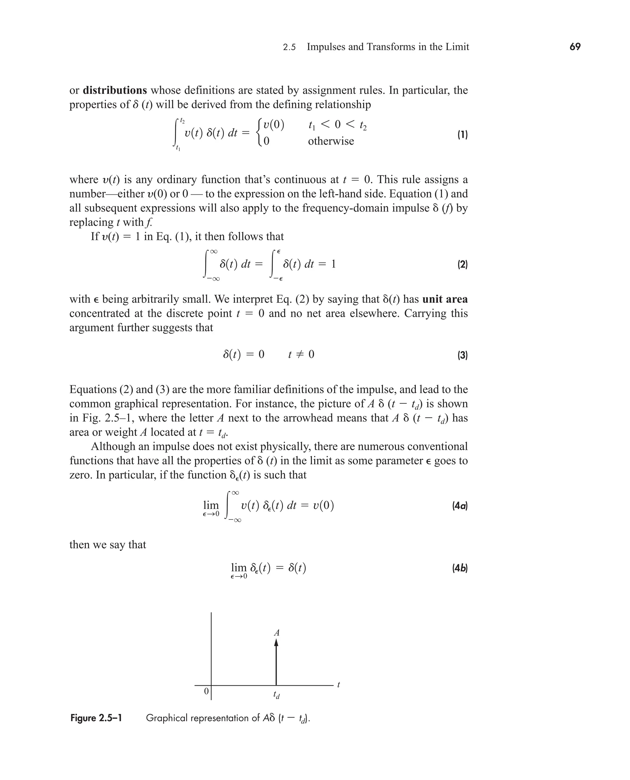 2.5 Impulses and Transforms in the Limit 69
or distributions whose definitions are stated by assignment rules. In particular, the
properties of d (t) will be derived from the defining relationship
(1)
where y(t) is any ordinary function that’s continuous at t  0. This rule assigns a
number—either y(0) or 0 — to the expression on the left-hand side. Equation (1) and
all subsequent expressions will also apply to the frequency-domain impulse  (f) by
replacing t with f.
If y(t)  1 in Eq. (1), it then follows that
(2)
with  being arbitrarily small. We interpret Eq. (2) by saying that (t) has unit area
concentrated at the discrete point t  0 and no net area elsewhere. Carrying this
argument further suggests that
(3)
Equations (2) and (3) are the more familiar definitions of the impulse, and lead to the
common graphical representation. For instance, the picture of A  (t  td) is shown
in Fig. 2.5–1, where the letter A next to the arrowhead means that A  (t  td) has
area or weight A located at t  td.
Although an impulse does not exist physically, there are numerous conventional
functions that have all the properties of  (t) in the limit as some parameter  goes to
zero. In particular, if the function (t) is such that
(4a)
then we say that
(4b)
lim
PS0
dP1t2  d1t2
lim
PS0 
q
q
v1t2 dP1t2 dt  v102
d1t2  0 t  0

q
q
d1t2 dt  
P
P
d1t2 dt  1

t2
t1
v1t2 d1t2 dt  e
v102 t1 6 0 6 t2
0 otherwise
Figure 2.5–1 Graphical representation of A (t  td).
0 td
A
t
car80407_ch02_027-090.qxd 12/8/08 11:04 PM Page 69
 
