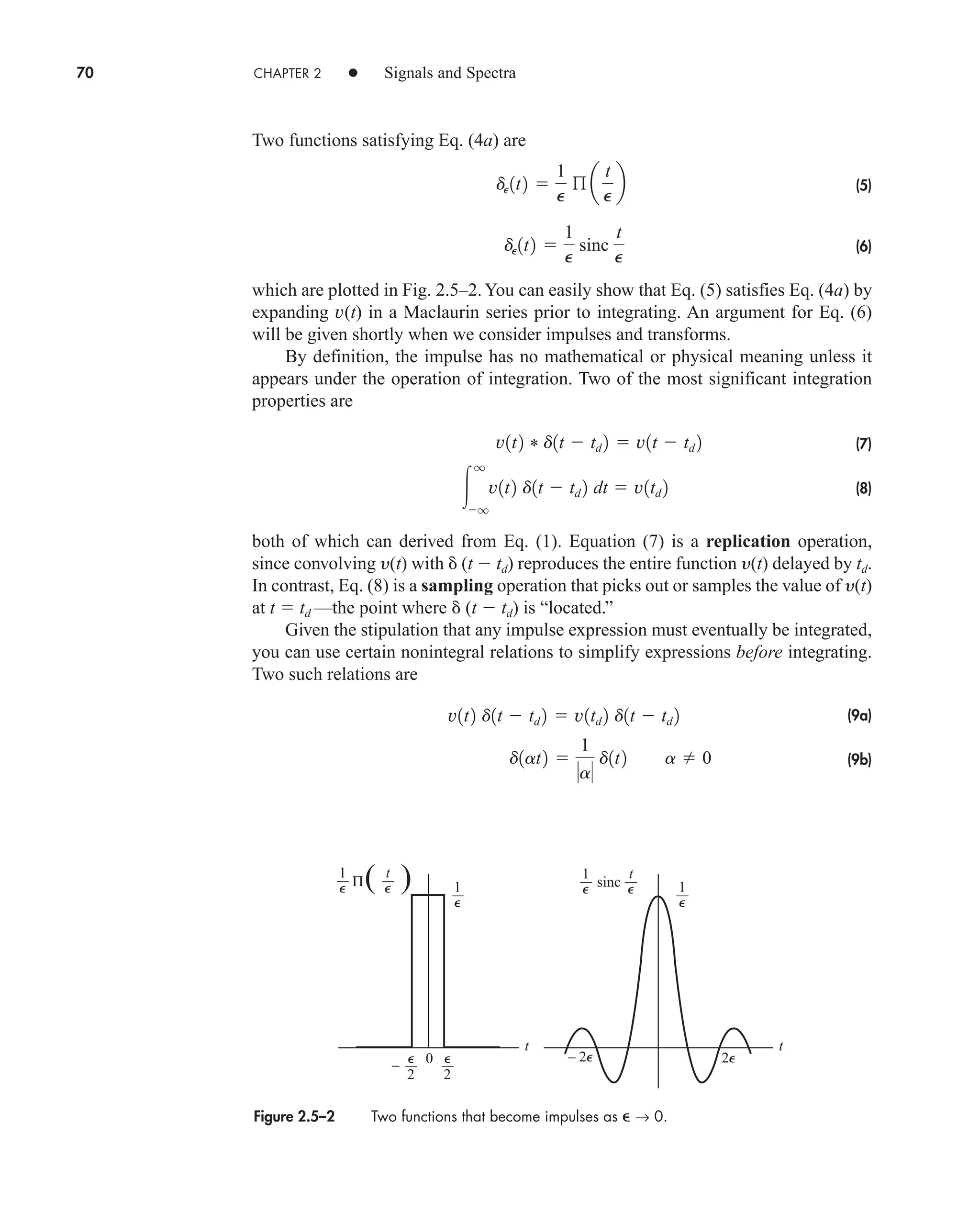 70 CHAPTER 2 • Signals and Spectra
Two functions satisfying Eq. (4a) are
(5)
(6)
which are plotted in Fig. 2.5–2.You can easily show that Eq. (5) satisfies Eq. (4a) by
expanding v(t) in a Maclaurin series prior to integrating. An argument for Eq. (6)
will be given shortly when we consider impulses and transforms.
By definition, the impulse has no mathematical or physical meaning unless it
appears under the operation of integration. Two of the most significant integration
properties are
(7)
(8)
both of which can derived from Eq. (1). Equation (7) is a replication operation,
since convolving y(t) with  (t  td) reproduces the entire function y(t) delayed by td.
In contrast, Eq. (8) is a sampling operation that picks out or samples the value of y(t)
at t  td —the point where  (t  td) is “located.”
Given the stipulation that any impulse expression must eventually be integrated,
you can use certain nonintegral relations to simplify expressions before integrating.
Two such relations are
(9a)
(9b)
d1at2 
1
a
d1t2 a  0
v1t2 d1t  td 2  v1td 2 d1t  td 2

q
q
v1t2 d1t  td 2 dt  v1td 2
v1t2 * d1t  td 2  v1t  td 2
dP1t2 
1
P
sinc
t
P
dP1t2 
1
P
ß a
t
P
b
Figure 2.5–2 Two functions that become impulses as  → 0.
0
t t
( )
–
1 t
1 1
sinc
2
2
2⑀
– 2⑀
Π
1 t
⑀ ⑀
⑀
⑀
⑀
⑀
⑀
⑀
car80407_ch02_027-090.qxd 12/8/08 11:04 PM Page 70
 