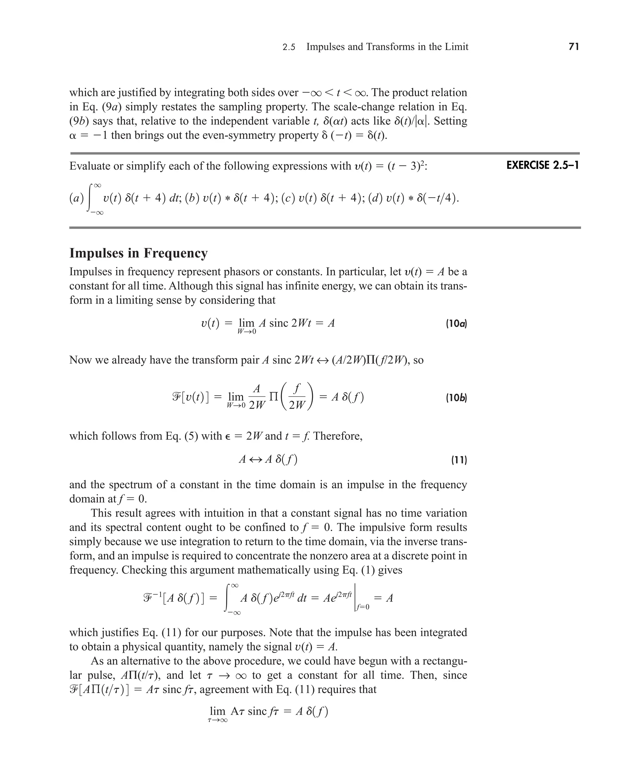 2.5 Impulses and Transforms in the Limit 71
which are justified by integrating both sides over q  t  q. The product relation
in Eq. (9a) simply restates the sampling property. The scale-change relation in Eq.
(9b) says that, relative to the independent variable t, d(at) acts like d(t)/. Setting
  1 then brings out the even-symmetry property  (t)  (t).
Evaluate or simplify each of the following expressions with y(t)  (t  3)2
:
Impulses in Frequency
Impulses in frequency represent phasors or constants. In particular, let y(t)  A be a
constant for all time. Although this signal has infinite energy, we can obtain its trans-
form in a limiting sense by considering that
(10a)
Now we already have the transform pair A sinc 2Wt ↔ (A/2W)( f/2W), so
(10b)
which follows from Eq. (5) with   2W and t  f. Therefore,
(11)
and the spectrum of a constant in the time domain is an impulse in the frequency
domain at f  0.
This result agrees with intuition in that a constant signal has no time variation
and its spectral content ought to be confined to f  0. The impulsive form results
simply because we use integration to return to the time domain, via the inverse trans-
form, and an impulse is required to concentrate the nonzero area at a discrete point in
frequency. Checking this argument mathematically using Eq. (1) gives
which justifies Eq. (11) for our purposes. Note that the impulse has been integrated
to obtain a physical quantity, namely the signal v(t)  A.
As an alternative to the above procedure, we could have begun with a rectangu-
lar pulse, AΠ(t/t), and let t → q to get a constant for all time. Then, since
agreement with Eq. (11) requires that
lim
tSq
At sinc ft  A d1 f 2
3Aß1tt2 4  At sinc ft,
1
3A d1 f 2 4  
q
q
A d1 f 2ej2pft
dt  Aej2pft
`
f0
 A
A 4 A d1 f 2
3v1t2 4  lim
WS0
A
2W
ß a
f
2W
b  A d1 f 2
v1t2  lim
WS0
A sinc 2Wt  A
1a2 
q
q
v1t2 d1t  42 dt; 1b2 v1t2 * d1t  42; 1c2 v1t2 d1t  42; 1d2 v1t2 * d1t42.
EXERCISE 2.5–1
car80407_ch02_027-090.qxd 12/8/08 11:04 PM Page 71
 