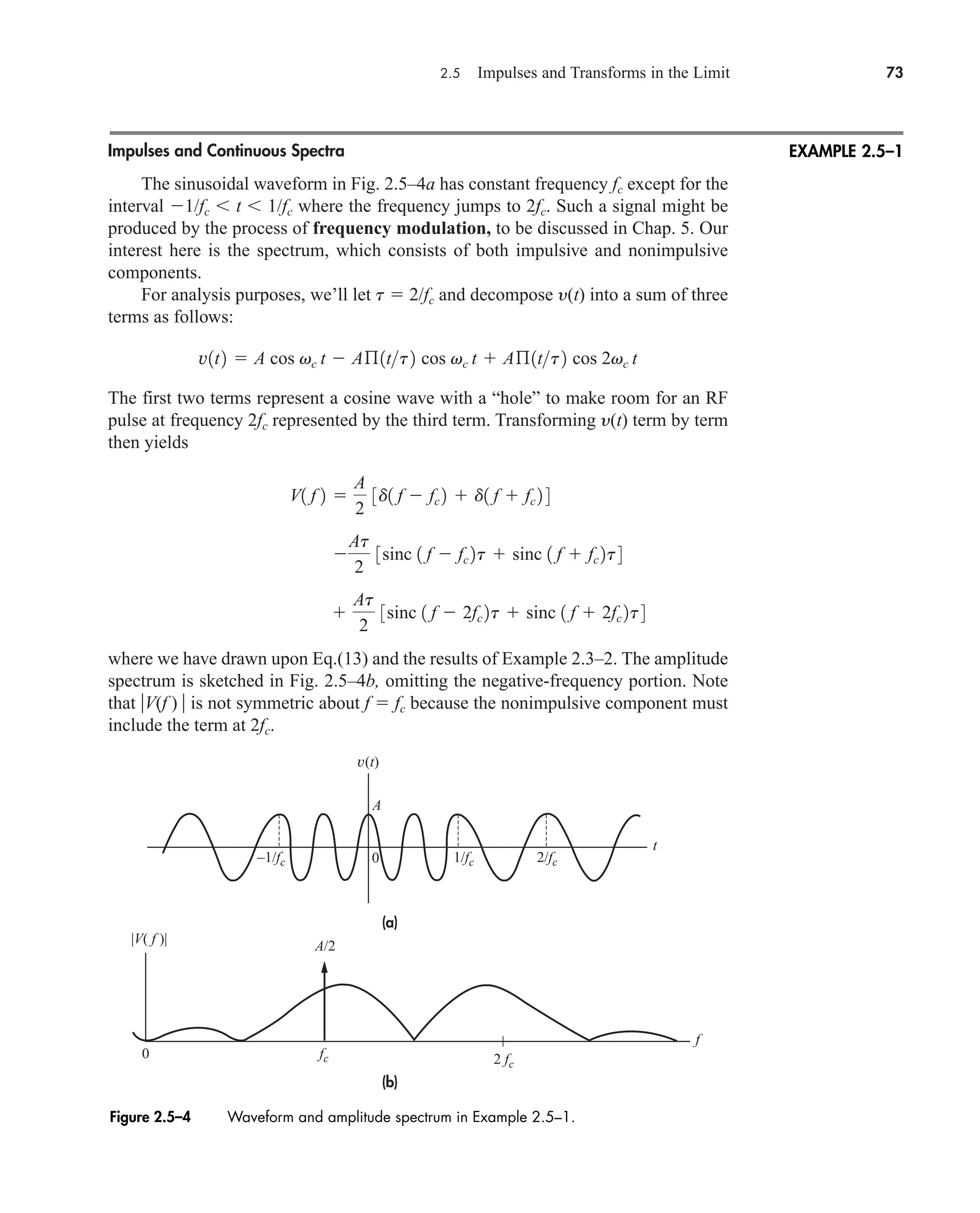 2.5 Impulses and Transforms in the Limit 73
Impulses and Continuous Spectra
The sinusoidal waveform in Fig. 2.5–4a has constant frequency fc except for the
interval 1/fc  t  1/fc where the frequency jumps to 2fc. Such a signal might be
produced by the process of frequency modulation, to be discussed in Chap. 5. Our
interest here is the spectrum, which consists of both impulsive and nonimpulsive
components.
For analysis purposes, we’ll let t  2/fc and decompose y(t) into a sum of three
terms as follows:
The first two terms represent a cosine wave with a “hole” to make room for an RF
pulse at frequency 2fc represented by the third term. Transforming y(t) term by term
then yields
where we have drawn upon Eq.(13) and the results of Example 2.3–2. The amplitude
spectrum is sketched in Fig. 2.5–4b, omitting the negative-frequency portion. Note
that V(f )  is not symmetric about f  fc because the nonimpulsive component must
include the term at 2fc.

At
2
3sinc 1 f  2fc 2t  sinc 1 f  2fc 2t4

At
2
3sinc 1 f  fc 2t  sinc 1 f  fc 2t4
V1 f 2 
A
2
3d1 f  fc 2  d1 f  fc 2 4
v1t2  A cos vc t  Aß1tt2 cos vc t  Aß1tt2 cos 2vc t
EXAMPLE 2.5–1
Figure 2.5–4 Waveform and amplitude spectrum in Example 2.5–1.
(a)
(b)
A/2
A
v(t)
0
0
t
f
|V( f )|
1/fc
–1/fc 2/fc
2 fc
fc
car80407_ch02_027-090.qxd 12/8/08 11:04 PM Page 73
 