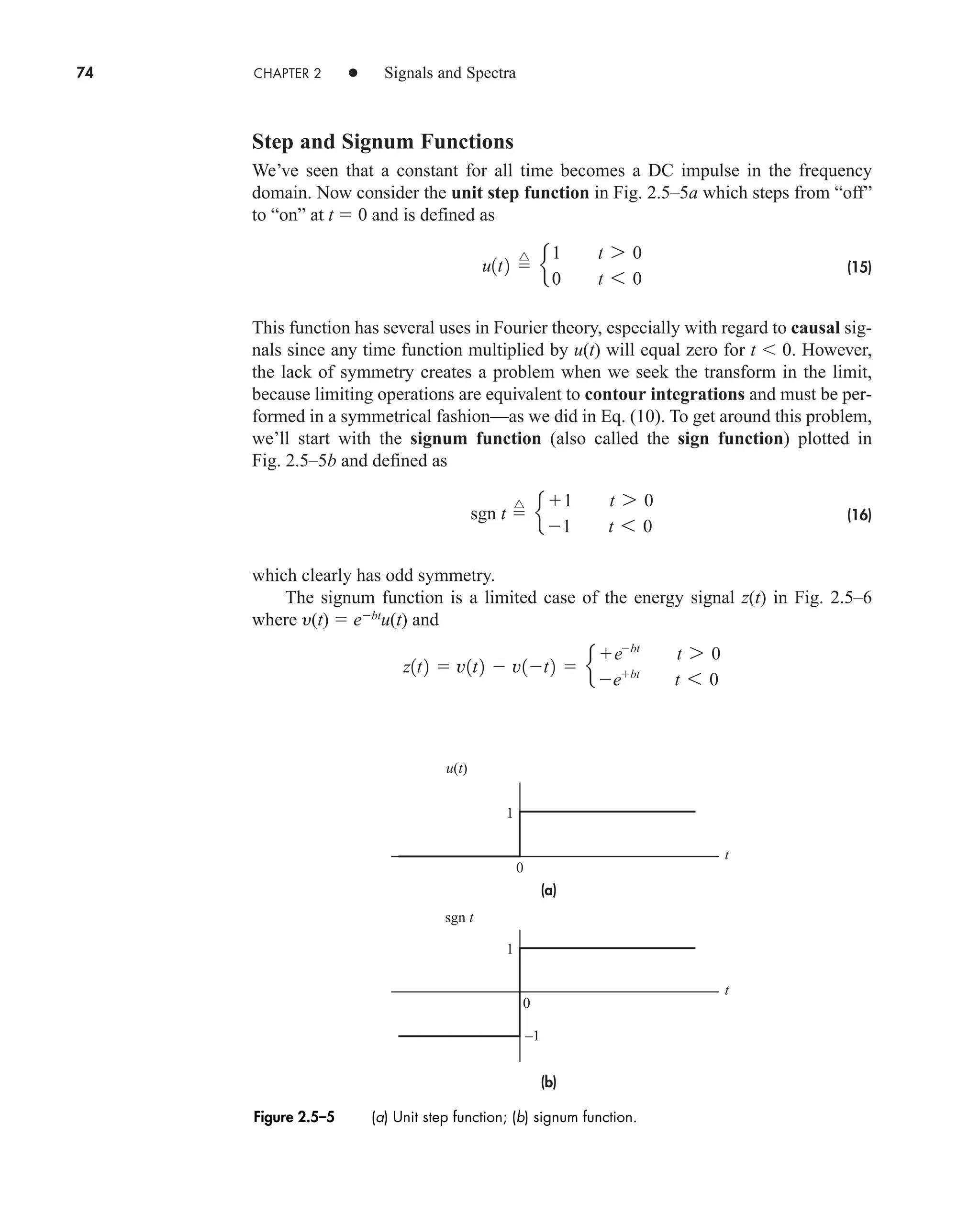 74 CHAPTER 2 • Signals and Spectra
Step and Signum Functions
We’ve seen that a constant for all time becomes a DC impulse in the frequency
domain. Now consider the unit step function in Fig. 2.5–5a which steps from “off”
to “on” at t  0 and is defined as
(15)
This function has several uses in Fourier theory, especially with regard to causal sig-
nals since any time function multiplied by u(t) will equal zero for t  0. However,
the lack of symmetry creates a problem when we seek the transform in the limit,
because limiting operations are equivalent to contour integrations and must be per-
formed in a symmetrical fashion—as we did in Eq. (10). To get around this problem,
we’ll start with the signum function (also called the sign function) plotted in
Fig. 2.5–5b and defined as
(16)
which clearly has odd symmetry.
The signum function is a limited case of the energy signal z(t) in Fig. 2.5–6
where y(t)  ebt
u(t) and
z1t2  v1t2  v1t2  e
ebt
t 7 0
ebt
t 6 0
sgn t 
^
e
1 t 7 0
1 t 6 0
u1t2 
^
e
1 t 7 0
0 t 6 0
(a)
(b)
u(t)
t
t
0
1
1
–1
0
sgn t
Figure 2.5–5 (a) Unit step function; (b) signum function.
car80407_ch02_027-090.qxd 12/8/08 11:04 PM Page 74
 