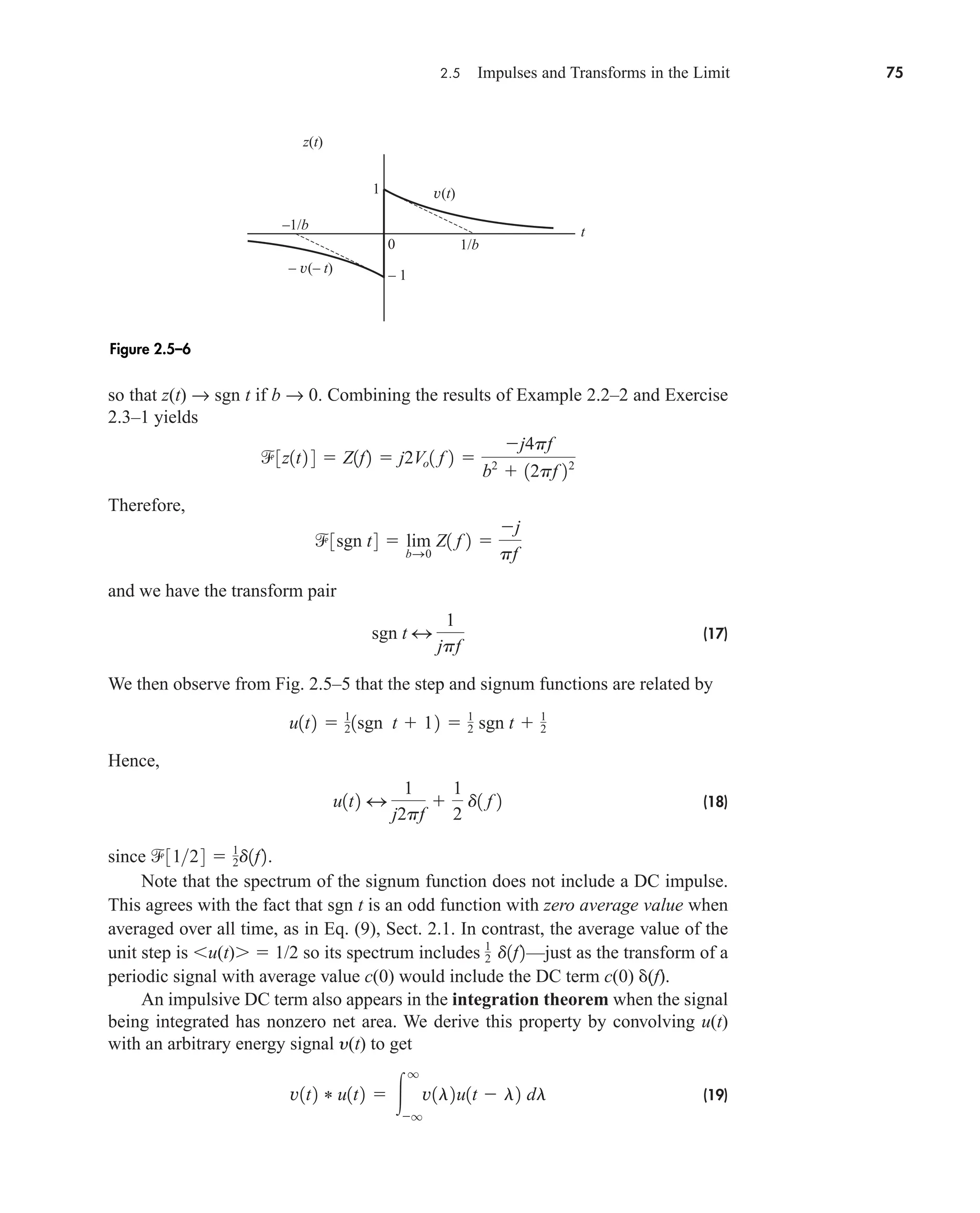 2.5 Impulses and Transforms in the Limit 75
so that z(t) → sgn t if b → 0. Combining the results of Example 2.2–2 and Exercise
2.3–1 yields
Therefore,
and we have the transform pair
(17)
We then observe from Fig. 2.5–5 that the step and signum functions are related by
Hence,
(18)
since
Note that the spectrum of the signum function does not include a DC impulse.
This agrees with the fact that sgn t is an odd function with zero average value when
averaged over all time, as in Eq. (9), Sect. 2.1. In contrast, the average value of the
unit step is u(t)  1/2 so its spectrum includes —just as the transform of a
periodic signal with average value c(0) would include the DC term c(0) (f).
An impulsive DC term also appears in the integration theorem when the signal
being integrated has nonzero net area. We derive this property by convolving u(t)
with an arbitrary energy signal y(t) to get
(19)
v1t2 * u1t2  
q
q
v1l2u1t  l2 dl
1
2 d1f2
3124  1
2d1f2.
u1t2 4
1
j2pf

1
2
d1 f 2
u1t2  1
21sgn t  12  1
2 sgn t  1
2
sgn t 4
1
jpf
3sgn t4  lim
bS0
Z1 f 2 
j
pf
3z1t2 4  Z1f2  j2Vo1 f 2 
j4pf
b2
 12pf 22
z(t)
v(t)
– v(– t)
t
0
1
–1/b
1/b
– 1
Figure 2.5–6
car80407_ch02_027-090.qxd 12/15/08 9:29 PM Page 75
 